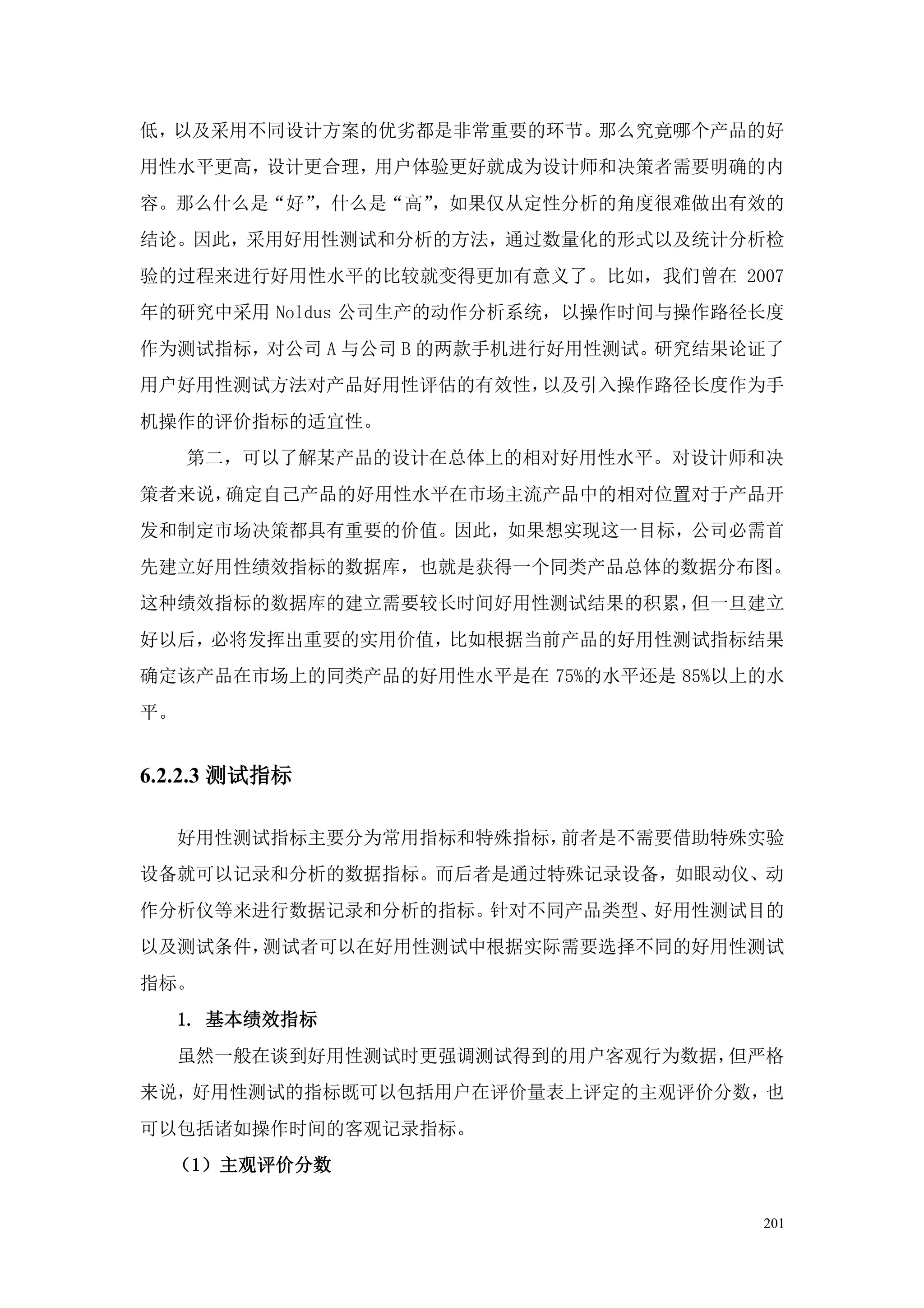 低，以及采用不同设计方案的优劣都是非常重要的环节。那么究竟哪个产品的好
用性水平更高，设计更合理，用户体验更好就成为设计师和决策者需要明确的内
容。那么什么是“好”，什么是“高”，如果仅从定性分析的角度很难做出有效的
结论。因此，采用好用性测试和分析的方法，通过数量化的形式以及统计分析检
验的过程来进行好用性水平的比较就变得更加有意义了。比如，我们曾在 2007
年的研究中采用 Noldus 公司生产的动作分析系统，以操作时间与操作路径长度
作为测试指标，对公司 A 与公司 B 的两款手机进行好用性测试。研究结果论证了
用户好用性测试方法对产品好用性评估的有效性，以及引入操作路径长度作为手
机操作的评价指标的适宜性。
     第二，可以了解某产品的设计在总体上的相对好用性水平。对设计师和决
策者来说，确定自己产品的好用性水平在市场主流产品中的相对位置对于产品开
发和制定市场决策都具有重要的价值。因此，如果想实现这一目标，公司必需首
先建立好用性绩效指标的数据库，也就是获得一个同类产品总体的数据分布图。
这种绩效指标的数据库的建立需要较长时间好用性测试结果的积累，但一旦建立
好以后，必将发挥出重要的实用价值，比如根据当前产品的好用性测试指标结果
确定该产品在市场上的同类产品的好用性水平是在 75%的水平还是 85%以上的水
平。


6.2.2.3 测试指标

     好用性测试指标主要分为常用指标和特殊指标，前者是不需要借助特殊实验
设备就可以记录和分析的数据指标。而后者是通过特殊记录设备，如眼动仪、动
作分析仪等来进行数据记录和分析的指标。针对不同产品类型、好用性测试目的
以及测试条件，测试者可以在好用性测试中根据实际需要选择不同的好用性测试
指标。
     1. 基本绩效指标
     虽然一般在谈到好用性测试时更强调测试得到的用户客观行为数据，但严格
来说，好用性测试的指标既可以包括用户在评价量表上评定的主观评价分数，也
可以包括诸如操作时间的客观记录指标。
  （1）主观评价分数


                                     201
 