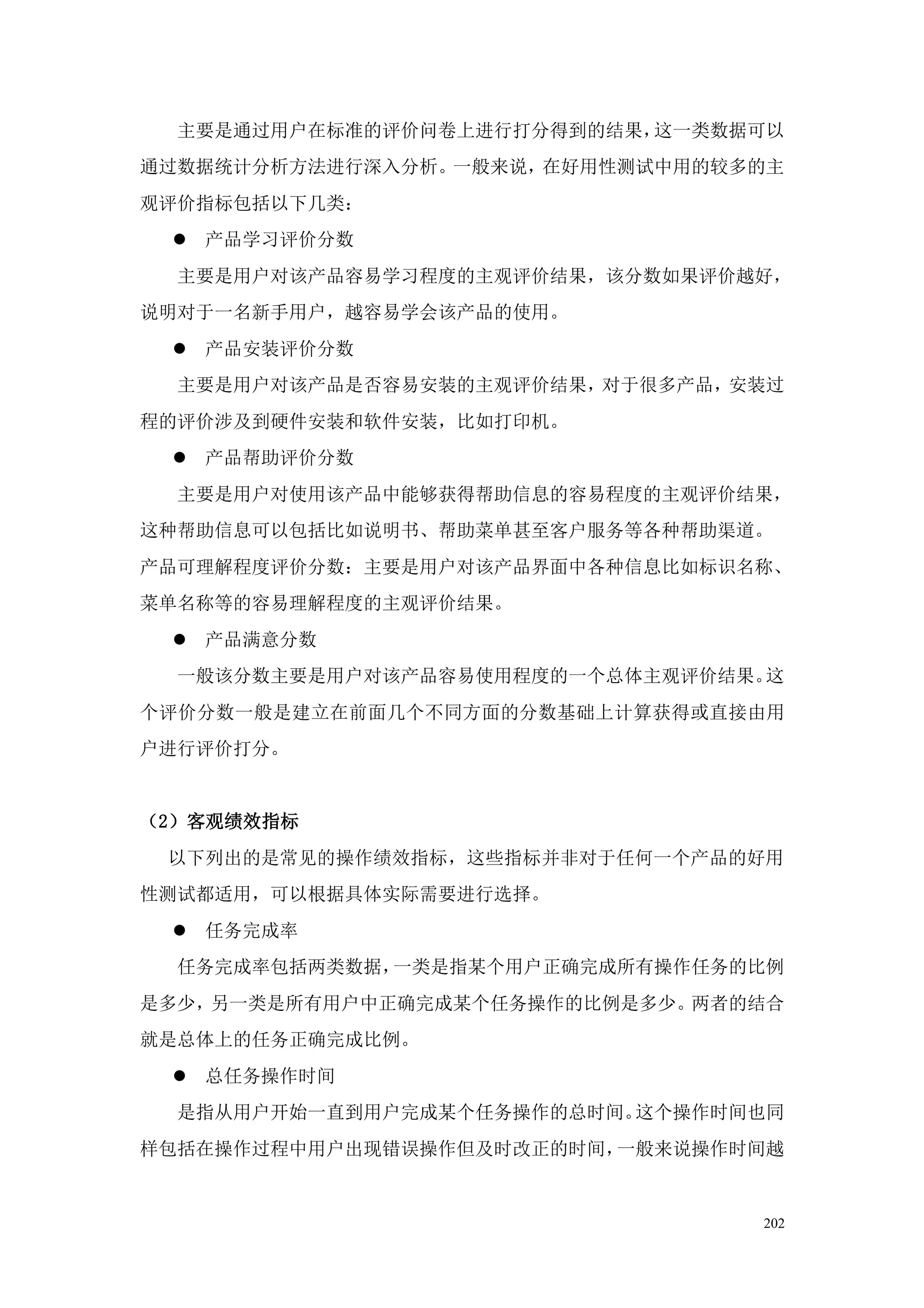 主要是通过用户在标准的评价问卷上进行打分得到的结果，这一类数据可以
通过数据统计分析方法进行深入分析。一般来说，在好用性测试中用的较多的主
观评价指标包括以下几类：
  产品学习评价分数
  主要是用户对该产品容易学习程度的主观评价结果，该分数如果评价越好，
说明对于一名新手用户，越容易学会该产品的使用。
  产品安装评价分数
  主要是用户对该产品是否容易安装的主观评价结果，对于很多产品，安装过
程的评价涉及到硬件安装和软件安装，比如打印机。
  产品帮助评价分数
  主要是用户对使用该产品中能够获得帮助信息的容易程度的主观评价结果，
这种帮助信息可以包括比如说明书、帮助菜单甚至客户服务等各种帮助渠道。
产品可理解程度评价分数：主要是用户对该产品界面中各种信息比如标识名称、
菜单名称等的容易理解程度的主观评价结果。
  产品满意分数
  一般该分数主要是用户对该产品容易使用程度的一个总体主观评价结果。这
个评价分数一般是建立在前面几个不同方面的分数基础上计算获得或直接由用
户进行评价打分。


（2）客观绩效指标
 以下列出的是常见的操作绩效指标，这些指标并非对于任何一个产品的好用
性测试都适用，可以根据具体实际需要进行选择。
  任务完成率
  任务完成率包括两类数据，一类是指某个用户正确完成所有操作任务的比例
是多少，另一类是所有用户中正确完成某个任务操作的比例是多少。两者的结合
就是总体上的任务正确完成比例。
  总任务操作时间
  是指从用户开始一直到用户完成某个任务操作的总时间。这个操作时间也同
样包括在操作过程中用户出现错误操作但及时改正的时间，一般来说操作时间越


                                 202
 