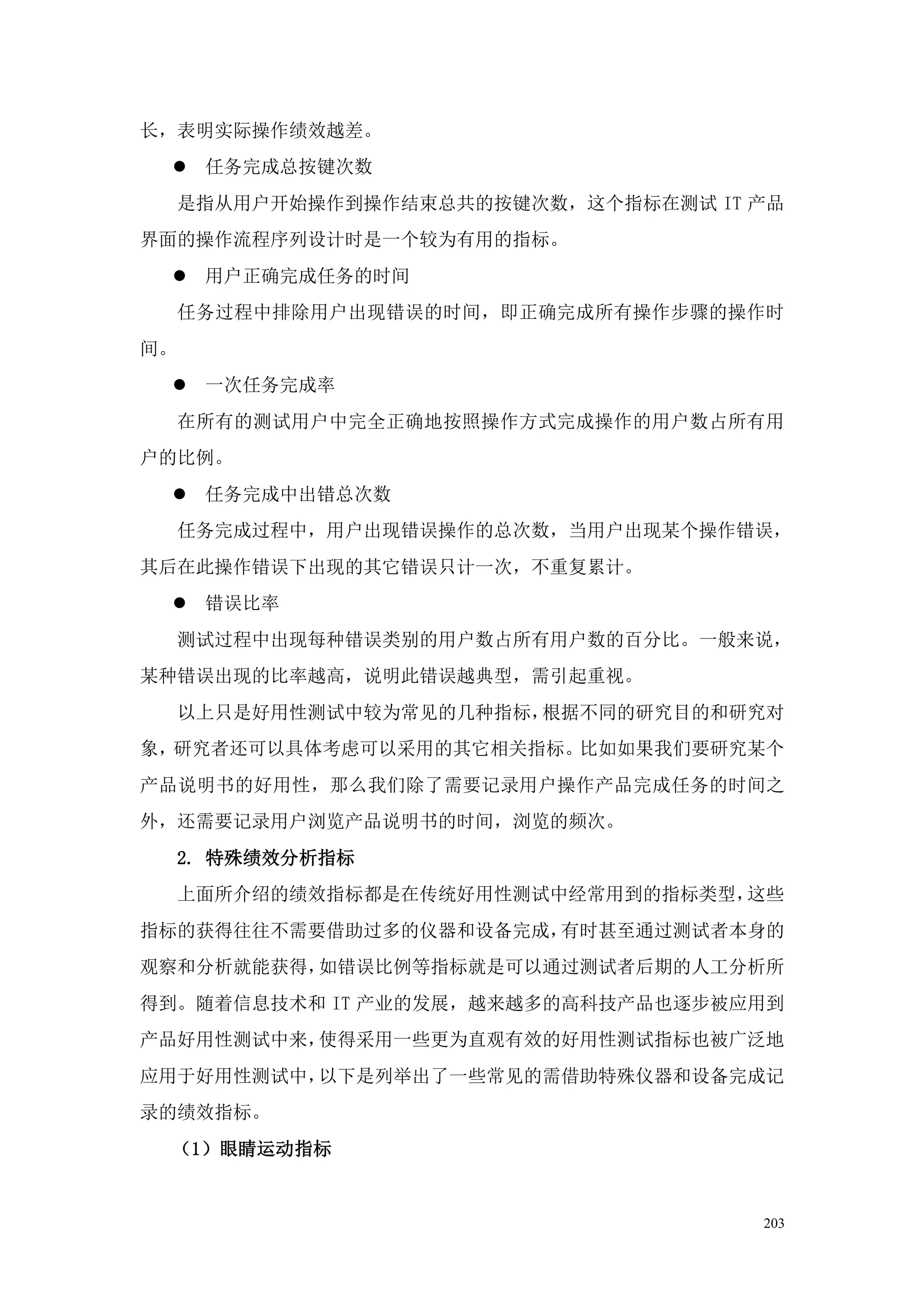 长，表明实际操作绩效越差。
  任务完成总按键次数
     是指从用户开始操作到操作结束总共的按键次数，这个指标在测试 IT 产品
界面的操作流程序列设计时是一个较为有用的指标。
  用户正确完成任务的时间
     任务过程中排除用户出现错误的时间，即正确完成所有操作步骤的操作时
间。
  一次任务完成率
     在所有的测试用户中完全正确地按照操作方式完成操作的用户数占所有用
户的比例。
  任务完成中出错总次数
     任务完成过程中，用户出现错误操作的总次数，当用户出现某个操作错误，
其后在此操作错误下出现的其它错误只计一次，不重复累计。
  错误比率
     测试过程中出现每种错误类别的用户数占所有用户数的百分比。一般来说，
某种错误出现的比率越高，说明此错误越典型，需引起重视。
     以上只是好用性测试中较为常见的几种指标，根据不同的研究目的和研究对
象，研究者还可以具体考虑可以采用的其它相关指标。比如如果我们要研究某个
产品说明书的好用性，那么我们除了需要记录用户操作产品完成任务的时间之
外，还需要记录用户浏览产品说明书的时间，浏览的频次。
     2. 特殊绩效分析指标
     上面所介绍的绩效指标都是在传统好用性测试中经常用到的指标类型，这些
指标的获得往往不需要借助过多的仪器和设备完成，有时甚至通过测试者本身的
观察和分析就能获得，如错误比例等指标就是可以通过测试者后期的人工分析所
得到。随着信息技术和 IT 产业的发展，越来越多的高科技产品也逐步被应用到
产品好用性测试中来，使得采用一些更为直观有效的好用性测试指标也被广泛地
应用于好用性测试中，以下是列举出了一些常见的需借助特殊仪器和设备完成记
录的绩效指标。
 （1）眼睛运动指标


                                      203
 
