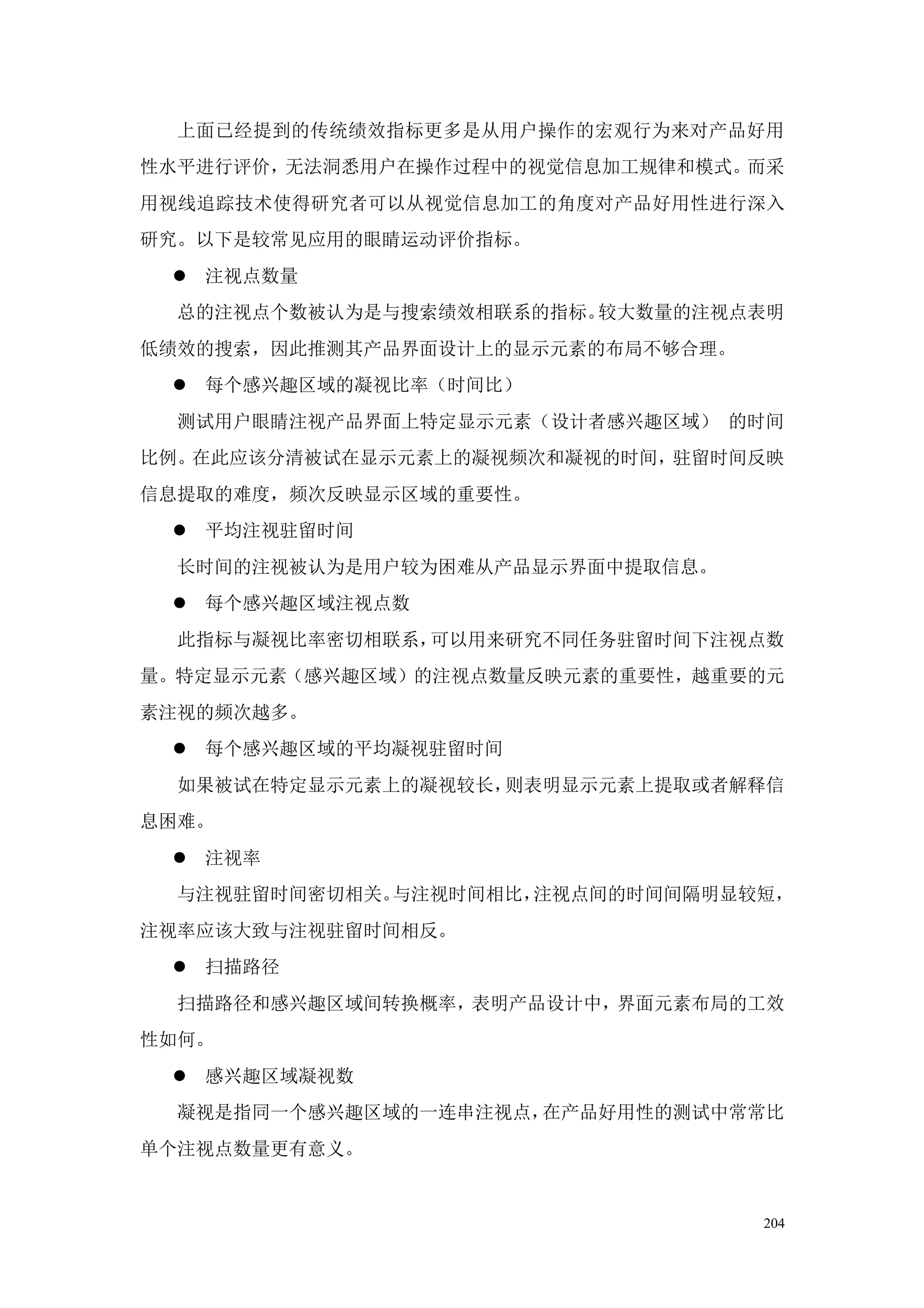上面已经提到的传统绩效指标更多是从用户操作的宏观行为来对产品好用
性水平进行评价，无法洞悉用户在操作过程中的视觉信息加工规律和模式。而采
用视线追踪技术使得研究者可以从视觉信息加工的角度对产品好用性进行深入
研究。以下是较常见应用的眼睛运动评价指标。
  注视点数量
  总的注视点个数被认为是与搜索绩效相联系的指标。较大数量的注视点表明
低绩效的搜索，因此推测其产品界面设计上的显示元素的布局不够合理。
  每个感兴趣区域的凝视比率（时间比）
  测试用户眼睛注视产品界面上特定显示元素（设计者感兴趣区域） 的时间
比例。在此应该分清被试在显示元素上的凝视频次和凝视的时间，驻留时间反映
信息提取的难度，频次反映显示区域的重要性。
  平均注视驻留时间
  长时间的注视被认为是用户较为困难从产品显示界面中提取信息。
  每个感兴趣区域注视点数
  此指标与凝视比率密切相联系，可以用来研究不同任务驻留时间下注视点数
量。特定显示元素（感兴趣区域）的注视点数量反映元素的重要性，越重要的元
素注视的频次越多。
  每个感兴趣区域的平均凝视驻留时间
  如果被试在特定显示元素上的凝视较长，则表明显示元素上提取或者解释信
息困难。
  注视率
  与注视驻留时间密切相关。与注视时间相比，注视点间的时间间隔明显较短，
注视率应该大致与注视驻留时间相反。
  扫描路径
  扫描路径和感兴趣区域间转换概率，表明产品设计中，界面元素布局的工效
性如何。
  感兴趣区域凝视数
  凝视是指同一个感兴趣区域的一连串注视点，在产品好用性的测试中常常比
单个注视点数量更有意义。


                                   204
 