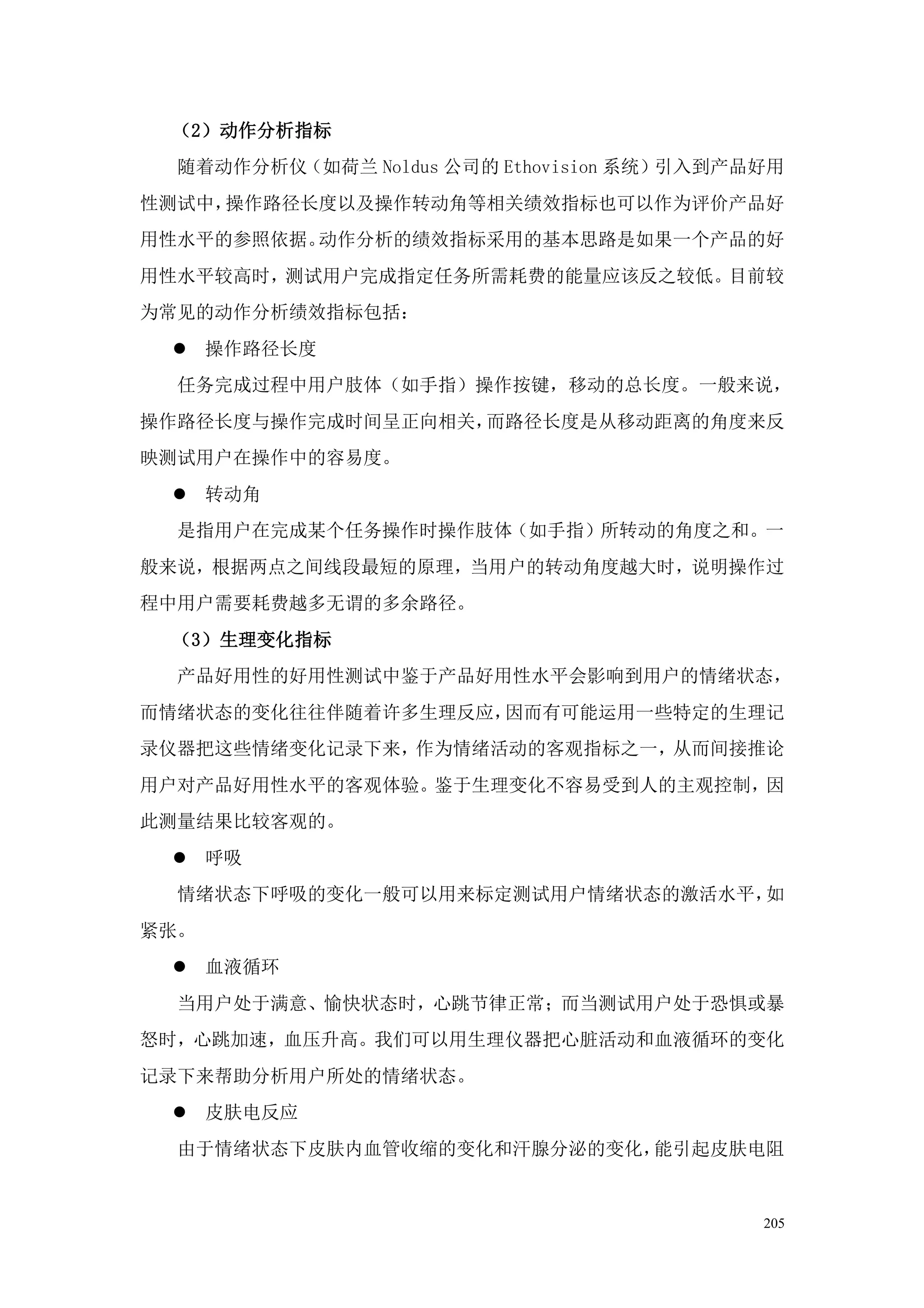 （2）动作分析指标
  随着动作分析仪（如荷兰 Noldus 公司的 Ethovision 系统）引入到产品好用
性测试中，操作路径长度以及操作转动角等相关绩效指标也可以作为评价产品好
用性水平的参照依据。动作分析的绩效指标采用的基本思路是如果一个产品的好
用性水平较高时，测试用户完成指定任务所需耗费的能量应该反之较低。目前较
为常见的动作分析绩效指标包括：
  操作路径长度
  任务完成过程中用户肢体（如手指）操作按键，移动的总长度。一般来说，
操作路径长度与操作完成时间呈正向相关，而路径长度是从移动距离的角度来反
映测试用户在操作中的容易度。
  转动角
  是指用户在完成某个任务操作时操作肢体（如手指）所转动的角度之和。一
般来说，根据两点之间线段最短的原理，当用户的转动角度越大时，说明操作过
程中用户需要耗费越多无谓的多余路径。
 （3）生理变化指标
  产品好用性的好用性测试中鉴于产品好用性水平会影响到用户的情绪状态，
而情绪状态的变化往往伴随着许多生理反应，因而有可能运用一些特定的生理记
录仪器把这些情绪变化记录下来，作为情绪活动的客观指标之一，从而间接推论
用户对产品好用性水平的客观体验。鉴于生理变化不容易受到人的主观控制，因
此测量结果比较客观的。
  呼吸
  情绪状态下呼吸的变化一般可以用来标定测试用户情绪状态的激活水平，如
紧张。
  血液循环
  当用户处于满意、愉快状态时，心跳节律正常；而当测试用户处于恐惧或暴
怒时，心跳加速，血压升高。我们可以用生理仪器把心脏活动和血液循环的变化
记录下来帮助分析用户所处的情绪状态。
  皮肤电反应
  由于情绪状态下皮肤内血管收缩的变化和汗腺分泌的变化，能引起皮肤电阻


                                            205
 