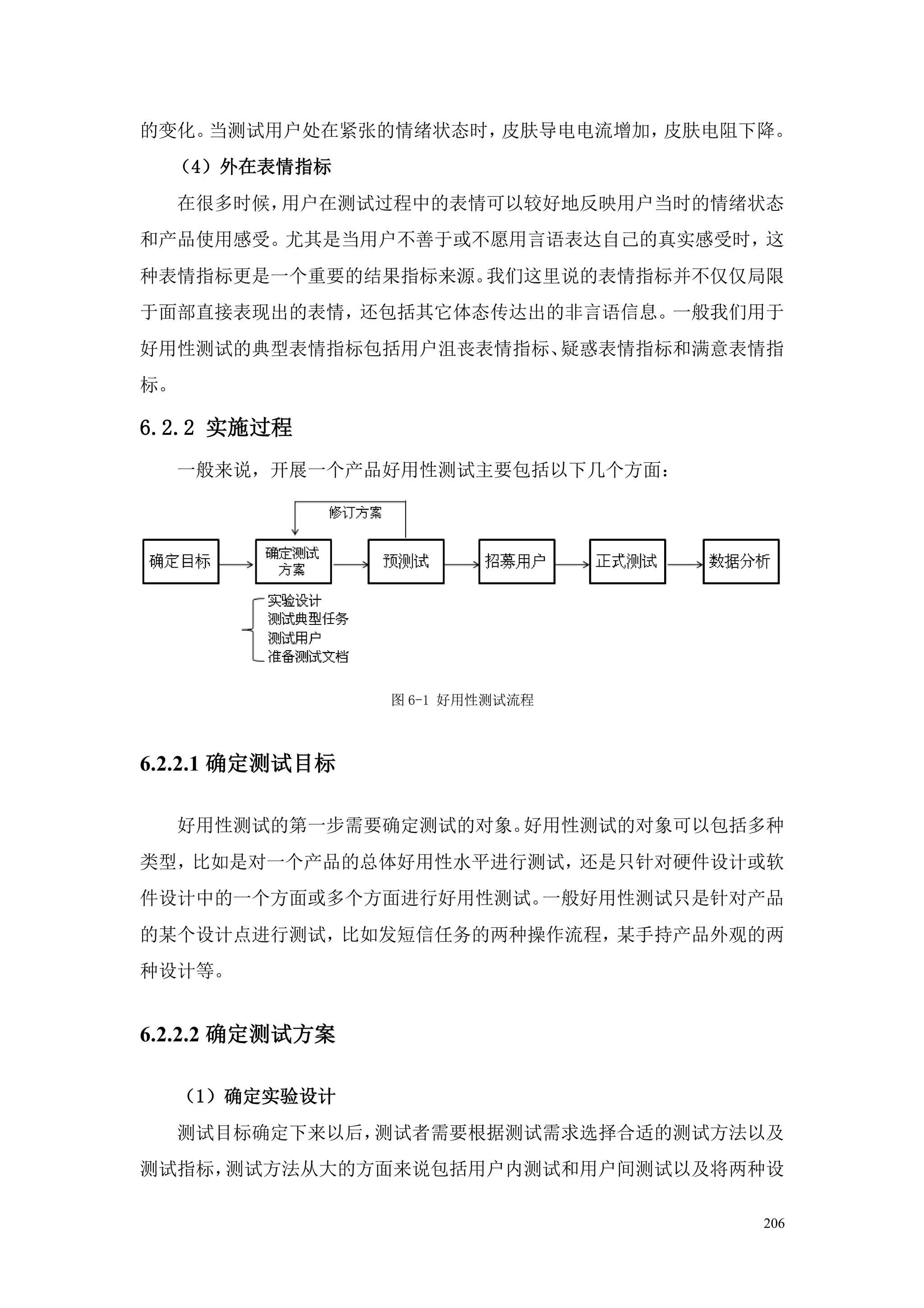 的变化。当测试用户处在紧张的情绪状态时，皮肤导电电流增加，皮肤电阻下降。
  （4）外在表情指标
     在很多时候，用户在测试过程中的表情可以较好地反映用户当时的情绪状态
和产品使用感受。尤其是当用户不善于或不愿用言语表达自己的真实感受时，这
种表情指标更是一个重要的结果指标来源。我们这里说的表情指标并不仅仅局限
于面部直接表现出的表情，还包括其它体态传达出的非言语信息。一般我们用于
好用性测试的典型表情指标包括用户沮丧表情指标、疑惑表情指标和满意表情指
标。

6.2.2 实施过程
     一般来说，开展一个产品好用性测试主要包括以下几个方面：




                 图 6-1 好用性测试流程



6.2.2.1 确定测试目标

     好用性测试的第一步需要确定测试的对象。好用性测试的对象可以包括多种
类型，比如是对一个产品的总体好用性水平进行测试，还是只针对硬件设计或软
件设计中的一个方面或多个方面进行好用性测试。一般好用性测试只是针对产品
的某个设计点进行测试，比如发短信任务的两种操作流程，某手持产品外观的两
种设计等。


6.2.2.2 确定测试方案

     （1）确定实验设计
     测试目标确定下来以后，测试者需要根据测试需求选择合适的测试方法以及
测试指标，测试方法从大的方面来说包括用户内测试和用户间测试以及将两种设

                                    206
 