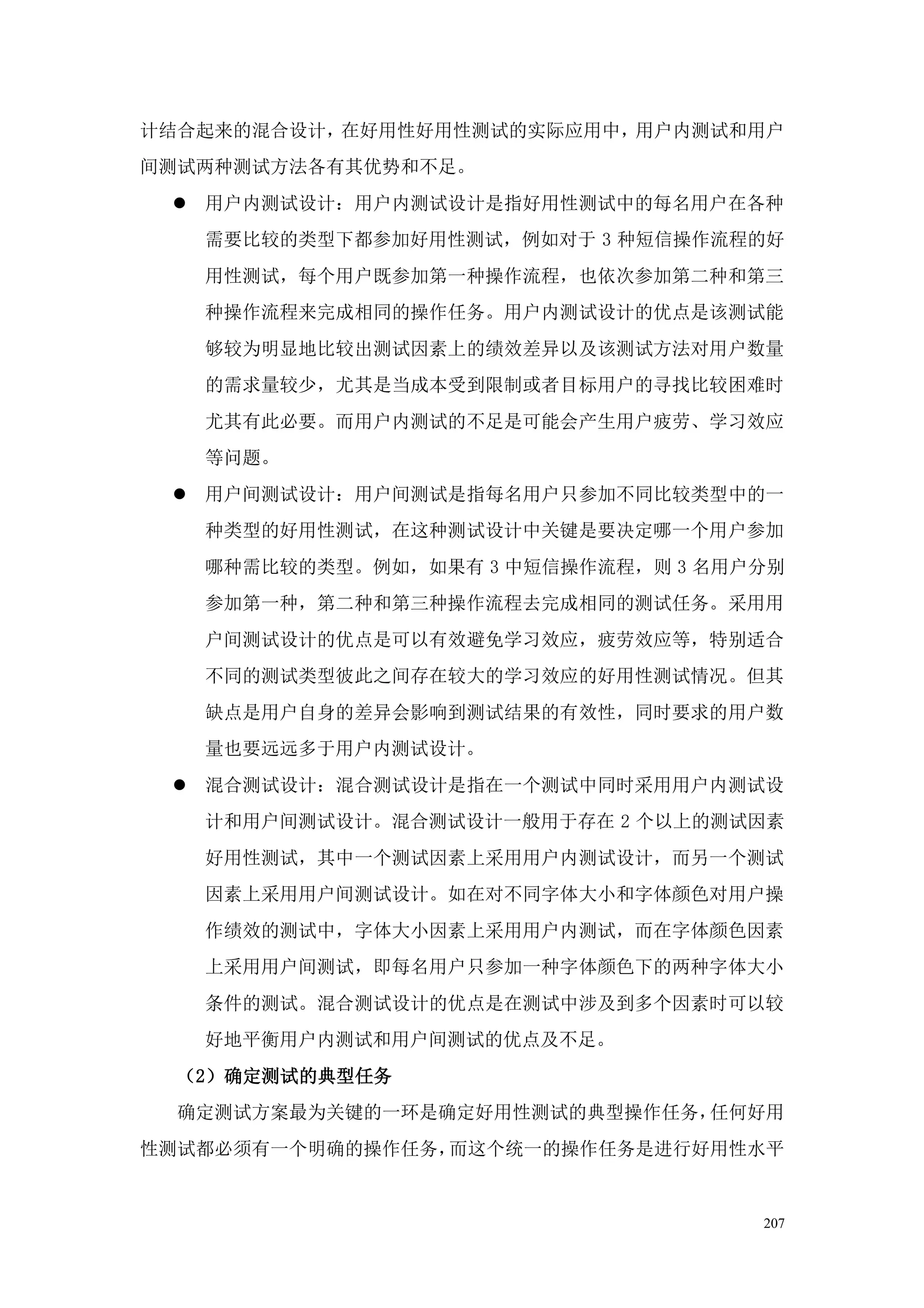 计结合起来的混合设计，在好用性好用性测试的实际应用中，用户内测试和用户
间测试两种测试方法各有其优势和不足。
  用户内测试设计：用户内测试设计是指好用性测试中的每名用户在各种
   需要比较的类型下都参加好用性测试，例如对于 3 种短信操作流程的好
   用性测试，每个用户既参加第一种操作流程，也依次参加第二种和第三
   种操作流程来完成相同的操作任务。用户内测试设计的优点是该测试能
   够较为明显地比较出测试因素上的绩效差异以及该测试方法对用户数量
   的需求量较少，尤其是当成本受到限制或者目标用户的寻找比较困难时
   尤其有此必要。而用户内测试的不足是可能会产生用户疲劳、学习效应
   等问题。
  用户间测试设计：用户间测试是指每名用户只参加不同比较类型中的一
   种类型的好用性测试，在这种测试设计中关键是要决定哪一个用户参加
   哪种需比较的类型。例如，如果有 3 中短信操作流程，则 3 名用户分别
   参加第一种，第二种和第三种操作流程去完成相同的测试任务。采用用
   户间测试设计的优点是可以有效避免学习效应，疲劳效应等，特别适合
   不同的测试类型彼此之间存在较大的学习效应的好用性测试情况。但其
   缺点是用户自身的差异会影响到测试结果的有效性，同时要求的用户数
   量也要远远多于用户内测试设计。
  混合测试设计：混合测试设计是指在一个测试中同时采用用户内测试设
   计和用户间测试设计。混合测试设计一般用于存在 2 个以上的测试因素
   好用性测试，其中一个测试因素上采用用户内测试设计，而另一个测试
   因素上采用用户间测试设计。如在对不同字体大小和字体颜色对用户操
   作绩效的测试中，字体大小因素上采用用户内测试，而在字体颜色因素
   上采用用户间测试，即每名用户只参加一种字体颜色下的两种字体大小
   条件的测试。混合测试设计的优点是在测试中涉及到多个因素时可以较
   好地平衡用户内测试和用户间测试的优点及不足。
  （2）确定测试的典型任务
  确定测试方案最为关键的一环是确定好用性测试的典型操作任务，任何好用
性测试都必须有一个明确的操作任务，而这个统一的操作任务是进行好用性水平


                                    207
 