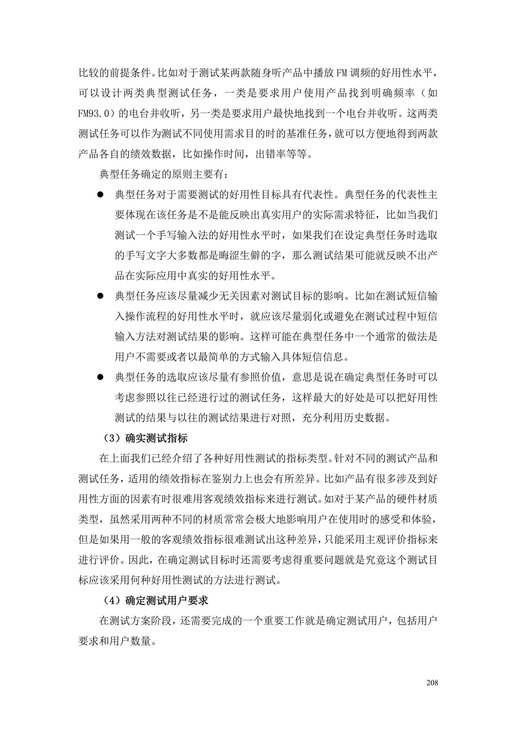比较的前提条件。比如对于测试某两款随身听产品中播放 FM 调频的好用性水平，
可以设计两类典型测试任务，一类是要求用户使用产品找到明确频率（如
FM93.0）的电台并收听，另一类是要求用户最快地找到一个电台并收听。这两类
测试任务可以作为测试不同使用需求目的时的基准任务，就可以方便地得到两款
产品各自的绩效数据，比如操作时间，出错率等等。
  典型任务确定的原则主要有：
  典型任务对于需要测试的好用性目标具有代表性。典型任务的代表性主
   要体现在该任务是不是能反映出真实用户的实际需求特征，比如当我们
   测试一个手写输入法的好用性水平时，如果我们在设定典型任务时选取
   的手写文字大多数都是晦涩生僻的字，那么测试结果可能就反映不出产
   品在实际应用中真实的好用性水平。
  典型任务应该尽量减少无关因素对测试目标的影响。比如在测试短信输
   入操作流程的好用性水平时，就应该尽量弱化或避免在测试过程中短信
   输入方法对测试结果的影响。这样可能在典型任务中一个通常的做法是
   用户不需要或者以最简单的方式输入具体短信信息。
  典型任务的选取应该尽量有参照价值，意思是说在确定典型任务时可以
   考虑参照以往已经进行过的测试任务，这样最大的好处是可以把好用性
   测试的结果与以往的测试结果进行对照，充分利用历史数据。
  （3）确实测试指标
  在上面我们已经介绍了各种好用性测试的指标类型。针对不同的测试产品和
测试任务，适用的绩效指标在鉴别力上也会有所差异。比如产品有很多涉及到好
用性方面的因素有时很难用客观绩效指标来进行测试。如对于某产品的硬件材质
类型，虽然采用两种不同的材质常常会极大地影响用户在使用时的感受和体验，
但是如果用一般的客观绩效指标很难测试出这种差异，只能采用主观评价指标来
进行评价。因此，在确定测试目标时还需要考虑得重要问题就是究竟这个测试目
标应该采用何种好用性测试的方法进行测试。
  （4）确定测试用户要求
  在测试方案阶段，还需要完成的一个重要工作就是确定测试用户，包括用户
要求和用户数量。


                                    208
 