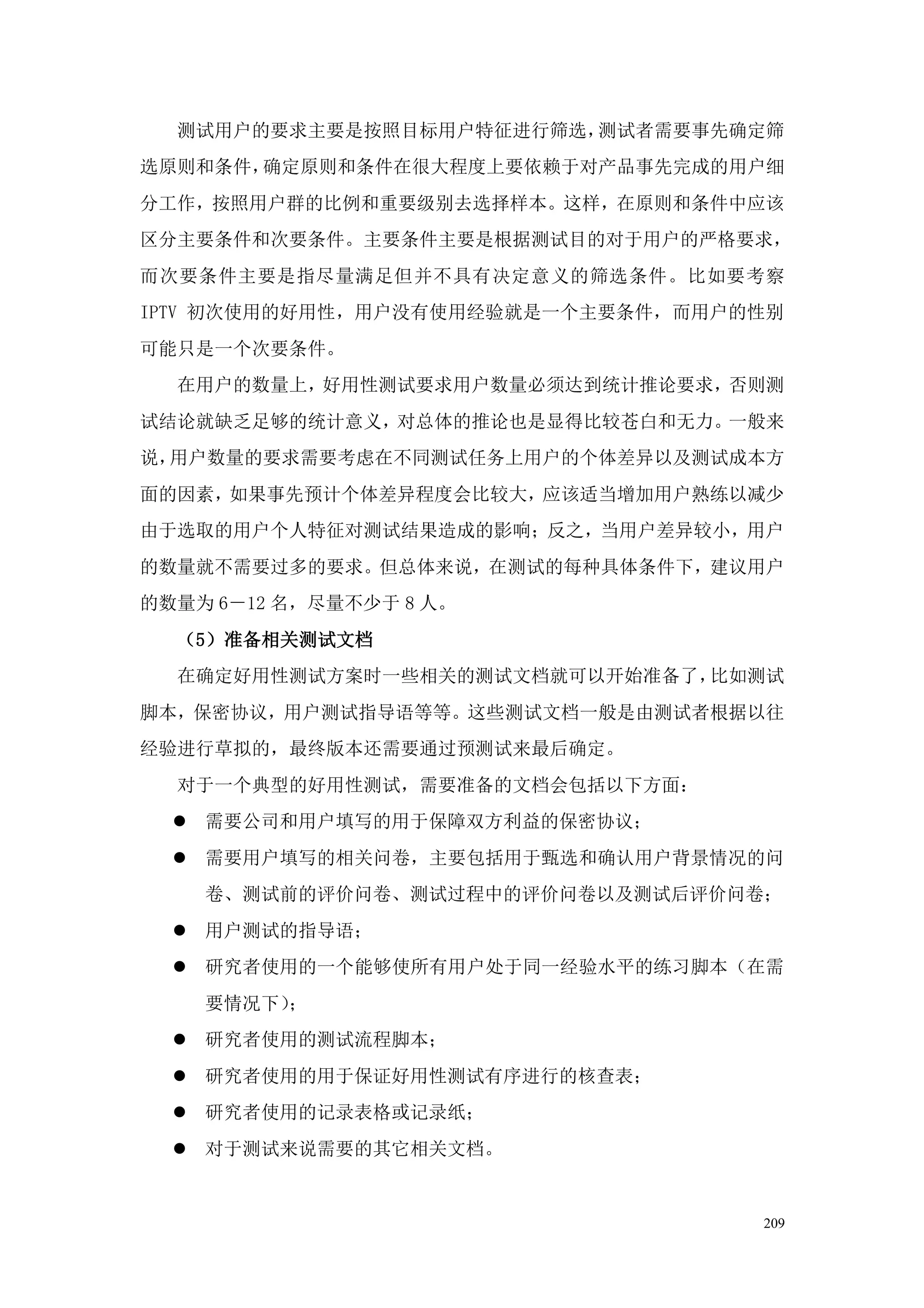 测试用户的要求主要是按照目标用户特征进行筛选，测试者需要事先确定筛
选原则和条件，确定原则和条件在很大程度上要依赖于对产品事先完成的用户细
分工作，按照用户群的比例和重要级别去选择样本。这样，在原则和条件中应该
区分主要条件和次要条件。主要条件主要是根据测试目的对于用户的严格要求，
而次要条件主要是指尽量满足但并不具有决定意义的筛选条件。比如要考察
IPTV 初次使用的好用性，用户没有使用经验就是一个主要条件，而用户的性别
可能只是一个次要条件。
  在用户的数量上，好用性测试要求用户数量必须达到统计推论要求，否则测
试结论就缺乏足够的统计意义，对总体的推论也是显得比较苍白和无力。一般来
说，用户数量的要求需要考虑在不同测试任务上用户的个体差异以及测试成本方
面的因素，如果事先预计个体差异程度会比较大，应该适当增加用户熟练以减少
由于选取的用户个人特征对测试结果造成的影响；反之，当用户差异较小，用户
的数量就不需要过多的要求。但总体来说，在测试的每种具体条件下，建议用户
的数量为 6－12 名，尽量不少于 8 人。
  （5）准备相关测试文档
  在确定好用性测试方案时一些相关的测试文档就可以开始准备了，比如测试
脚本，保密协议，用户测试指导语等等。这些测试文档一般是由测试者根据以往
经验进行草拟的，最终版本还需要通过预测试来最后确定。
  对于一个典型的好用性测试，需要准备的文档会包括以下方面：
   需要公司和用户填写的用于保障双方利益的保密协议；
   需要用户填写的相关问卷，主要包括用于甄选和确认用户背景情况的问
    卷、测试前的评价问卷、测试过程中的评价问卷以及测试后评价问卷；
   用户测试的指导语；
   研究者使用的一个能够使所有用户处于同一经验水平的练习脚本（在需
    要情况下）；
   研究者使用的测试流程脚本；
   研究者使用的用于保证好用性测试有序进行的核查表；
   研究者使用的记录表格或记录纸；
   对于测试来说需要的其它相关文档。


                                   209
 