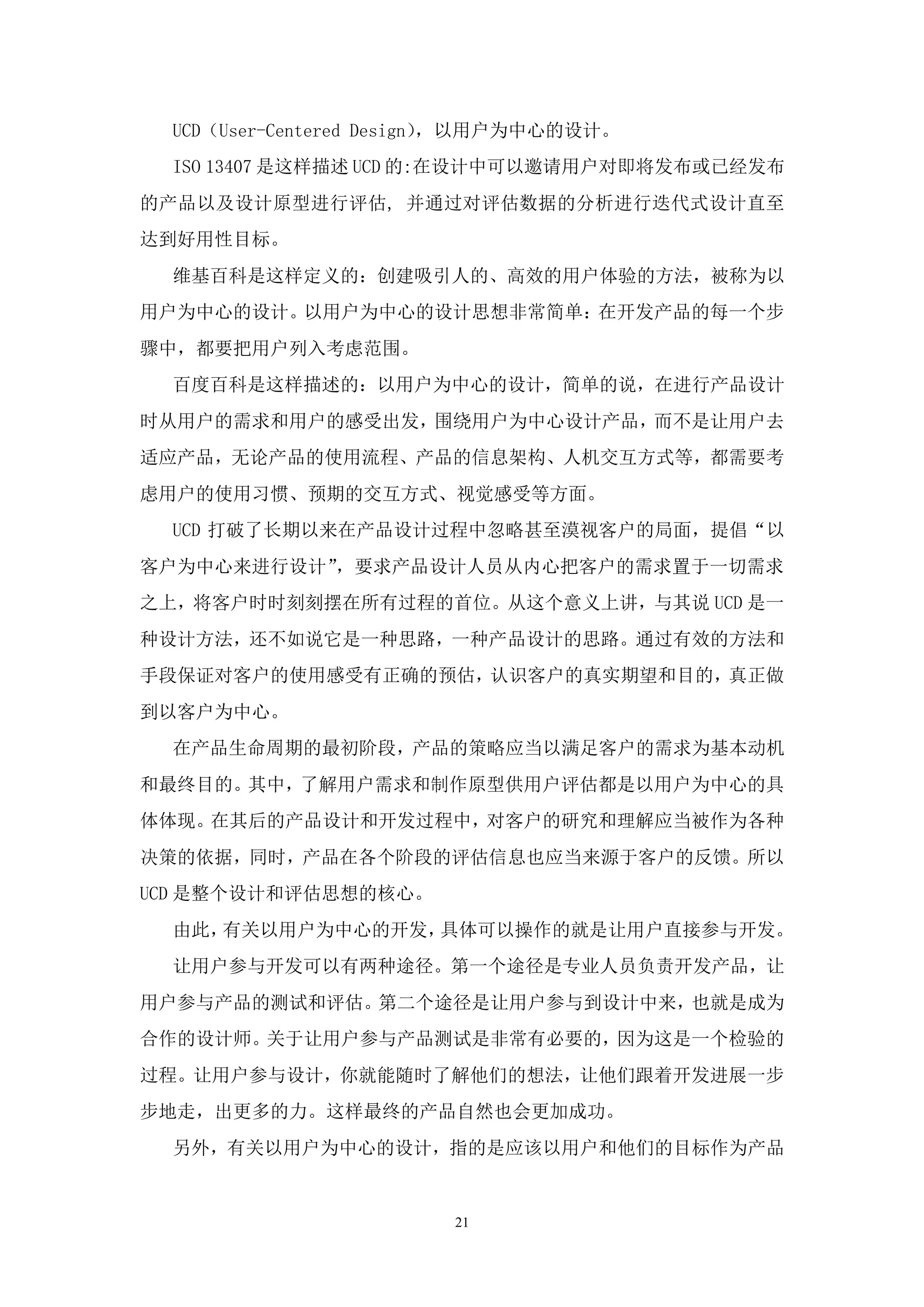 UCD（User-Centered Design），以用户为中心的设计。
  ISO 13407 是这样描述 UCD 的:在设计中可以邀请用户对即将发布或已经发布
的产品以及设计原型进行评估, 并通过对评估数据的分析进行迭代式设计直至
达到好用性目标。
  维基百科是这样定义的：创建吸引人的、高效的用户体验的方法，被称为以
用户为中心的设计。以用户为中心的设计思想非常简单：在开发产品的每一个步
骤中，都要把用户列入考虑范围。
  百度百科是这样描述的：以用户为中心的设计，简单的说，在进行产品设计
时从用户的需求和用户的感受出发，围绕用户为中心设计产品，而不是让用户去
适应产品，无论产品的使用流程、产品的信息架构、人机交互方式等，都需要考
虑用户的使用习惯、预期的交互方式、视觉感受等方面。
  UCD 打破了长期以来在产品设计过程中忽略甚至漠视客户的局面，提倡“以
客户为中心来进行设计”，要求产品设计人员从内心把客户的需求置于一切需求
之上，将客户时时刻刻摆在所有过程的首位。从这个意义上讲，与其说 UCD 是一
种设计方法，还不如说它是一种思路，一种产品设计的思路。通过有效的方法和
手段保证对客户的使用感受有正确的预估，认识客户的真实期望和目的，真正做
到以客户为中心。
  在产品生命周期的最初阶段，产品的策略应当以满足客户的需求为基本动机
和最终目的。其中，了解用户需求和制作原型供用户评估都是以用户为中心的具
体体现。在其后的产品设计和开发过程中，对客户的研究和理解应当被作为各种
决策的依据，同时，产品在各个阶段的评估信息也应当来源于客户的反馈。所以
UCD 是整个设计和评估思想的核心。
  由此，有关以用户为中心的开发，具体可以操作的就是让用户直接参与开发。
  让用户参与开发可以有两种途径。第一个途径是专业人员负责开发产品，让
用户参与产品的测试和评估。第二个途径是让用户参与到设计中来，也就是成为
合作的设计师。关于让用户参与产品测试是非常有必要的，因为这是一个检验的
过程。让用户参与设计，你就能随时了解他们的想法，让他们跟着开发进展一步
步地走，出更多的力。这样最终的产品自然也会更加成功。
  另外，有关以用户为中心的设计，指的是应该以用户和他们的目标作为产品


                        21
 