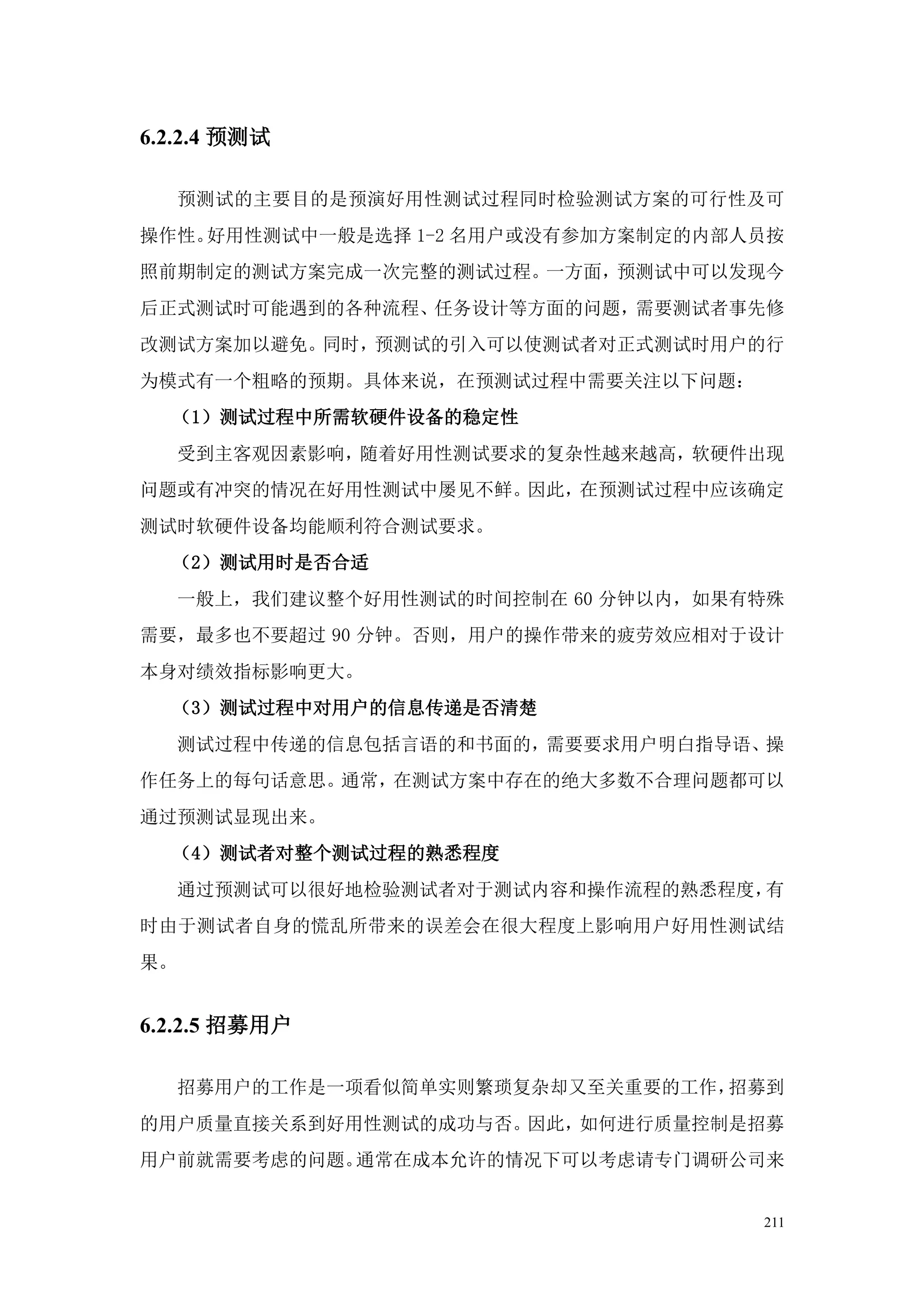6.2.2.4 预测试

     预测试的主要目的是预演好用性测试过程同时检验测试方案的可行性及可
操作性。好用性测试中一般是选择 1-2 名用户或没有参加方案制定的内部人员按
照前期制定的测试方案完成一次完整的测试过程。一方面，预测试中可以发现今
后正式测试时可能遇到的各种流程、任务设计等方面的问题，需要测试者事先修
改测试方案加以避免。同时，预测试的引入可以使测试者对正式测试时用户的行
为模式有一个粗略的预期。具体来说，在预测试过程中需要关注以下问题：
  （1）测试过程中所需软硬件设备的稳定性
     受到主客观因素影响，随着好用性测试要求的复杂性越来越高，软硬件出现
问题或有冲突的情况在好用性测试中屡见不鲜。因此，在预测试过程中应该确定
测试时软硬件设备均能顺利符合测试要求。
  （2）测试用时是否合适
     一般上，我们建议整个好用性测试的时间控制在 60 分钟以内，如果有特殊
需要，最多也不要超过 90 分钟。否则，用户的操作带来的疲劳效应相对于设计
本身对绩效指标影响更大。
  （3）测试过程中对用户的信息传递是否清楚
     测试过程中传递的信息包括言语的和书面的，需要要求用户明白指导语、操
作任务上的每句话意思。通常，在测试方案中存在的绝大多数不合理问题都可以
通过预测试显现出来。
  （4）测试者对整个测试过程的熟悉程度
     通过预测试可以很好地检验测试者对于测试内容和操作流程的熟悉程度，有
时由于测试者自身的慌乱所带来的误差会在很大程度上影响用户好用性测试结
果。


6.2.2.5 招募用户

     招募用户的工作是一项看似简单实则繁琐复杂却又至关重要的工作，招募到
的用户质量直接关系到好用性测试的成功与否。因此，如何进行质量控制是招募
用户前就需要考虑的问题。通常在成本允许的情况下可以考虑请专门调研公司来


                                      211
 
