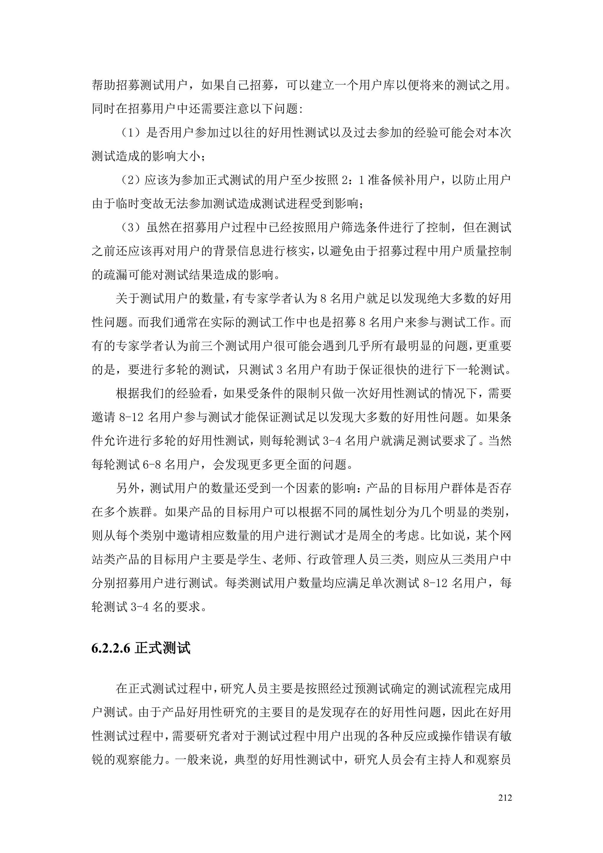 帮助招募测试用户，如果自己招募，可以建立一个用户库以便将来的测试之用。
同时在招募用户中还需要注意以下问题:
  （1）是否用户参加过以往的好用性测试以及过去参加的经验可能会对本次
测试造成的影响大小；
  （2）应该为参加正式测试的用户至少按照 2：1 准备候补用户，以防止用户
由于临时变故无法参加测试造成测试进程受到影响；
  （3）虽然在招募用户过程中已经按照用户筛选条件进行了控制，但在测试
之前还应该再对用户的背景信息进行核实，以避免由于招募过程中用户质量控制
的疏漏可能对测试结果造成的影响。
  关于测试用户的数量，有专家学者认为 8 名用户就足以发现绝大多数的好用
性问题。而我们通常在实际的测试工作中也是招募 8 名用户来参与测试工作。而
有的专家学者认为前三个测试用户很可能会遇到几乎所有最明显的问题，更重要
的是，要进行多轮的测试，只测试 3 名用户有助于保证很快的进行下一轮测试。
  根据我们的经验看，如果受条件的限制只做一次好用性测试的情况下，需要
邀请 8-12 名用户参与测试才能保证测试足以发现大多数的好用性问题。如果条
件允许进行多轮的好用性测试，则每轮测试 3-4 名用户就满足测试要求了。当然
每轮测试 6-8 名用户，会发现更多更全面的问题。
  另外，测试用户的数量还受到一个因素的影响：产品的目标用户群体是否存
在多个族群。如果产品的目标用户可以根据不同的属性划分为几个明显的类别，
则从每个类别中邀请相应数量的用户进行测试才是周全的考虑。比如说，某个网
站类产品的目标用户主要是学生、老师、行政管理人员三类，则应从三类用户中
分别招募用户进行测试。每类测试用户数量均应满足单次测试 8-12 名用户，每
轮测试 3-4 名的要求。


6.2.2.6 正式测试

  在正式测试过程中，研究人员主要是按照经过预测试确定的测试流程完成用
户测试。由于产品好用性研究的主要目的是发现存在的好用性问题，因此在好用
性测试过程中，需要研究者对于测试过程中用户出现的各种反应或操作错误有敏
锐的观察能力。一般来说，典型的好用性测试中，研究人员会有主持人和观察员


                                    212
 