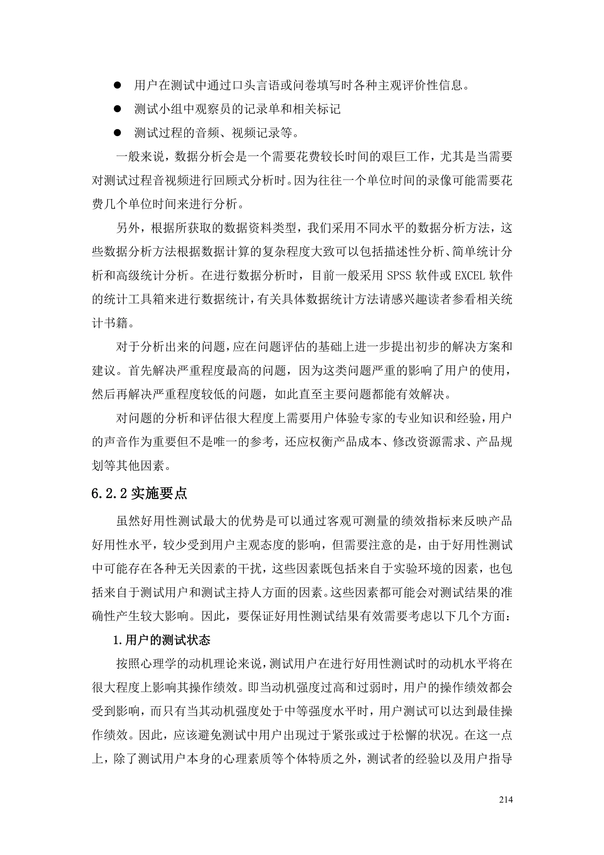  用户在测试中通过口头言语或问卷填写时各种主观评价性信息。
   测试小组中观察员的记录单和相关标记
   测试过程的音频、视频记录等。
  一般来说，数据分析会是一个需要花费较长时间的艰巨工作，尤其是当需要
对测试过程音视频进行回顾式分析时。因为往往一个单位时间的录像可能需要花
费几个单位时间来进行分析。
  另外，根据所获取的数据资料类型，我们采用不同水平的数据分析方法，这
些数据分析方法根据数据计算的复杂程度大致可以包括描述性分析、简单统计分
析和高级统计分析。在进行数据分析时，目前一般采用 SPSS 软件或 EXCEL 软件
的统计工具箱来进行数据统计，有关具体数据统计方法请感兴趣读者参看相关统
计书籍。
  对于分析出来的问题，应在问题评估的基础上进一步提出初步的解决方案和
建议。首先解决严重程度最高的问题，因为这类问题严重的影响了用户的使用，
然后再解决严重程度较低的问题，如此直至主要问题都能有效解决。
  对问题的分析和评估很大程度上需要用户体验专家的专业知识和经验，用户
的声音作为重要但不是唯一的参考，还应权衡产品成本、修改资源需求、产品规
划等其他因素。

6.2.2 实施要点
  虽然好用性测试最大的优势是可以通过客观可测量的绩效指标来反映产品
好用性水平，较少受到用户主观态度的影响，但需要注意的是，由于好用性测试
中可能存在各种无关因素的干扰，这些因素既包括来自于实验环境的因素，也包
括来自于测试用户和测试主持人方面的因素。这些因素都可能会对测试结果的准
确性产生较大影响。因此，要保证好用性测试结果有效需要考虑以下几个方面：
  1.用户的测试状态
  按照心理学的动机理论来说，测试用户在进行好用性测试时的动机水平将在
很大程度上影响其操作绩效。即当动机强度过高和过弱时，用户的操作绩效都会
受到影响，而只有当其动机强度处于中等强度水平时，用户测试可以达到最佳操
作绩效。因此，应该避免测试中用户出现过于紧张或过于松懈的状况。在这一点
上，除了测试用户本身的心理素质等个体特质之外，测试者的经验以及用户指导


                                        214
 