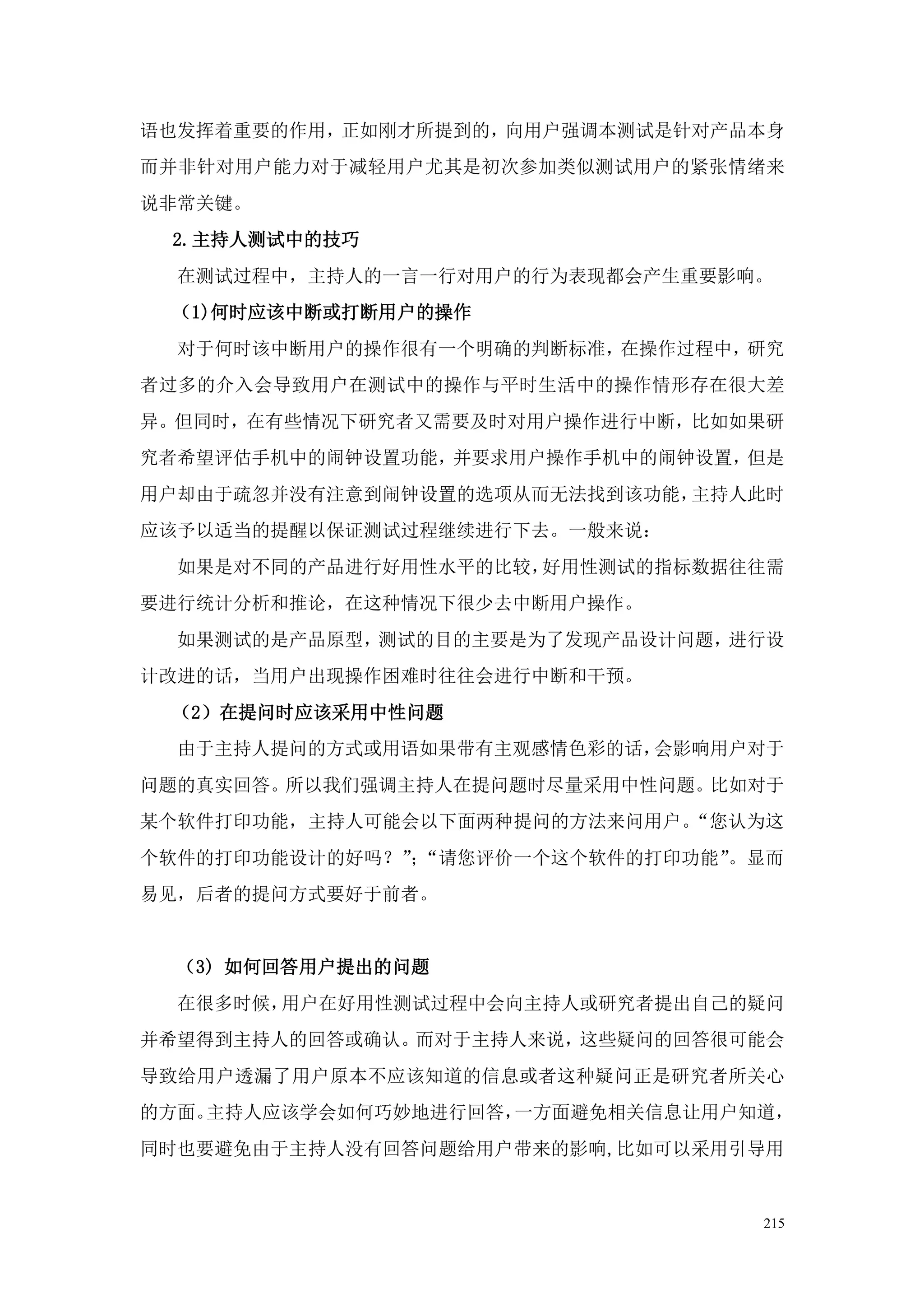 语也发挥着重要的作用，正如刚才所提到的，向用户强调本测试是针对产品本身
而并非针对用户能力对于减轻用户尤其是初次参加类似测试用户的紧张情绪来
说非常关键。
 2.主持人测试中的技巧
  在测试过程中，主持人的一言一行对用户的行为表现都会产生重要影响。
 （1)何时应该中断或打断用户的操作
  对于何时该中断用户的操作很有一个明确的判断标准，在操作过程中，研究
者过多的介入会导致用户在测试中的操作与平时生活中的操作情形存在很大差
异。但同时，在有些情况下研究者又需要及时对用户操作进行中断，比如如果研
究者希望评估手机中的闹钟设置功能，并要求用户操作手机中的闹钟设置，但是
用户却由于疏忽并没有注意到闹钟设置的选项从而无法找到该功能，主持人此时
应该予以适当的提醒以保证测试过程继续进行下去。一般来说：
  如果是对不同的产品进行好用性水平的比较，好用性测试的指标数据往往需
要进行统计分析和推论，在这种情况下很少去中断用户操作。
  如果测试的是产品原型，测试的目的主要是为了发现产品设计问题，进行设
计改进的话，当用户出现操作困难时往往会进行中断和干预。
 （2）在提问时应该采用中性问题
  由于主持人提问的方式或用语如果带有主观感情色彩的话，会影响用户对于
问题的真实回答。所以我们强调主持人在提问题时尽量采用中性问题。比如对于
某个软件打印功能，主持人可能会以下面两种提问的方法来问用户。“您认为这
个软件的打印功能设计的好吗？”“请您评价一个这个软件的打印功能”
              ；                 。显而
易见，后者的提问方式要好于前者。


  （3) 如何回答用户提出的问题
  在很多时候，用户在好用性测试过程中会向主持人或研究者提出自己的疑问
并希望得到主持人的回答或确认。而对于主持人来说，这些疑问的回答很可能会
导致给用户透漏了用户原本不应该知道的信息或者这种疑问正是研究者所关心
的方面。主持人应该学会如何巧妙地进行回答，一方面避免相关信息让用户知道，
同时也要避免由于主持人没有回答问题给用户带来的影响,比如可以采用引导用


                                  215
 