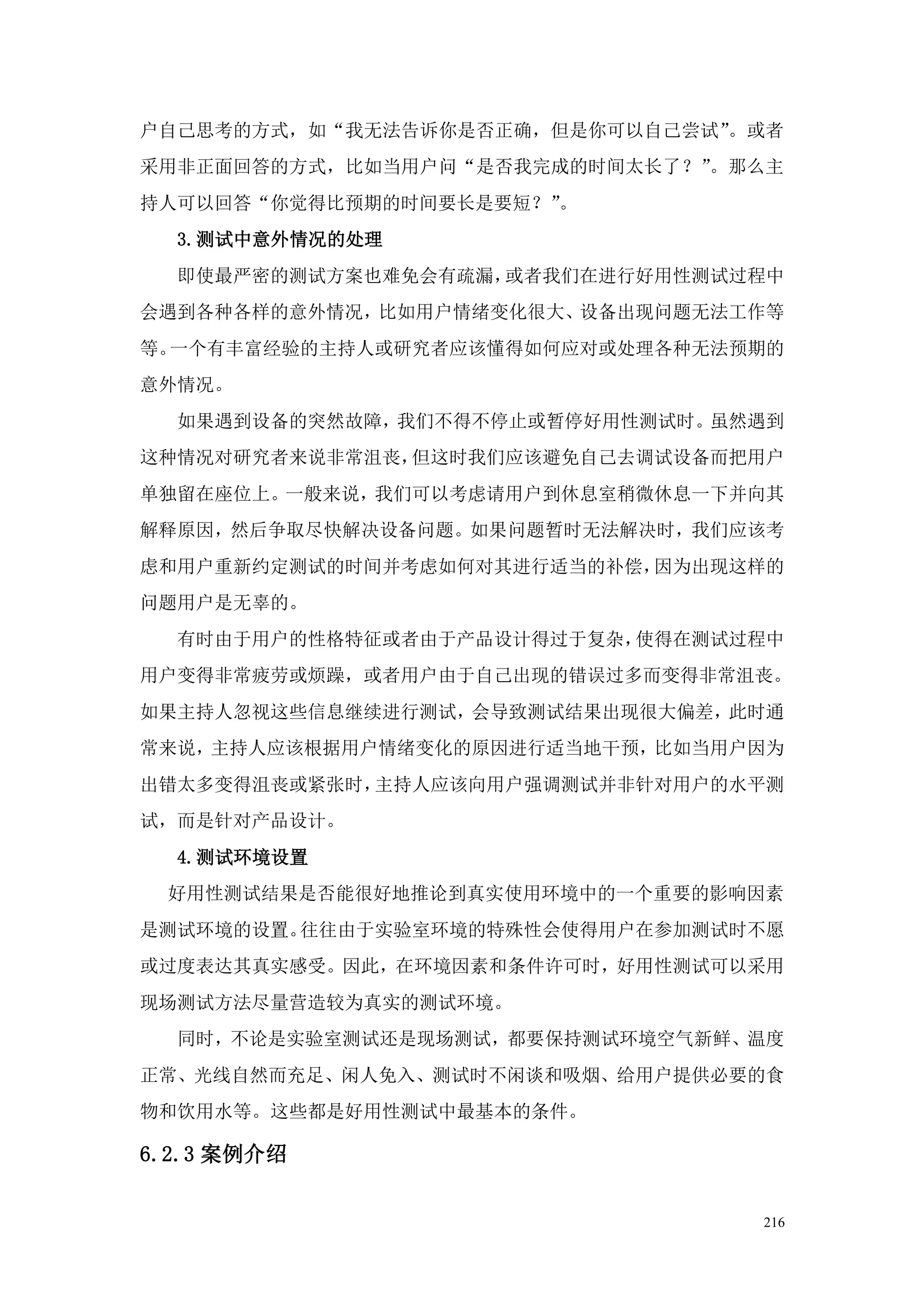户自己思考的方式，如“我无法告诉你是否正确，但是你可以自己尝试”。或者
采用非正面回答的方式，比如当用户问“是否我完成的时间太长了？”。那么主
持人可以回答“你觉得比预期的时间要长是要短？”。
  3.测试中意外情况的处理
  即使最严密的测试方案也难免会有疏漏，或者我们在进行好用性测试过程中
会遇到各种各样的意外情况，比如用户情绪变化很大、设备出现问题无法工作等
等。一个有丰富经验的主持人或研究者应该懂得如何应对或处理各种无法预期的
意外情况。
  如果遇到设备的突然故障，我们不得不停止或暂停好用性测试时。虽然遇到
这种情况对研究者来说非常沮丧，但这时我们应该避免自己去调试设备而把用户
单独留在座位上。一般来说，我们可以考虑请用户到休息室稍微休息一下并向其
解释原因，然后争取尽快解决设备问题。如果问题暂时无法解决时，我们应该考
虑和用户重新约定测试的时间并考虑如何对其进行适当的补偿，因为出现这样的
问题用户是无辜的。
  有时由于用户的性格特征或者由于产品设计得过于复杂，使得在测试过程中
用户变得非常疲劳或烦躁，或者用户由于自己出现的错误过多而变得非常沮丧。
如果主持人忽视这些信息继续进行测试，会导致测试结果出现很大偏差，此时通
常来说，主持人应该根据用户情绪变化的原因进行适当地干预，比如当用户因为
出错太多变得沮丧或紧张时，主持人应该向用户强调测试并非针对用户的水平测
试，而是针对产品设计。
  4.测试环境设置
 好用性测试结果是否能很好地推论到真实使用环境中的一个重要的影响因素
是测试环境的设置。往往由于实验室环境的特殊性会使得用户在参加测试时不愿
或过度表达其真实感受。因此，在环境因素和条件许可时，好用性测试可以采用
现场测试方法尽量营造较为真实的测试环境。
  同时，不论是实验室测试还是现场测试，都要保持测试环境空气新鲜、温度
正常、光线自然而充足、闲人免入、测试时不闲谈和吸烟、给用户提供必要的食
物和饮用水等。这些都是好用性测试中最基本的条件。

6.2.3 案例介绍


                                 216
 