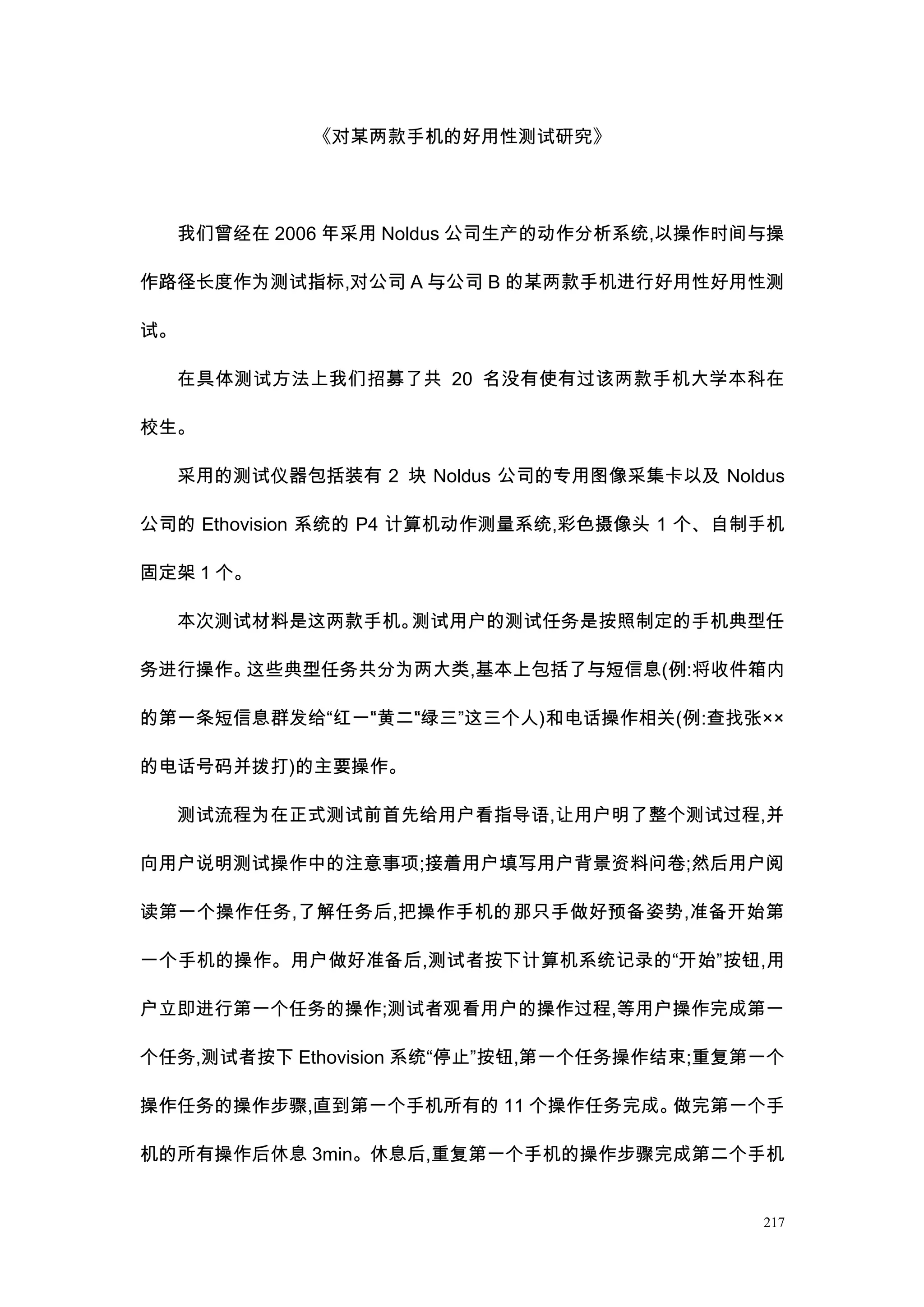 《对某两款手机的好用性测试研究》




     我们曾经在 2006 年采用 Noldus 公司生产的动作分析系统,以操作时间与操

作路径长度作为测试指标,对公司 A 与公司 B 的某两款手机进行好用性好用性测

试。

     在具体测试方法上我们招募了共 20 名没有使有过该两款手机大学本科在

校生。

     采用的测试仪器包括装有 2 块 Noldus 公司的专用图像采集卡以及 Noldus

公司的 Ethovision 系统的 P4 计算机动作测量系统,彩色摄像头 1 个、自制手机

固定架 1 个。

     本次测试材料是这两款手机。测试用户的测试任务是按照制定的手机典型任

务进行操作。这些典型任务共分为两大类,基本上包括了与短信息(例:将收件箱内

的第一条短信息群发给“红一”黄二”绿三”这三个人)和电话操作相关(例:查找张××
             “  “

的电话号码并拨打)的主要操作。

     测试流程为在正式测试前首先给用户看指导语,让用户明了整个测试过程,并

向用户说明测试操作中的注意事项;接着用户填写用户背景资料问卷;然后用户阅

读第一个操作任务,了解任务后,把操作手机的那只手做好预备姿势,准备开始第

一个手机的操作。用户做好准备后,测试者按下计算机系统记录的“开始”按钮,用

户立即进行第一个任务的操作;测试者观看用户的操作过程,等用户操作完成第一

个任务,测试者按下 Ethovision 系统“停止”按钮,第一个任务操作结束;重复第一个

操作任务的操作步骤,直到第一个手机所有的 11 个操作任务完成。做完第一个手

机的所有操作后休息 3min。休息后,重复第一个手机的操作步骤完成第二个手机


                                             217
 