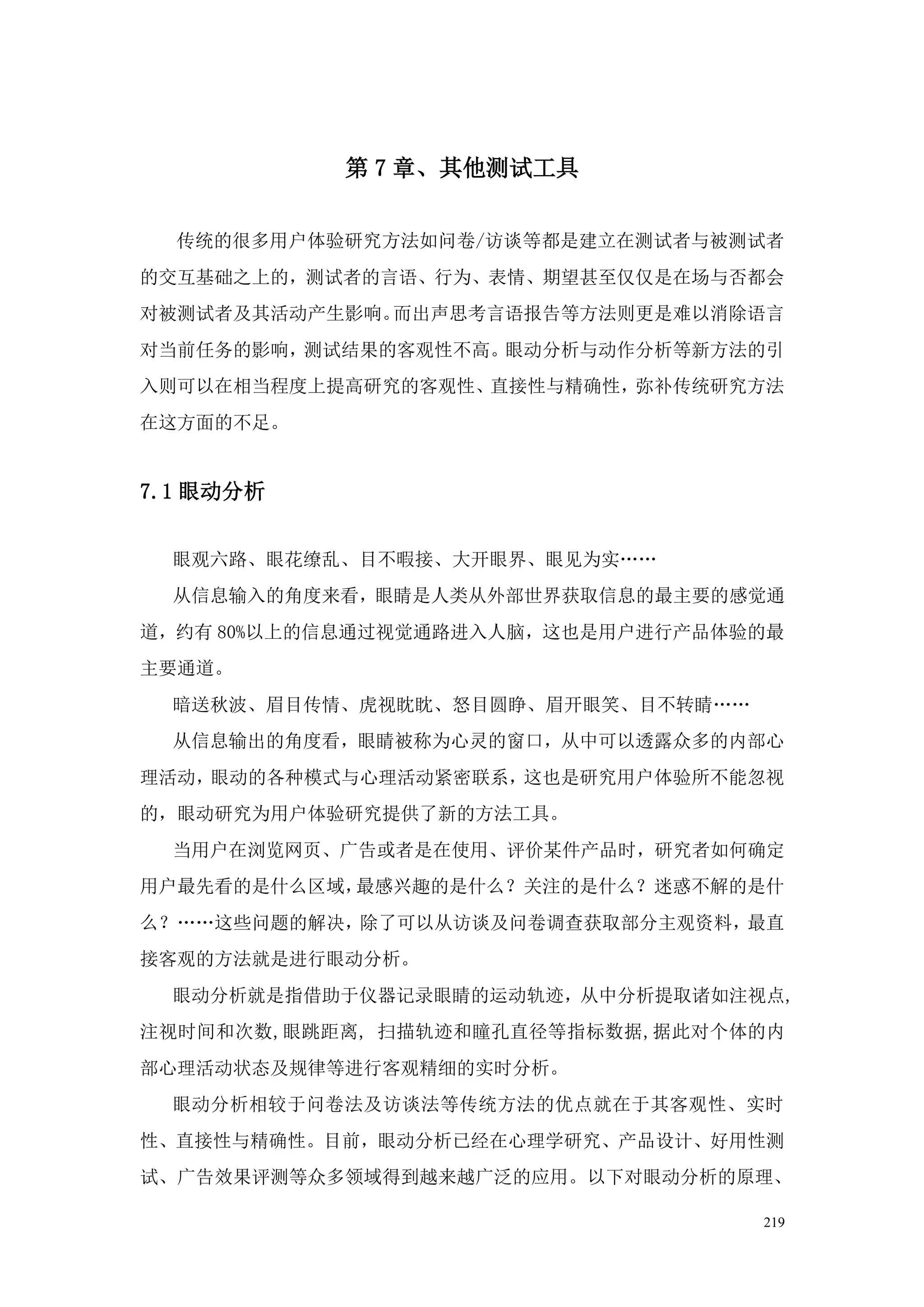 第 7 章、其他测试工具


  传统的很多用户体验研究方法如问卷/访谈等都是建立在测试者与被测试者
的交互基础之上的，测试者的言语、行为、表情、期望甚至仅仅是在场与否都会
对被测试者及其活动产生影响。而出声思考言语报告等方法则更是难以消除语言
对当前任务的影响，测试结果的客观性不高。眼动分析与动作分析等新方法的引
入则可以在相当程度上提高研究的客观性、直接性与精确性，弥补传统研究方法
在这方面的不足。


7.1 眼动分析


  眼观六路、眼花缭乱、目不暇接、大开眼界、眼见为实„„
  从信息输入的角度来看，眼睛是人类从外部世界获取信息的最主要的感觉通
道，约有 80%以上的信息通过视觉通路进入人脑，这也是用户进行产品体验的最
主要通道。
  暗送秋波、眉目传情、虎视眈眈、怒目圆睁、眉开眼笑、目不转睛„„
  从信息输出的角度看，眼睛被称为心灵的窗口，从中可以透露众多的内部心
理活动，眼动的各种模式与心理活动紧密联系，这也是研究用户体验所不能忽视
的，眼动研究为用户体验研究提供了新的方法工具。
  当用户在浏览网页、广告或者是在使用、评价某件产品时，研究者如何确定
用户最先看的是什么区域，最感兴趣的是什么？关注的是什么？迷惑不解的是什
么？„„这些问题的解决，除了可以从访谈及问卷调查获取部分主观资料，最直
接客观的方法就是进行眼动分析。
  眼动分析就是指借助于仪器记录眼睛的运动轨迹，从中分析提取诸如注视点,
注视时间和次数,眼跳距离, 扫描轨迹和瞳孔直径等指标数据,据此对个体的内
部心理活动状态及规律等进行客观精细的实时分析。
  眼动分析相较于问卷法及访谈法等传统方法的优点就在于其客观性、实时
性、直接性与精确性。目前，眼动分析已经在心理学研究、产品设计、好用性测
试、广告效果评测等众多领域得到越来越广泛的应用。以下对眼动分析的原理、

                                    219
 