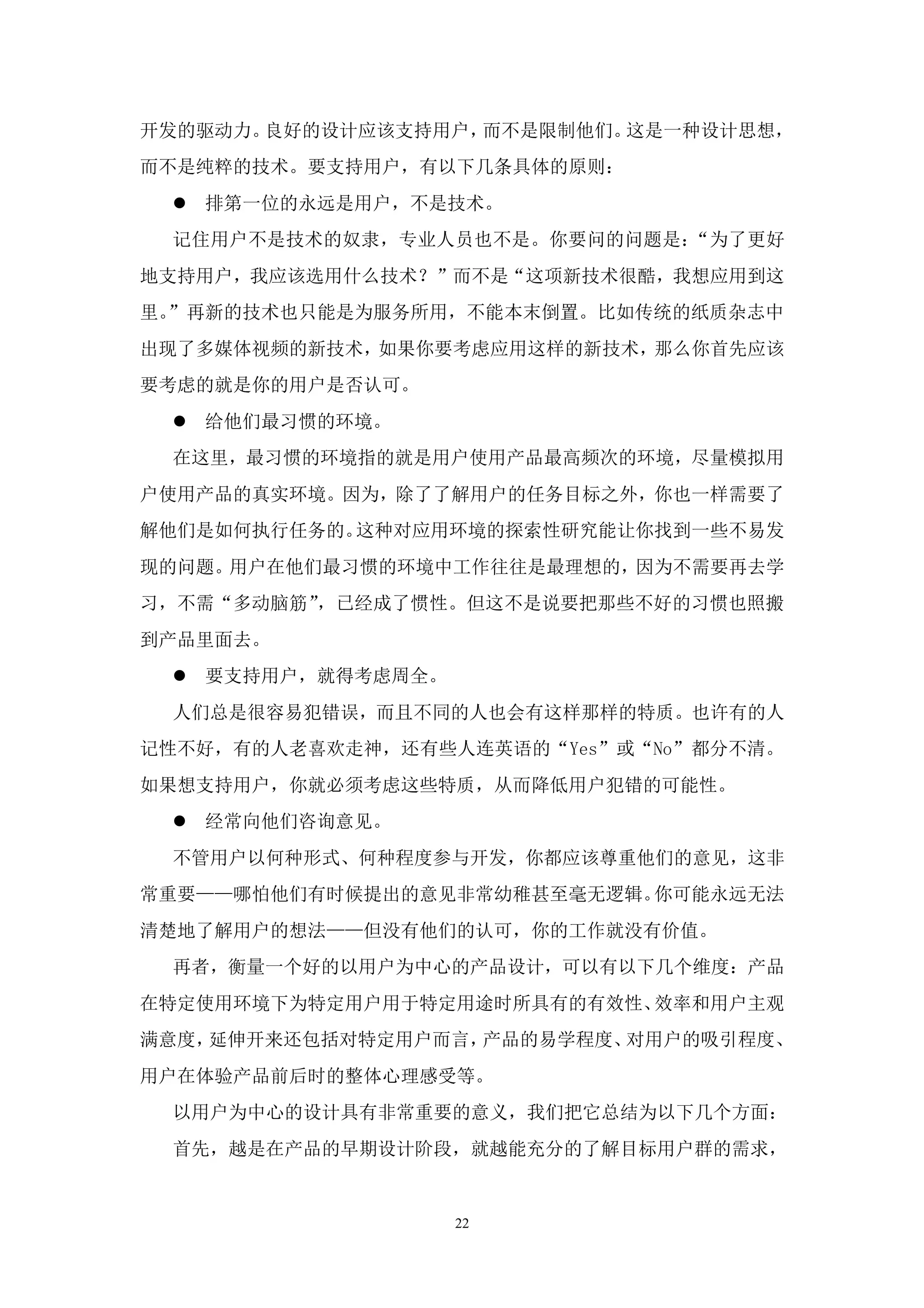 开发的驱动力。良好的设计应该支持用户，而不是限制他们。这是一种设计思想，
而不是纯粹的技术。要支持用户，有以下几条具体的原则：
  排第一位的永远是用户，不是技术。
 记住用户不是技术的奴隶，专业人员也不是。你要问的问题是：“为了更好
地支持用户，我应该选用什么技术？”而不是“这项新技术很酷，我想应用到这
里。”再新的技术也只能是为服务所用，不能本末倒置。比如传统的纸质杂志中
出现了多媒体视频的新技术，如果你要考虑应用这样的新技术，那么你首先应该
要考虑的就是你的用户是否认可。
  给他们最习惯的环境。
 在这里，最习惯的环境指的就是用户使用产品最高频次的环境，尽量模拟用
户使用产品的真实环境。因为，除了了解用户的任务目标之外，你也一样需要了
解他们是如何执行任务的。这种对应用环境的探索性研究能让你找到一些不易发
现的问题。用户在他们最习惯的环境中工作往往是最理想的，因为不需要再去学
习，不需“多动脑筋”，已经成了惯性。但这不是说要把那些不好的习惯也照搬
到产品里面去。
  要支持用户，就得考虑周全。
 人们总是很容易犯错误，而且不同的人也会有这样那样的特质。也许有的人
记性不好，有的人老喜欢走神，还有些人连英语的“Yes”或“No”都分不清。
如果想支持用户，你就必须考虑这些特质，从而降低用户犯错的可能性。
  经常向他们咨询意见。
 不管用户以何种形式、何种程度参与开发，你都应该尊重他们的意见，这非
常重要——哪怕他们有时候提出的意见非常幼稚甚至毫无逻辑。你可能永远无法
清楚地了解用户的想法——但没有他们的认可，你的工作就没有价值。
 再者，衡量一个好的以用户为中心的产品设计，可以有以下几个维度：产品
在特定使用环境下为特定用户用于特定用途时所具有的有效性、效率和用户主观
满意度，延伸开来还包括对特定用户而言，产品的易学程度、对用户的吸引程度、
用户在体验产品前后时的整体心理感受等。
 以用户为中心的设计具有非常重要的意义，我们把它总结为以下几个方面：
 首先，越是在产品的早期设计阶段，就越能充分的了解目标用户群的需求，


                   22
 