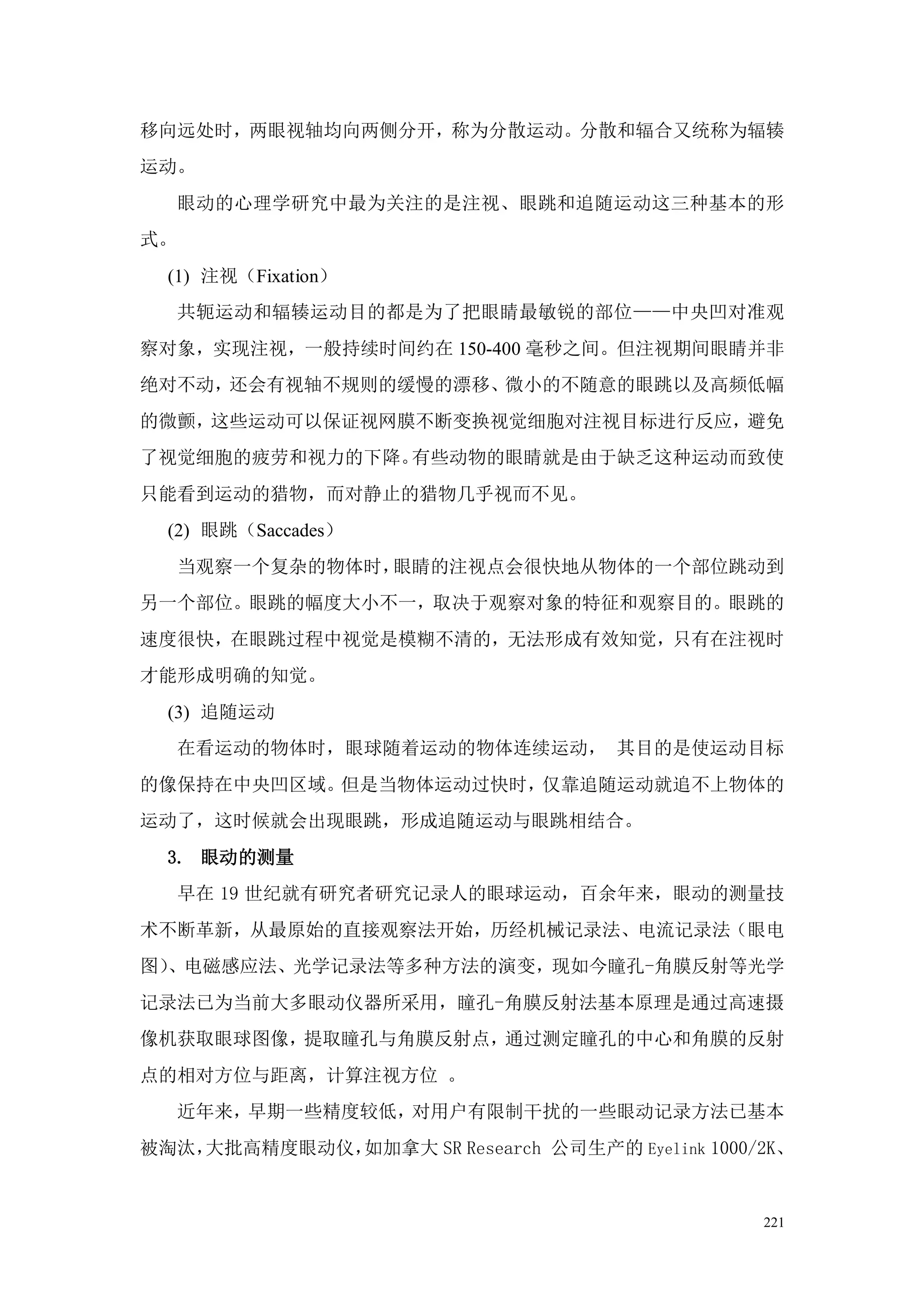 移向远处时，两眼视轴均向两侧分开，称为分散运动。分散和辐合又统称为辐辏
运动。
     眼动的心理学研究中最为关注的是注视、眼跳和追随运动这三种基本的形
式。
  (1) 注视（Fixation）
     共轭运动和辐辏运动目的都是为了把眼睛最敏锐的部位——中央凹对准观
察对象，实现注视，一般持续时间约在 150-400 毫秒之间。但注视期间眼睛并非
绝对不动，还会有视轴不规则的缓慢的漂移、微小的不随意的眼跳以及高频低幅
的微颤，这些运动可以保证视网膜不断变换视觉细胞对注视目标进行反应，避免
了视觉细胞的疲劳和视力的下降。有些动物的眼睛就是由于缺乏这种运动而致使
只能看到运动的猎物，而对静止的猎物几乎视而不见。
  (2) 眼跳（Saccades）
     当观察一个复杂的物体时，眼睛的注视点会很快地从物体的一个部位跳动到
另一个部位。眼跳的幅度大小不一，取决于观察对象的特征和观察目的。眼跳的
速度很快，在眼跳过程中视觉是模糊不清的，无法形成有效知觉，只有在注视时
才能形成明确的知觉。
  (3) 追随运动
     在看运动的物体时，眼球随着运动的物体连续运动， 其目的是使运动目标
的像保持在中央凹区域。但是当物体运动过快时，仅靠追随运动就追不上物体的
运动了，这时候就会出现眼跳，形成追随运动与眼跳相结合。
  3. 眼动的测量
     早在 19 世纪就有研究者研究记录人的眼球运动，百余年来，眼动的测量技
术不断革新，从最原始的直接观察法开始，历经机械记录法、电流记录法（眼电
图）、电磁感应法、光学记录法等多种方法的演变，现如今瞳孔-角膜反射等光学
记录法已为当前大多眼动仪器所采用，瞳孔-角膜反射法基本原理是通过高速摄
像机获取眼球图像，提取瞳孔与角膜反射点，通过测定瞳孔的中心和角膜的反射
点的相对方位与距离，计算注视方位 。
     近年来，早期一些精度较低，对用户有限制干扰的一些眼动记录方法已基本
被淘汰，大批高精度眼动仪，如加拿大 SR Research 公司生产的 Eyelink 1000/2K、


                                                 221
 