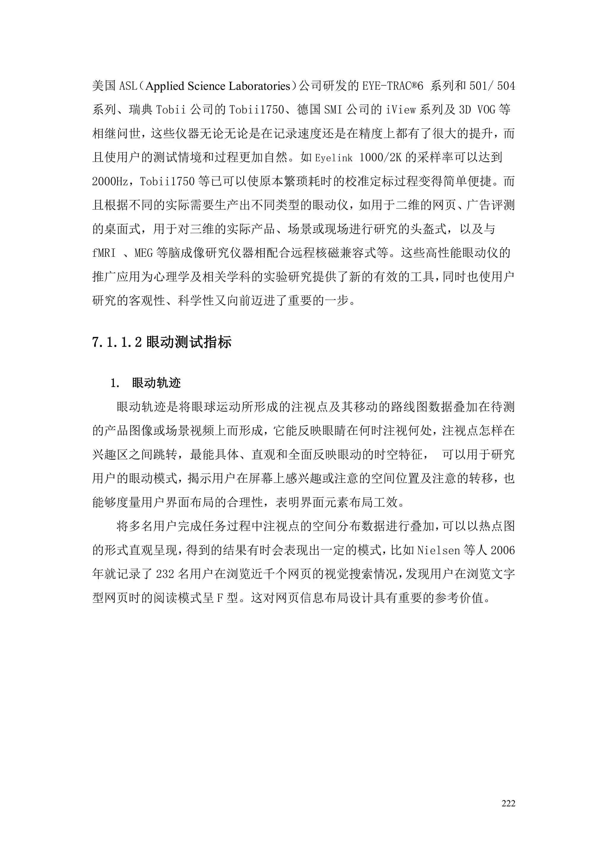 美国 ASL
     （Applied Science Laboratories）公司研发的 EYE-TRAC®6 系列和 501/ 504
系列、瑞典 Tobii 公司的 Tobii1750、德国 SMI 公司的 iView 系列及 3D VOG 等
相继问世，这些仪器无论无论是在记录速度还是在精度上都有了很大的提升，而
且使用户的测试情境和过程更加自然。如 Eyelink 1000/2K 的采样率可以达到
2000Hz，Tobii1750 等已可以使原本繁琐耗时的校准定标过程变得简单便捷。而
且根据不同的实际需要生产出不同类型的眼动仪，如用于二维的网页、广告评测
的桌面式，用于对三维的实际产品、场景或现场进行研究的头盔式，以及与
fMRI 、MEG 等脑成像研究仪器相配合远程核磁兼容式等。这些高性能眼动仪的
推广应用为心理学及相关学科的实验研究提供了新的有效的工具，同时也使用户
研究的客观性、科学性又向前迈进了重要的一步。


7.1.1.2 眼动测试指标

  1. 眼动轨迹
   眼动轨迹是将眼球运动所形成的注视点及其移动的路线图数据叠加在待测
的产品图像或场景视频上而形成，它能反映眼睛在何时注视何处，注视点怎样在
兴趣区之间跳转，最能具体、直观和全面反映眼动的时空特征， 可以用于研究
用户的眼动模式，揭示用户在屏幕上感兴趣或注意的空间位置及注意的转移，也
能够度量用户界面布局的合理性，表明界面元素布局工效。
   将多名用户完成任务过程中注视点的空间分布数据进行叠加，可以以热点图
的形式直观呈现，得到的结果有时会表现出一定的模式，比如 Nielsen 等人 2006
年就记录了 232 名用户在浏览近千个网页的视觉搜索情况，发现用户在浏览文字
型网页时的阅读模式呈 F 型。这对网页信息布局设计具有重要的参考价值。




                                                             222
 