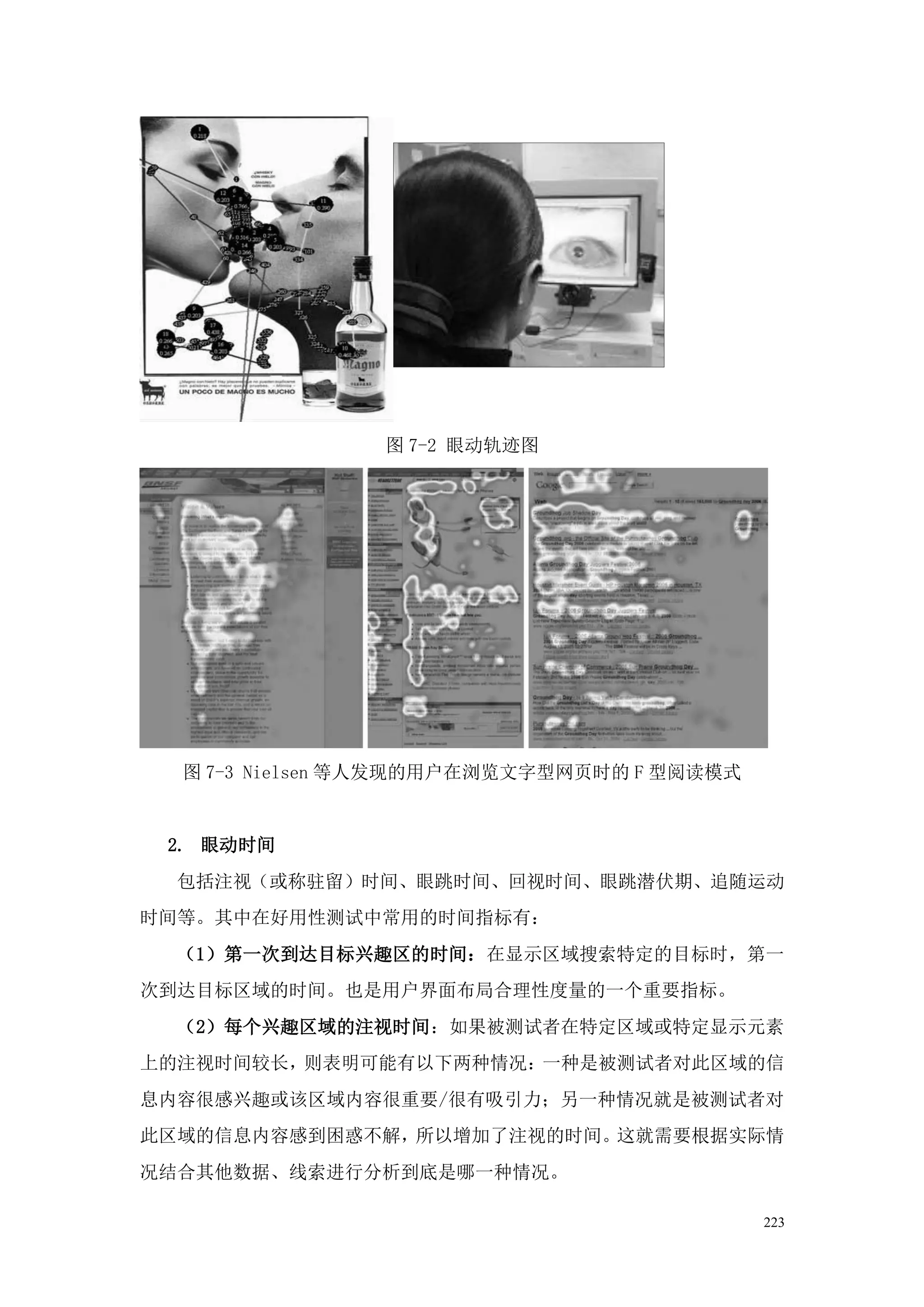 图 7-2 眼动轨迹图




  图 7-3 Nielsen 等人发现的用户在浏览文字型网页时的 F 型阅读模式


 2. 眼动时间
  包括注视（或称驻留）时间、眼跳时间、回视时间、眼跳潜伏期、追随运动
时间等。其中在好用性测试中常用的时间指标有：
  （1）第一次到达目标兴趣区的时间：在显示区域搜索特定的目标时，第一
次到达目标区域的时间。也是用户界面布局合理性度量的一个重要指标。
  （2）每个兴趣区域的注视时间：如果被测试者在特定区域或特定显示元素
上的注视时间较长，则表明可能有以下两种情况：一种是被测试者对此区域的信
息内容很感兴趣或该区域内容很重要/很有吸引力；另一种情况就是被测试者对
此区域的信息内容感到困惑不解，所以增加了注视的时间。这就需要根据实际情
况结合其他数据、线索进行分析到底是哪一种情况。

                                            223
 