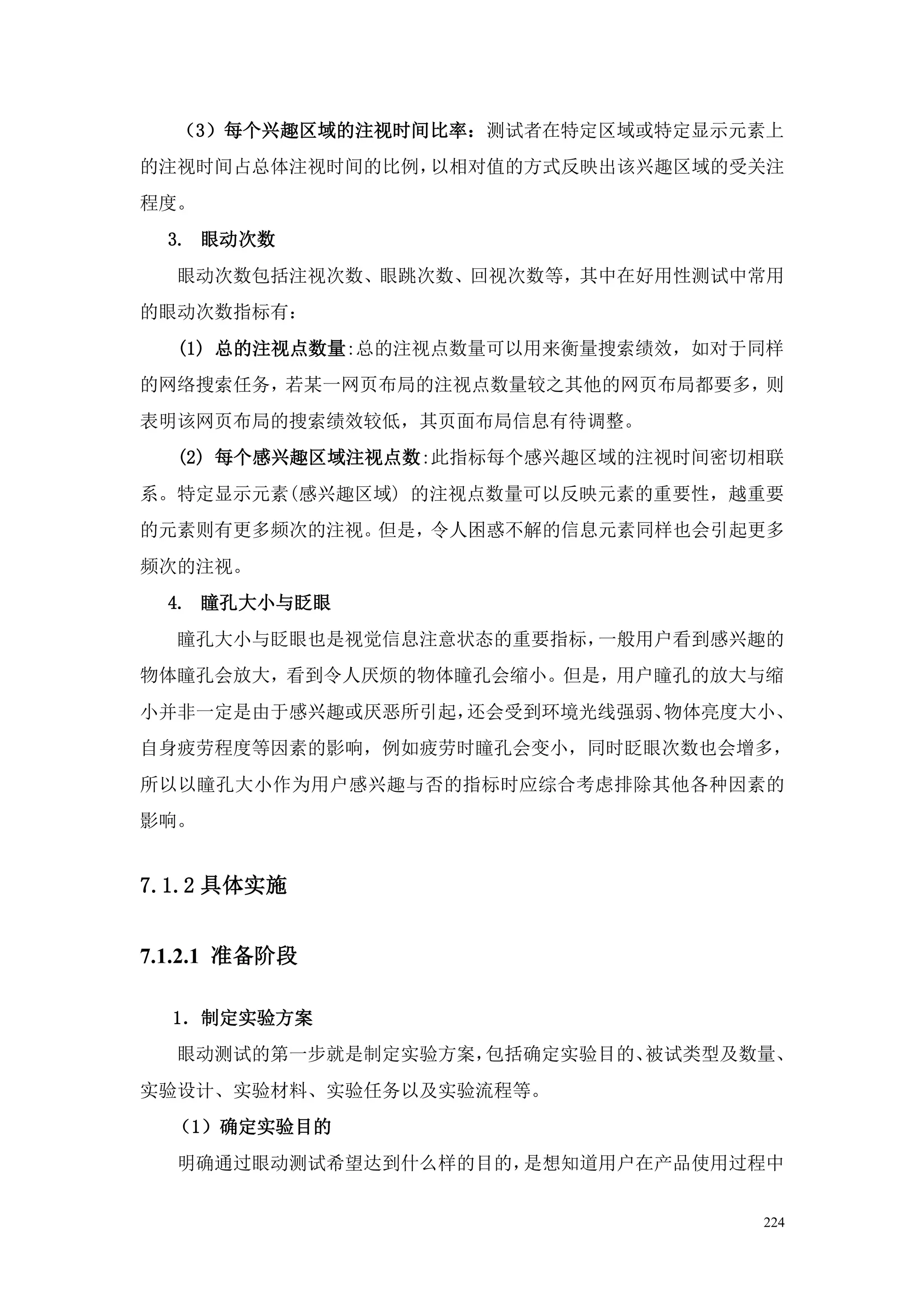 （3）每个兴趣区域的注视时间比率：测试者在特定区域或特定显示元素上
的注视时间占总体注视时间的比例，以相对值的方式反映出该兴趣区域的受关注
程度。
  3. 眼动次数
  眼动次数包括注视次数、眼跳次数、回视次数等，其中在好用性测试中常用
的眼动次数指标有：
  (1) 总的注视点数量:总的注视点数量可以用来衡量搜索绩效，如对于同样
的网络搜索任务，若某一网页布局的注视点数量较之其他的网页布局都要多，则
表明该网页布局的搜索绩效较低，其页面布局信息有待调整。
  (2) 每个感兴趣区域注视点数:此指标每个感兴趣区域的注视时间密切相联
系。特定显示元素(感兴趣区域) 的注视点数量可以反映元素的重要性，越重要
的元素则有更多频次的注视。但是，令人困惑不解的信息元素同样也会引起更多
频次的注视。
  4. 瞳孔大小与眨眼
  瞳孔大小与眨眼也是视觉信息注意状态的重要指标，一般用户看到感兴趣的
物体瞳孔会放大，看到令人厌烦的物体瞳孔会缩小。但是，用户瞳孔的放大与缩
小并非一定是由于感兴趣或厌恶所引起，还会受到环境光线强弱、物体亮度大小、
自身疲劳程度等因素的影响，例如疲劳时瞳孔会变小，同时眨眼次数也会增多，
所以以瞳孔大小作为用户感兴趣与否的指标时应综合考虑排除其他各种因素的
影响。


7.1.2 具体实施


7.1.2.1 准备阶段

  1．制定实验方案
  眼动测试的第一步就是制定实验方案，包括确定实验目的、被试类型及数量、
实验设计、实验材料、实验任务以及实验流程等。
  （1）确定实验目的
  明确通过眼动测试希望达到什么样的目的，是想知道用户在产品使用过程中


                                   224
 