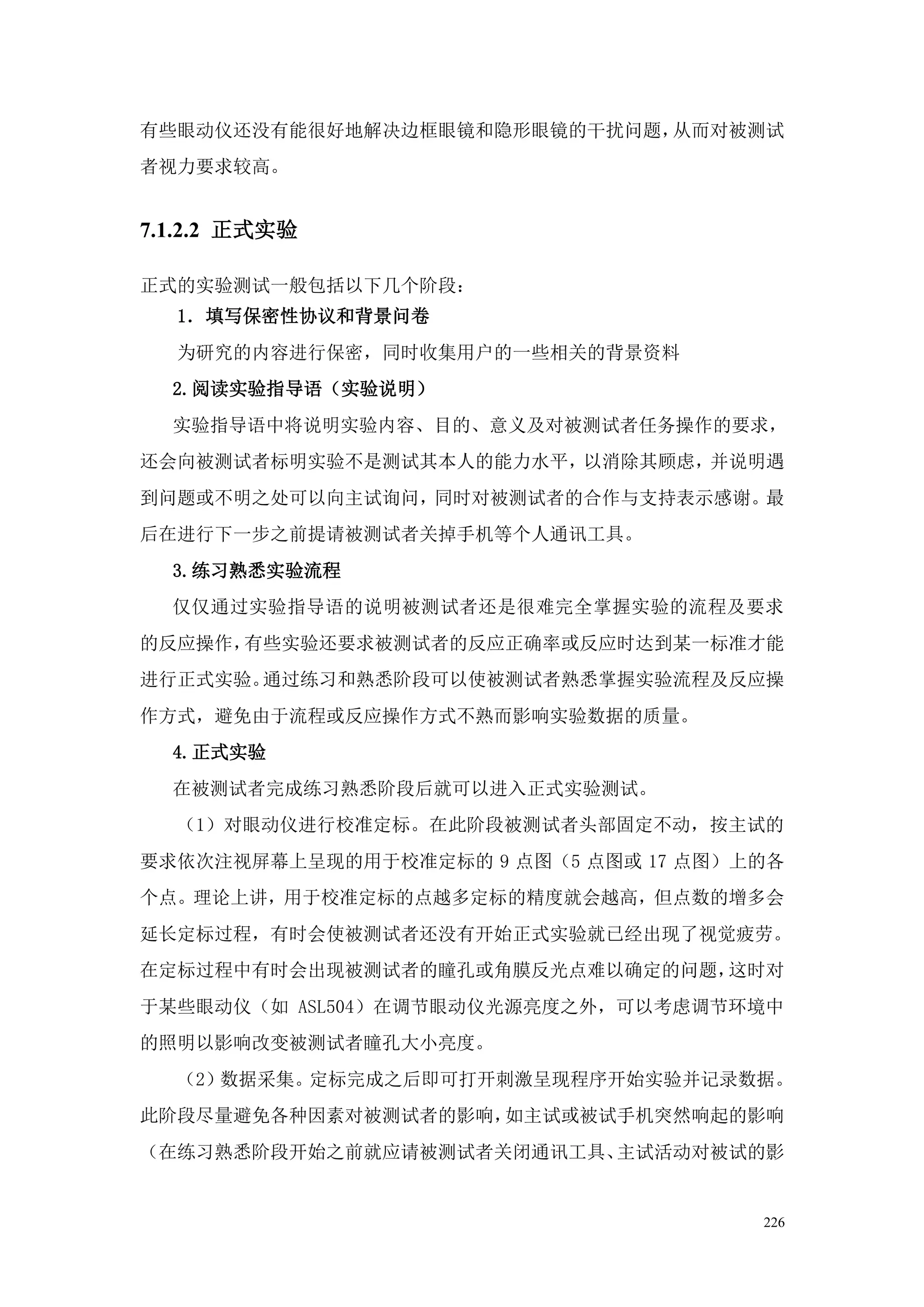 有些眼动仪还没有能很好地解决边框眼镜和隐形眼镜的干扰问题，从而对被测试
者视力要求较高。


7.1.2.2 正式实验

正式的实验测试一般包括以下几个阶段：
  1．填写保密性协议和背景问卷
  为研究的内容进行保密，同时收集用户的一些相关的背景资料
  2.阅读实验指导语（实验说明）
  实验指导语中将说明实验内容、目的、意义及对被测试者任务操作的要求，
还会向被测试者标明实验不是测试其本人的能力水平，以消除其顾虑，并说明遇
到问题或不明之处可以向主试询问，同时对被测试者的合作与支持表示感谢。最
后在进行下一步之前提请被测试者关掉手机等个人通讯工具。
  3.练习熟悉实验流程
  仅仅通过实验指导语的说明被测试者还是很难完全掌握实验的流程及要求
的反应操作，有些实验还要求被测试者的反应正确率或反应时达到某一标准才能
进行正式实验。通过练习和熟悉阶段可以使被测试者熟悉掌握实验流程及反应操
作方式，避免由于流程或反应操作方式不熟而影响实验数据的质量。
  4.正式实验
  在被测试者完成练习熟悉阶段后就可以进入正式实验测试。
  （1）对眼动仪进行校准定标。在此阶段被测试者头部固定不动，按主试的
要求依次注视屏幕上呈现的用于校准定标的 9 点图（5 点图或 17 点图）上的各
个点。理论上讲，用于校准定标的点越多定标的精度就会越高，但点数的增多会
延长定标过程，有时会使被测试者还没有开始正式实验就已经出现了视觉疲劳。
在定标过程中有时会出现被测试者的瞳孔或角膜反光点难以确定的问题，这时对
于某些眼动仪（如 ASL504）在调节眼动仪光源亮度之外，可以考虑调节环境中
的照明以影响改变被测试者瞳孔大小亮度。
  （2）数据采集。定标完成之后即可打开刺激呈现程序开始实验并记录数据。
此阶段尽量避免各种因素对被测试者的影响，如主试或被试手机突然响起的影响
（在练习熟悉阶段开始之前就应请被测试者关闭通讯工具、主试活动对被试的影


                                      226
 