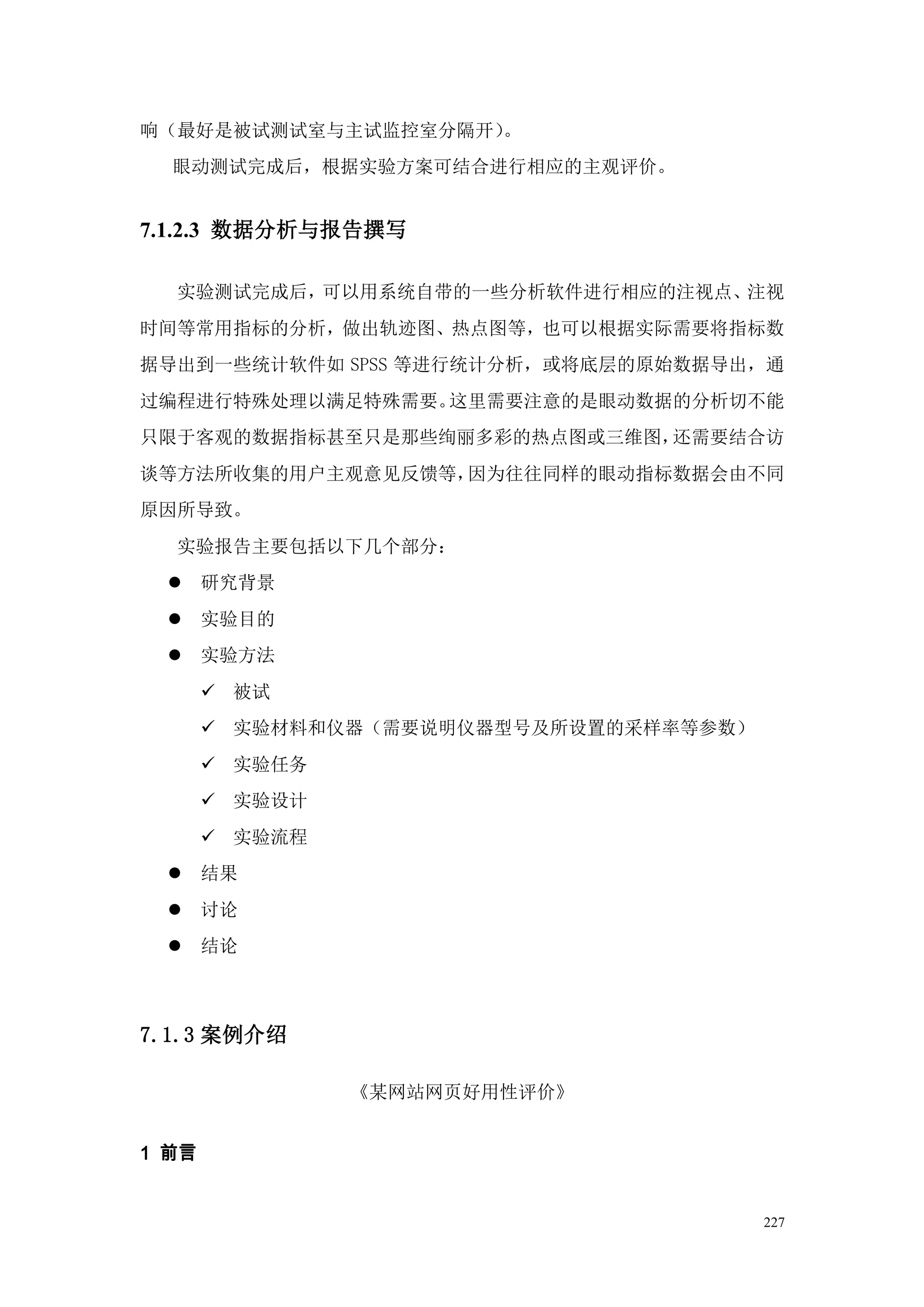 响（最好是被试测试室与主试监控室分隔开）。
  眼动测试完成后，根据实验方案可结合进行相应的主观评价。


7.1.2.3 数据分析与报告撰写

  实验测试完成后，可以用系统自带的一些分析软件进行相应的注视点、注视
时间等常用指标的分析，做出轨迹图、热点图等，也可以根据实际需要将指标数
据导出到一些统计软件如 SPSS 等进行统计分析，或将底层的原始数据导出，通
过编程进行特殊处理以满足特殊需要。这里需要注意的是眼动数据的分析切不能
只限于客观的数据指标甚至只是那些绚丽多彩的热点图或三维图，还需要结合访
谈等方法所收集的用户主观意见反馈等，因为往往同样的眼动指标数据会由不同
原因所导致。
  实验报告主要包括以下几个部分：
      研究背景
      实验目的
      实验方法
        被试
        实验材料和仪器（需要说明仪器型号及所设置的采样率等参数）
        实验任务
        实验设计
        实验流程
      结果
      讨论
      结论



7.1.3 案例介绍

                《某网站网页好用性评价》


1 前言


                                        227
 