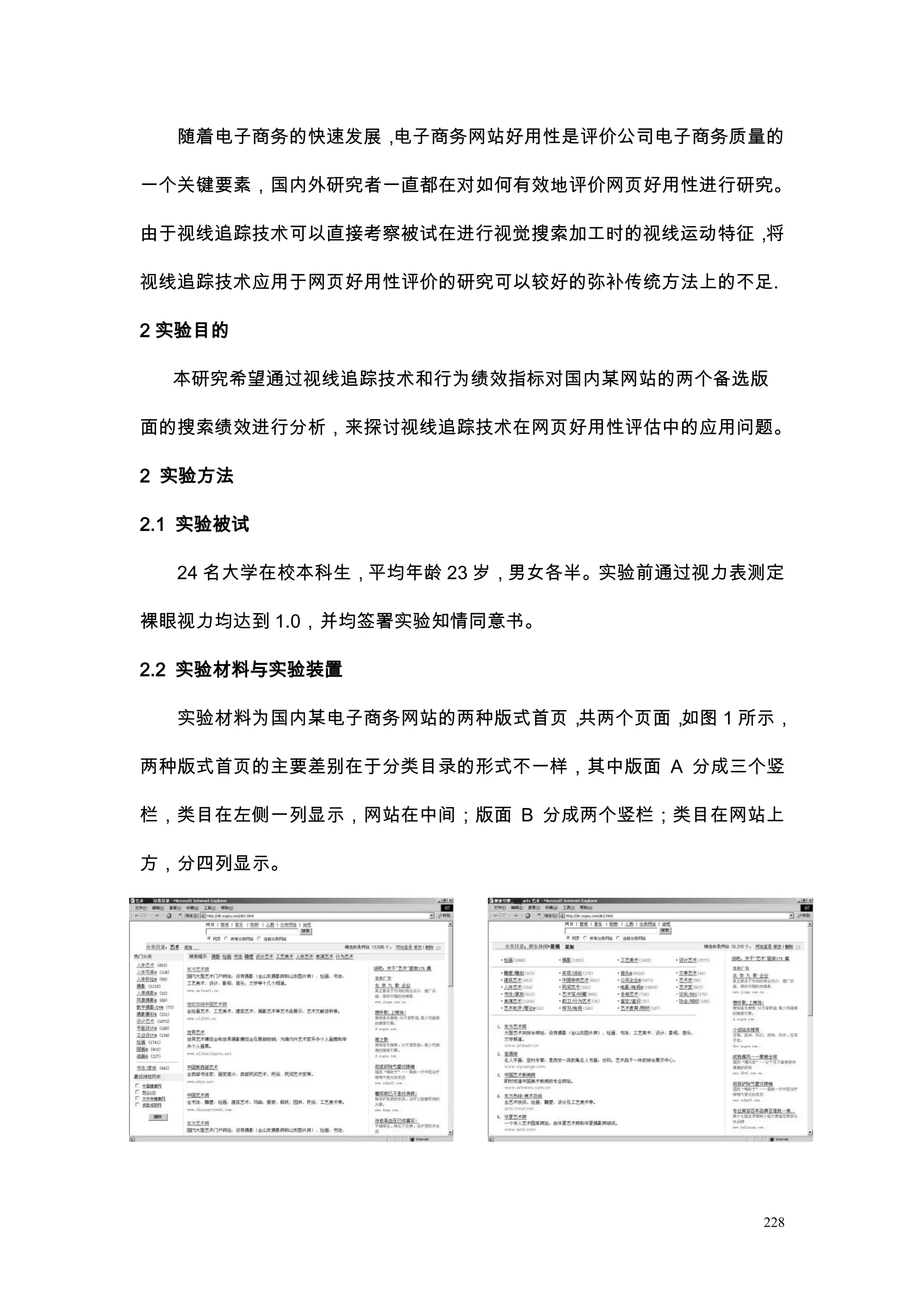 随着电子商务的快速发展，电子商务网站好用性是评价公司电子商务质量的

一个关键要素，国内外研究者一直都在对如何有效地评价网页好用性进行研究。

由于视线追踪技术可以直接考察被试在进行视觉搜索加工时的视线运动特征，将

视线追踪技术应用于网页好用性评价的研究可以较好的弥补传统方法上的不足.

2 实验目的

  本研究希望通过视线追踪技术和行为绩效指标对国内某网站的两个备选版

面的搜索绩效进行分析，来探讨视线追踪技术在网页好用性评估中的应用问题。

2 实验方法

2.1 实验被试

  24 名大学在校本科生，平均年龄 23 岁，男女各半。实验前通过视力表测定

裸眼视力均达到 1.0，并均签署实验知情同意书。

2.2 实验材料与实验装置

  实验材料为国内某电子商务网站的两种版式首页，共两个页面，如图 1 所示，

两种版式首页的主要差别在于分类目录的形式不一样，其中版面 A 分成三个竖

栏，类目在左侧一列显示，网站在中间；版面 B 分成两个竖栏；类目在网站上

方，分四列显示。




                                     228
 