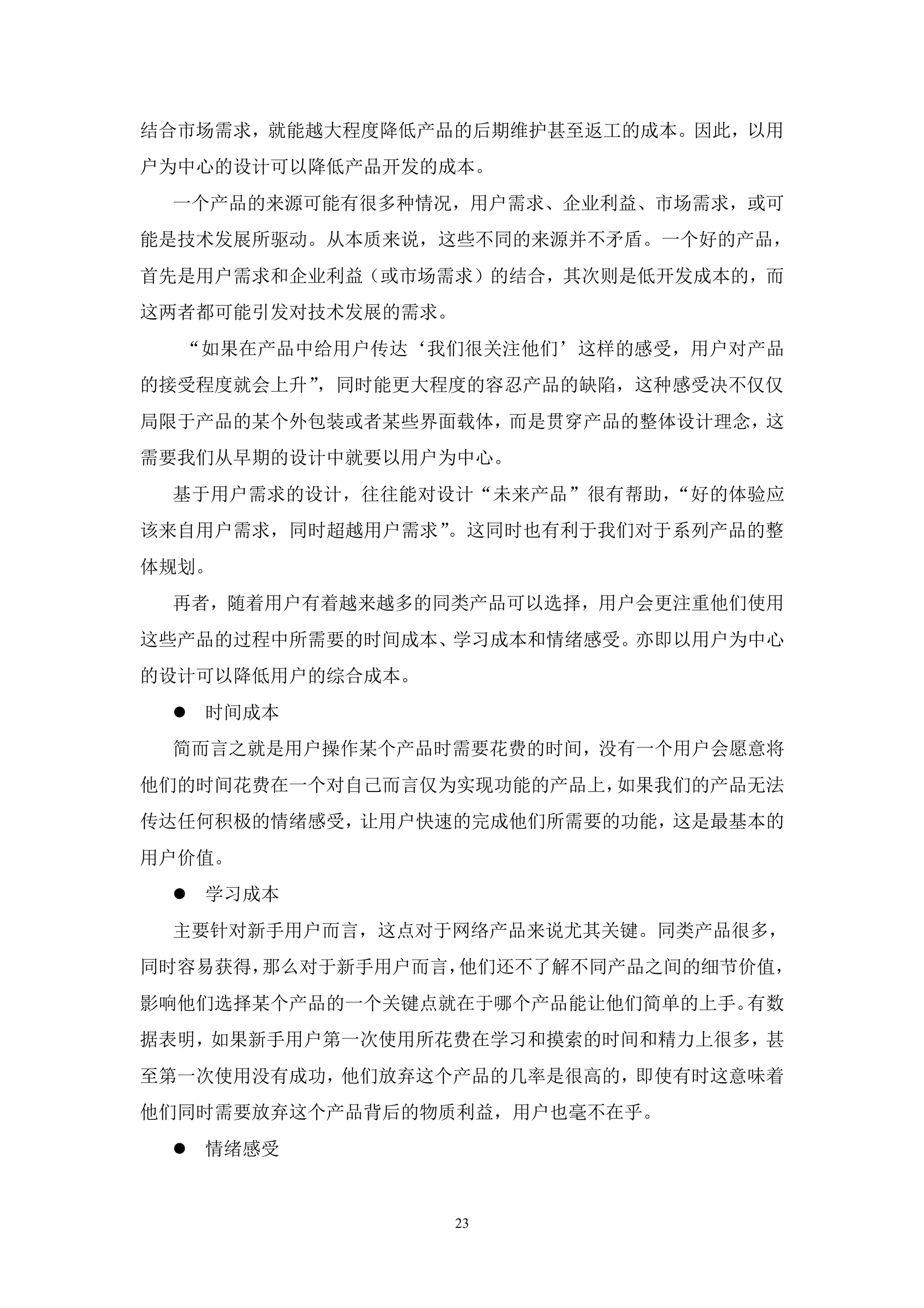 结合市场需求，就能越大程度降低产品的后期维护甚至返工的成本。因此，以用
户为中心的设计可以降低产品开发的成本。
 一个产品的来源可能有很多种情况，用户需求、企业利益、市场需求，或可
能是技术发展所驱动。从本质来说，这些不同的来源并不矛盾。一个好的产品，
首先是用户需求和企业利益（或市场需求）的结合，其次则是低开发成本的，而
这两者都可能引发对技术发展的需求。
  “如果在产品中给用户传达‘我们很关注他们’这样的感受，用户对产品
的接受程度就会上升”，同时能更大程度的容忍产品的缺陷，这种感受决不仅仅
局限于产品的某个外包装或者某些界面载体，而是贯穿产品的整体设计理念，这
需要我们从早期的设计中就要以用户为中心。
 基于用户需求的设计，往往能对设计“未来产品”很有帮助，“好的体验应
该来自用户需求，同时超越用户需求”。这同时也有利于我们对于系列产品的整
体规划。
 再者，随着用户有着越来越多的同类产品可以选择，用户会更注重他们使用
这些产品的过程中所需要的时间成本、学习成本和情绪感受。亦即以用户为中心
的设计可以降低用户的综合成本。
  时间成本
 简而言之就是用户操作某个产品时需要花费的时间，没有一个用户会愿意将
他们的时间花费在一个对自己而言仅为实现功能的产品上，如果我们的产品无法
传达任何积极的情绪感受，让用户快速的完成他们所需要的功能，这是最基本的
用户价值。
  学习成本
 主要针对新手用户而言，这点对于网络产品来说尤其关键。同类产品很多，
同时容易获得，那么对于新手用户而言，他们还不了解不同产品之间的细节价值，
影响他们选择某个产品的一个关键点就在于哪个产品能让他们简单的上手。有数
据表明，如果新手用户第一次使用所花费在学习和摸索的时间和精力上很多，甚
至第一次使用没有成功，他们放弃这个产品的几率是很高的，即使有时这意味着
他们同时需要放弃这个产品背后的物质利益，用户也毫不在乎。
  情绪感受


                  23
 
