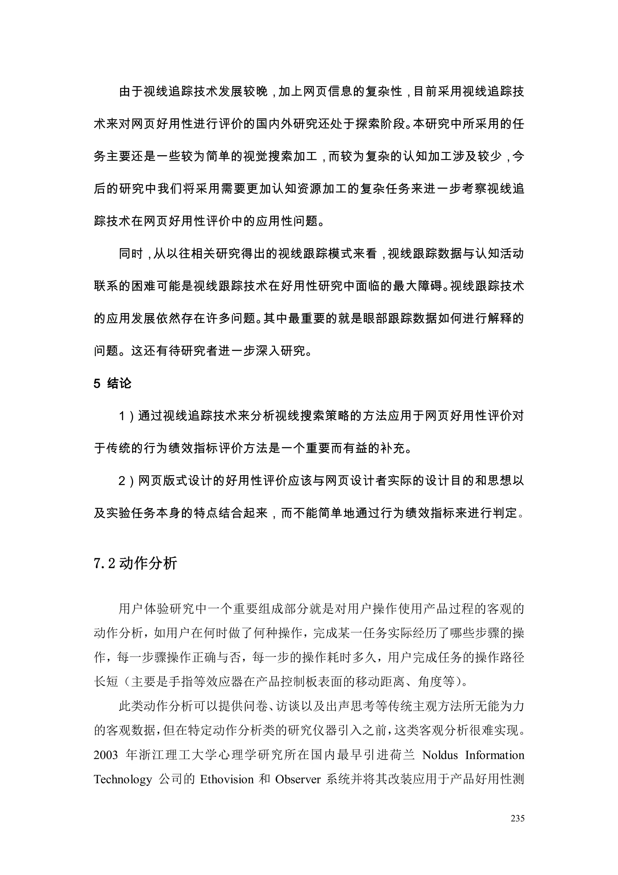 由于视线追踪技术发展较晚，加上网页信息的复杂性，目前采用视线追踪技

术来对网页好用性进行评价的国内外研究还处于探索阶段。本研究中所采用的任

务主要还是一些较为简单的视觉搜索加工，而较为复杂的认知加工涉及较少，今

后的研究中我们将采用需要更加认知资源加工的复杂任务来进一步考察视线追

踪技术在网页好用性评价中的应用性问题。

   同时，从以往相关研究得出的视线跟踪模式来看，视线跟踪数据与认知活动

联系的困难可能是视线跟踪技术在好用性研究中面临的最大障碍。视线跟踪技术

的应用发展依然存在许多问题。其中最重要的就是眼部跟踪数据如何进行解释的

问题。这还有待研究者进一步深入研究。

5 结论

   1）通过视线追踪技术来分析视线搜索策略的方法应用于网页好用性评价对

于传统的行为绩效指标评价方法是一个重要而有益的补充。

   2）网页版式设计的好用性评价应该与网页设计者实际的设计目的和思想以

及实验任务本身的特点结合起来，而不能简单地通过行为绩效指标来进行判定。



7.2 动作分析


   用户体验研究中一个重要组成部分就是对用户操作使用产品过程的客观的
动作分析，如用户在何时做了何种操作，完成某一任务实际经历了哪些步骤的操
作，每一步骤操作正确与否，每一步的操作耗时多久，用户完成任务的操作路径
长短（主要是手指等效应器在产品控制板表面的移动距离、角度等）。
   此类动作分析可以提供问卷、访谈以及出声思考等传统主观方法所无能为力
的客观数据，但在特定动作分析类的研究仪器引入之前，这类客观分析很难实现。
2003 年浙江理工大学心理学研究所在国内最早引进荷兰 Noldus Information
Technology 公司的 Ethovision 和 Observer 系统并将其改装应用于产品好用性测


                                                   235
 