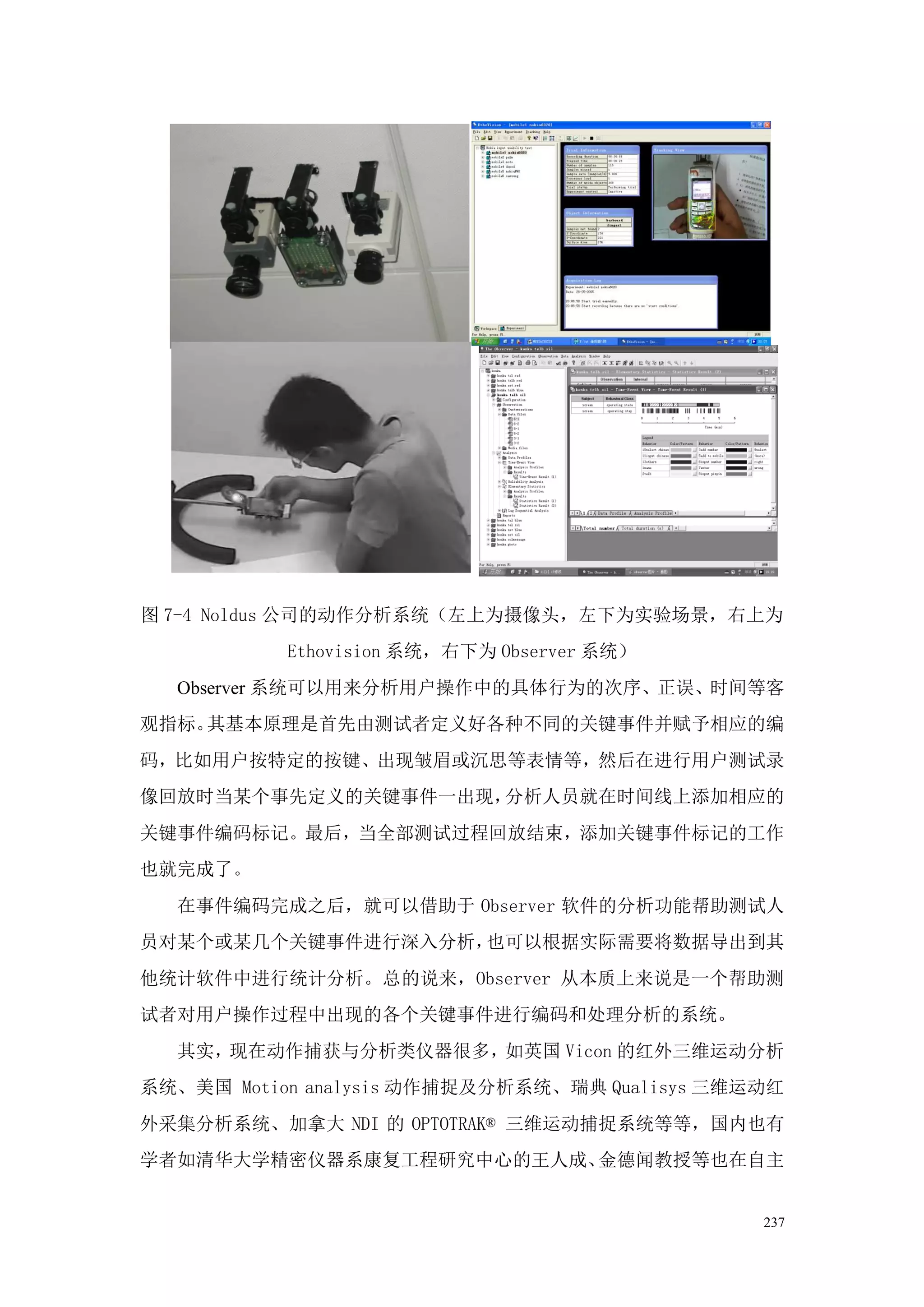 图 7-4 Noldus 公司的动作分析系统（左上为摄像头，左下为实验场景，右上为
           Ethovision 系统，右下为 Observer 系统）
  Observer 系统可以用来分析用户操作中的具体行为的次序、正误、时间等客
观指标。其基本原理是首先由测试者定义好各种不同的关键事件并赋予相应的编
码，比如用户按特定的按键、出现皱眉或沉思等表情等，然后在进行用户测试录
像回放时当某个事先定义的关键事件一出现，分析人员就在时间线上添加相应的
关键事件编码标记。最后，当全部测试过程回放结束，添加关键事件标记的工作
也就完成了。
  在事件编码完成之后，就可以借助于 Observer 软件的分析功能帮助测试人
员对某个或某几个关键事件进行深入分析，也可以根据实际需要将数据导出到其
他统计软件中进行统计分析。总的说来，Observer 从本质上来说是一个帮助测
试者对用户操作过程中出现的各个关键事件进行编码和处理分析的系统。
  其实，现在动作捕获与分析类仪器很多，如英国 Vicon 的红外三维运动分析
系统、美国 Motion analysis 动作捕捉及分析系统、瑞典 Qualisys 三维运动红
外采集分析系统、加拿大 NDI 的 OPTOTRAK® 三维运动捕捉系统等等，国内也有
学者如清华大学精密仪器系康复工程研究中心的王人成、金德闻教授等也在自主


                                               237
 