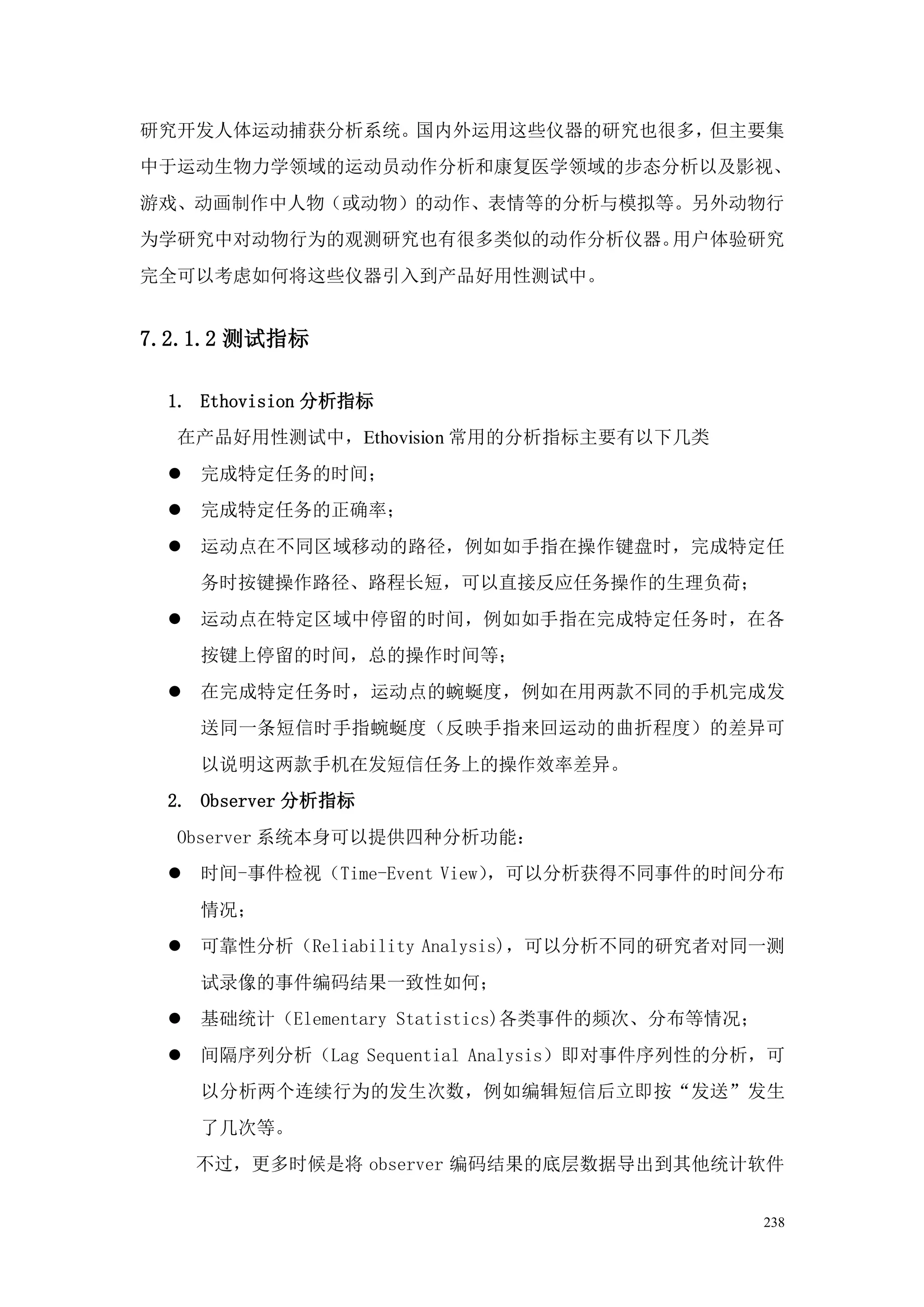 研究开发人体运动捕获分析系统。国内外运用这些仪器的研究也很多，但主要集
中于运动生物力学领域的运动员动作分析和康复医学领域的步态分析以及影视、
游戏、动画制作中人物（或动物）的动作、表情等的分析与模拟等。另外动物行
为学研究中对动物行为的观测研究也有很多类似的动作分析仪器。用户体验研究
完全可以考虑如何将这些仪器引入到产品好用性测试中。


7.2.1.2 测试指标

 1. Ethovision 分析指标
  在产品好用性测试中，Ethovision 常用的分析指标主要有以下几类
    完成特定任务的时间；
    完成特定任务的正确率；
    运动点在不同区域移动的路径，例如如手指在操作键盘时，完成特定任
     务时按键操作路径、路程长短，可以直接反应任务操作的生理负荷；
    运动点在特定区域中停留的时间，例如如手指在完成特定任务时，在各
     按键上停留的时间，总的操作时间等；
    在完成特定任务时，运动点的蜿蜒度，例如在用两款不同的手机完成发
     送同一条短信时手指蜿蜒度（反映手指来回运动的曲折程度）的差异可
     以说明这两款手机在发短信任务上的操作效率差异。
 2. Observer 分析指标
  Observer 系统本身可以提供四种分析功能：
    时间-事件检视（Time-Event View），可以分析获得不同事件的时间分布
     情况；
    可靠性分析（Reliability Analysis)，可以分析不同的研究者对同一测
     试录像的事件编码结果一致性如何；
    基础统计（Elementary Statistics)各类事件的频次、分布等情况；
    间隔序列分析（Lag Sequential Analysis）即对事件序列性的分析，可
     以分析两个连续行为的发生次数，例如编辑短信后立即按“发送”发生
     了几次等。
     不过，更多时候是将 observer 编码结果的底层数据导出到其他统计软件


                                                 238
 