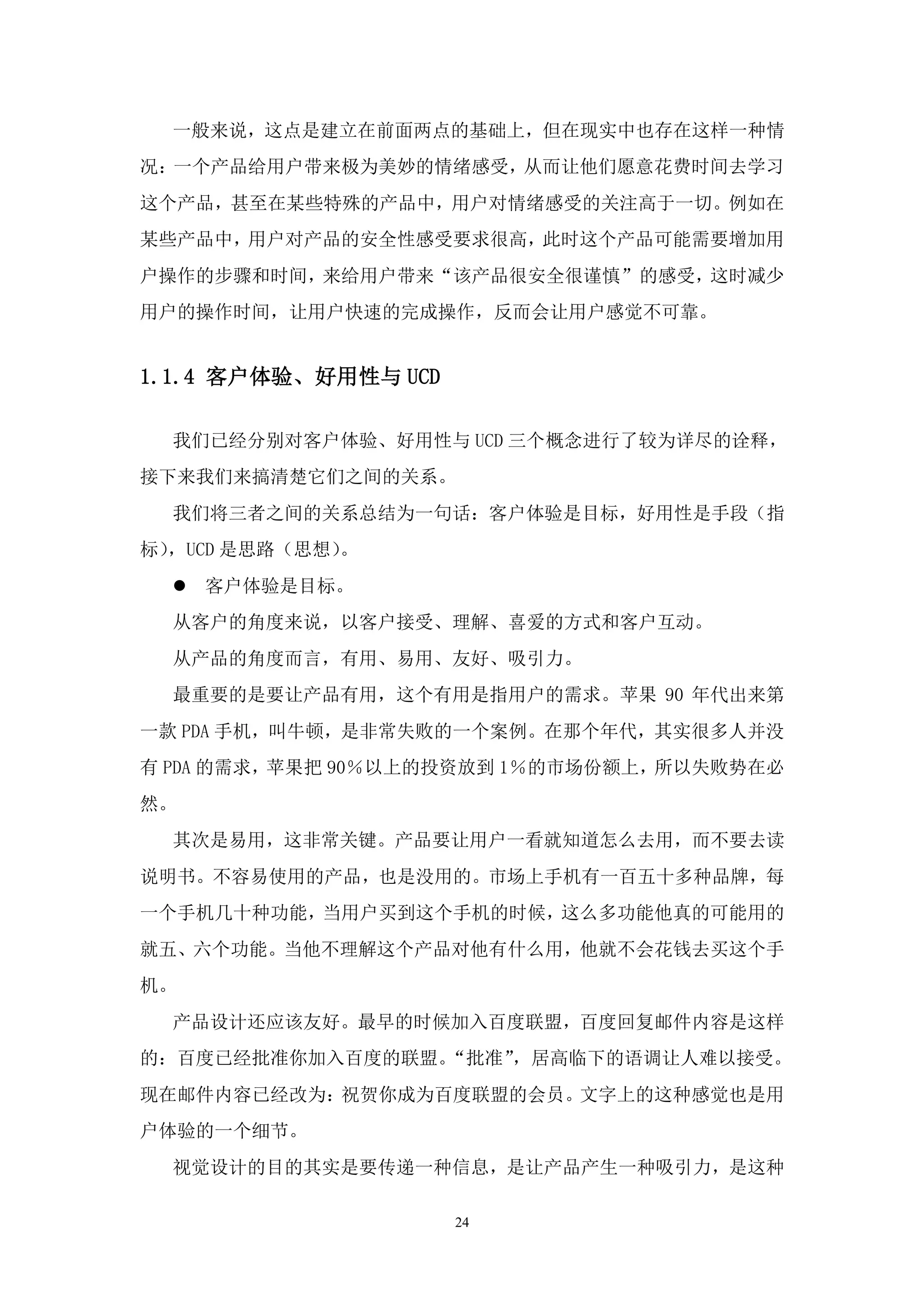 一般来说，这点是建立在前面两点的基础上，但在现实中也存在这样一种情
况：一个产品给用户带来极为美妙的情绪感受，从而让他们愿意花费时间去学习
这个产品，甚至在某些特殊的产品中，用户对情绪感受的关注高于一切。例如在
某些产品中，用户对产品的安全性感受要求很高，此时这个产品可能需要增加用
户操作的步骤和时间，来给用户带来“该产品很安全很谨慎”的感受，这时减少
用户的操作时间，让用户快速的完成操作，反而会让用户感觉不可靠。


1.1.4 客户体验、好用性与 UCD

  我们已经分别对客户体验、好用性与 UCD 三个概念进行了较为详尽的诠释，
接下来我们来搞清楚它们之间的关系。
  我们将三者之间的关系总结为一句话：客户体验是目标，好用性是手段（指
标），UCD 是思路（思想）。
   客户体验是目标。
  从客户的角度来说，以客户接受、理解、喜爱的方式和客户互动。
  从产品的角度而言，有用、易用、友好、吸引力。
  最重要的是要让产品有用，这个有用是指用户的需求。苹果 90 年代出来第
一款 PDA 手机，叫牛顿，是非常失败的一个案例。在那个年代，其实很多人并没
有 PDA 的需求，苹果把 90％以上的投资放到 1％的市场份额上，所以失败势在必
然。
  其次是易用，这非常关键。产品要让用户一看就知道怎么去用，而不要去读
说明书。不容易使用的产品，也是没用的。市场上手机有一百五十多种品牌，每
一个手机几十种功能，当用户买到这个手机的时候，这么多功能他真的可能用的
就五、六个功能。当他不理解这个产品对他有什么用，他就不会花钱去买这个手
机。
  产品设计还应该友好。最早的时候加入百度联盟，百度回复邮件内容是这样
的：百度已经批准你加入百度的联盟。“批准”，居高临下的语调让人难以接受。
现在邮件内容已经改为：祝贺你成为百度联盟的会员。文字上的这种感觉也是用
户体验的一个细节。
  视觉设计的目的其实是要传递一种信息，是让产品产生一种吸引力，是这种

                      24
 