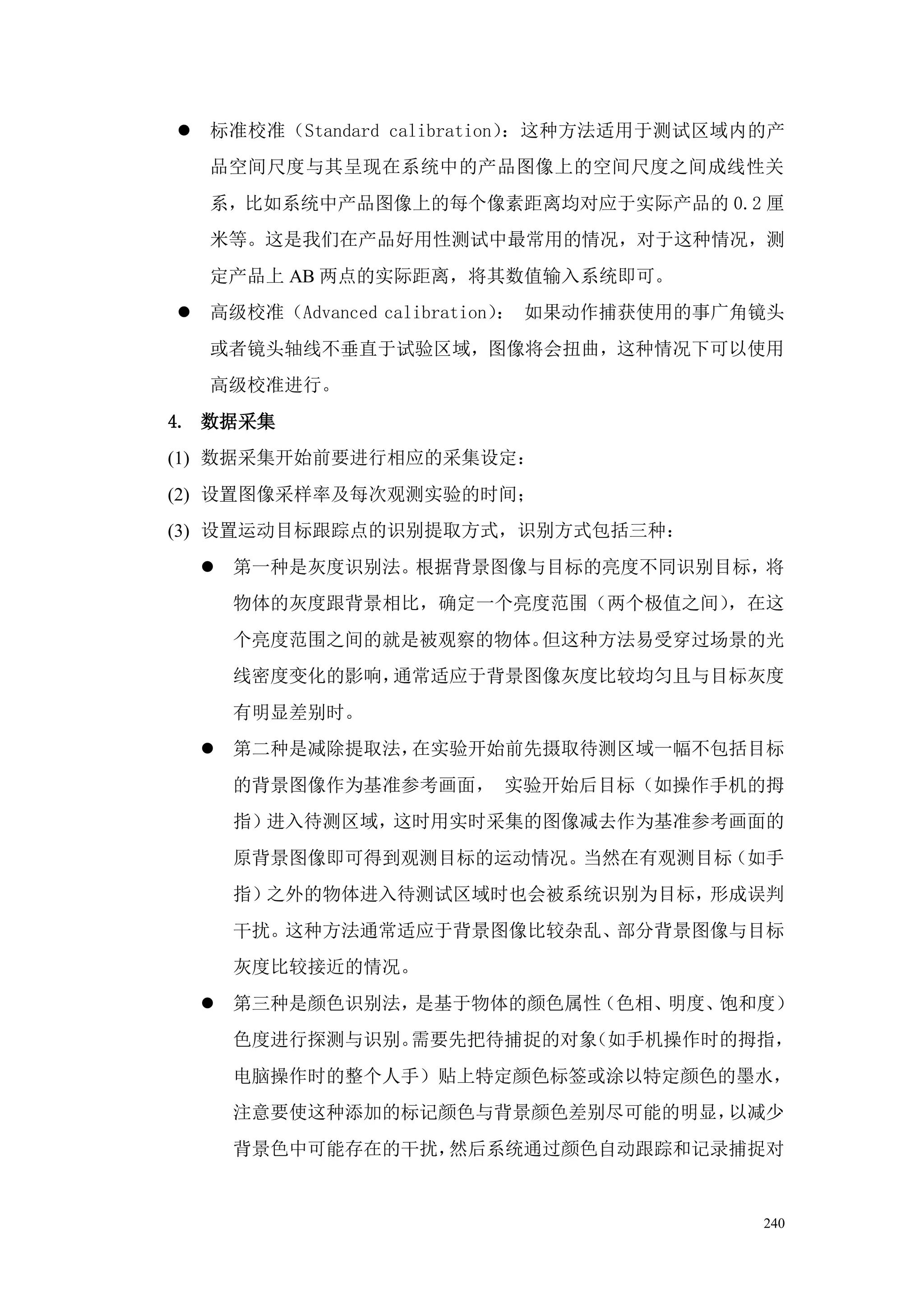    标准校准（Standard calibration）：这种方法适用于测试区域内的产
    品空间尺度与其呈现在系统中的产品图像上的空间尺度之间成线性关
    系，比如系统中产品图像上的每个像素距离均对应于实际产品的 0.2 厘
    米等。这是我们在产品好用性测试中最常用的情况，对于这种情况，测
    定产品上 AB 两点的实际距离，将其数值输入系统即可。
   高级校准（Advanced calibration） 如果动作捕获使用的事广角镜头
                              ：
    或者镜头轴线不垂直于试验区域，图像将会扭曲，这种情况下可以使用
    高级校准进行。
4. 数据采集
(1) 数据采集开始前要进行相应的采集设定：
(2) 设置图像采样率及每次观测实验的时间；
(3) 设置运动目标跟踪点的识别提取方式，识别方式包括三种：
     第一种是灰度识别法。根据背景图像与目标的亮度不同识别目标，将
     物体的灰度跟背景相比，确定一个亮度范围（两个极值之间），在这
     个亮度范围之间的就是被观察的物体。但这种方法易受穿过场景的光
     线密度变化的影响，通常适应于背景图像灰度比较均匀且与目标灰度
     有明显差别时。
     第二种是减除提取法，在实验开始前先摄取待测区域一幅不包括目标
     的背景图像作为基准参考画面， 实验开始后目标（如操作手机的拇
     指）进入待测区域，这时用实时采集的图像减去作为基准参考画面的
     原背景图像即可得到观测目标的运动情况。当然在有观测目标（如手
     指）之外的物体进入待测试区域时也会被系统识别为目标，形成误判
     干扰。这种方法通常适应于背景图像比较杂乱、部分背景图像与目标
     灰度比较接近的情况。
     第三种是颜色识别法，是基于物体的颜色属性（色相、明度、饱和度）
     色度进行探测与识别。需要先把待捕捉的对象（如手机操作时的拇指，
     电脑操作时的整个人手）贴上特定颜色标签或涂以特定颜色的墨水，
     注意要使这种添加的标记颜色与背景颜色差别尽可能的明显，以减少
     背景色中可能存在的干扰，然后系统通过颜色自动跟踪和记录捕捉对


                                           240
 