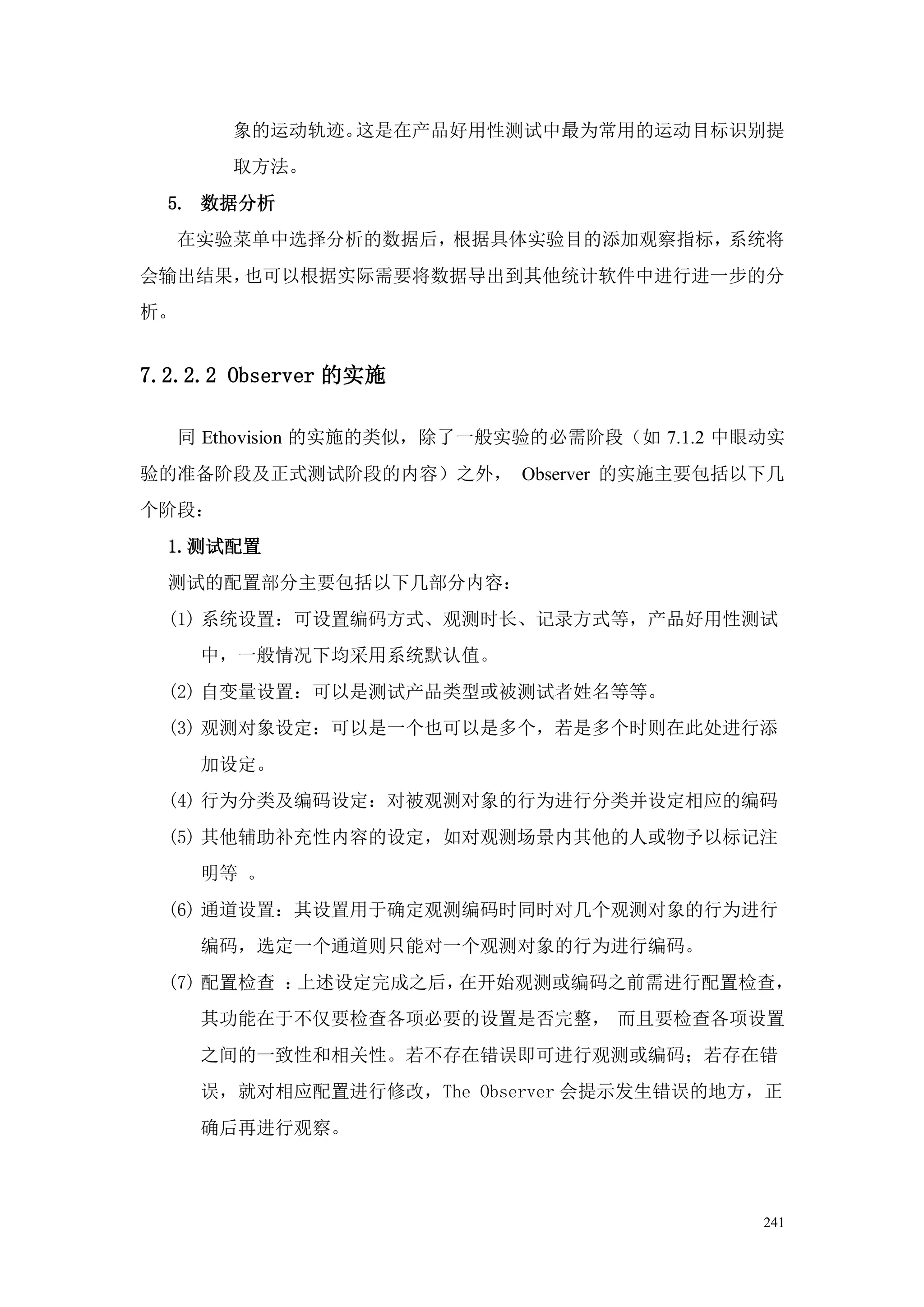 象的运动轨迹。这是在产品好用性测试中最为常用的运动目标识别提
         取方法。
  5. 数据分析
     在实验菜单中选择分析的数据后，根据具体实验目的添加观察指标，系统将
会输出结果，也可以根据实际需要将数据导出到其他统计软件中进行进一步的分
析。


7.2.2.2 Observer 的实施

     同 Ethovision 的实施的类似，除了一般实验的必需阶段（如 7.1.2 中眼动实
验的准备阶段及正式测试阶段的内容）之外， Observer 的实施主要包括以下几
个阶段：
  1.测试配置
  测试的配置部分主要包括以下几部分内容：
  (1) 系统设置：可设置编码方式、观测时长、记录方式等，产品好用性测试
      中，一般情况下均采用系统默认值。
  (2) 自变量设置：可以是测试产品类型或被测试者姓名等等。
  (3) 观测对象设定：可以是一个也可以是多个，若是多个时则在此处进行添
      加设定。
  (4) 行为分类及编码设定：对被观测对象的行为进行分类并设定相应的编码
  (5) 其他辅助补充性内容的设定，如对观测场景内其他的人或物予以标记注
      明等 。
  (6) 通道设置：其设置用于确定观测编码时同时对几个观测对象的行为进行
      编码，选定一个通道则只能对一个观测对象的行为进行编码。
  (7) 配置检查 ：上述设定完成之后，在开始观测或编码之前需进行配置检查，
      其功能在于不仅要检查各项必要的设置是否完整， 而且要检查各项设置
      之间的一致性和相关性。若不存在错误即可进行观测或编码；若存在错
      误，就对相应配置进行修改，The Observer 会提示发生错误的地方，正
      确后再进行观察。



                                               241
 
