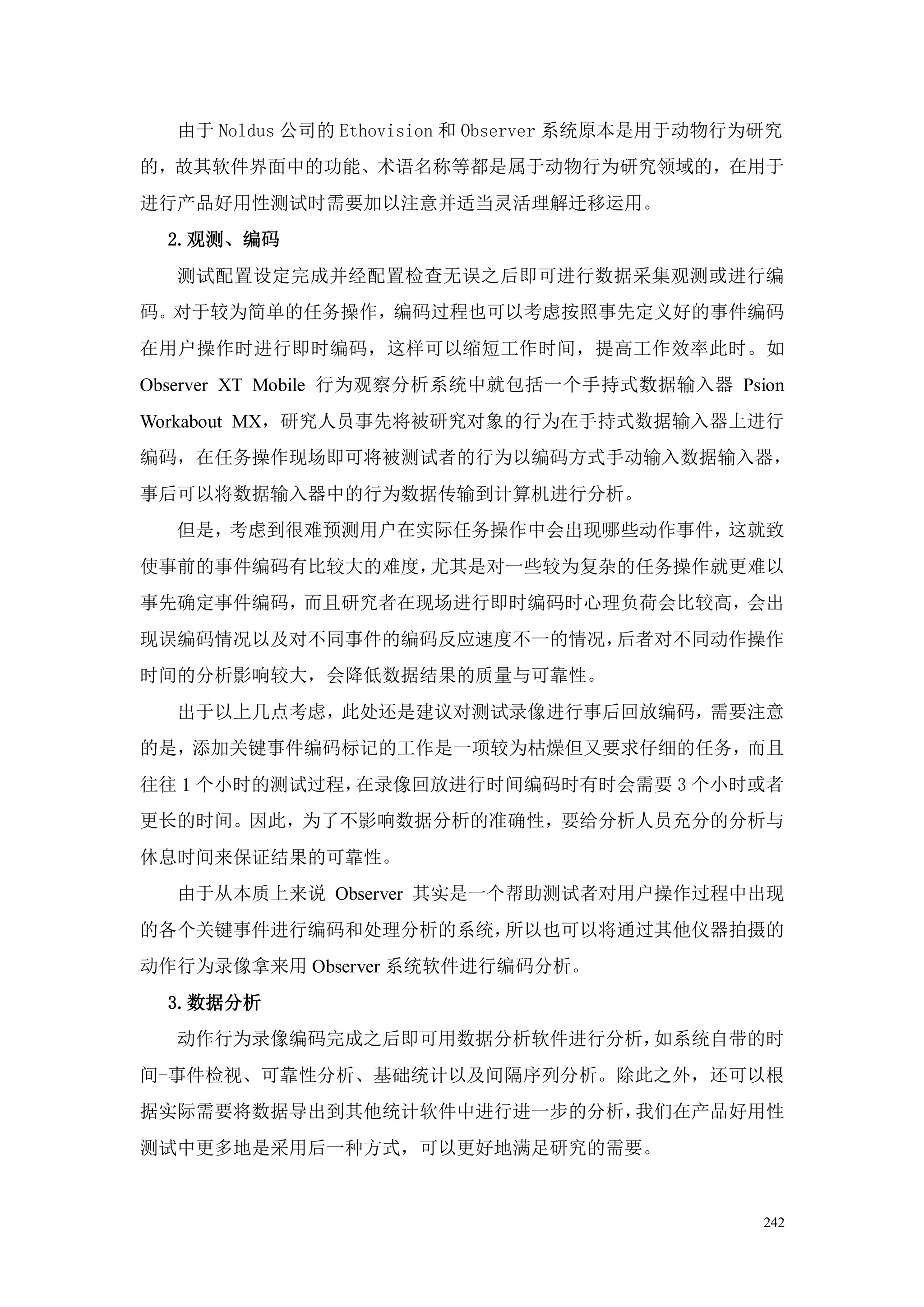 由于 Noldus 公司的 Ethovision 和 Observer 系统原本是用于动物行为研究
的，故其软件界面中的功能、术语名称等都是属于动物行为研究领域的，在用于
进行产品好用性测试时需要加以注意并适当灵活理解迁移运用。
  2.观测、编码
  测试配置设定完成并经配置检查无误之后即可进行数据采集观测或进行编
码。对于较为简单的任务操作，编码过程也可以考虑按照事先定义好的事件编码
在用户操作时进行即时编码，这样可以缩短工作时间，提高工作效率此时。如
Observer XT Mobile 行为观察分析系统中就包括一个手持式数据输入器 Psion
Workabout MX，研究人员事先将被研究对象的行为在手持式数据输入器上进行
编码，在任务操作现场即可将被测试者的行为以编码方式手动输入数据输入器，
事后可以将数据输入器中的行为数据传输到计算机进行分析。
  但是，考虑到很难预测用户在实际任务操作中会出现哪些动作事件，这就致
使事前的事件编码有比较大的难度，尤其是对一些较为复杂的任务操作就更难以
事先确定事件编码，而且研究者在现场进行即时编码时心理负荷会比较高，会出
现误编码情况以及对不同事件的编码反应速度不一的情况，后者对不同动作操作
时间的分析影响较大，会降低数据结果的质量与可靠性。
  出于以上几点考虑，此处还是建议对测试录像进行事后回放编码，需要注意
的是，添加关键事件编码标记的工作是一项较为枯燥但又要求仔细的任务，而且
往往 1 个小时的测试过程，在录像回放进行时间编码时有时会需要 3 个小时或者
更长的时间。因此，为了不影响数据分析的准确性，要给分析人员充分的分析与
休息时间来保证结果的可靠性。
  由于从本质上来说 Observer 其实是一个帮助测试者对用户操作过程中出现
的各个关键事件进行编码和处理分析的系统，所以也可以将通过其他仪器拍摄的
动作行为录像拿来用 Observer 系统软件进行编码分析。
  3.数据分析
  动作行为录像编码完成之后即可用数据分析软件进行分析，如系统自带的时
间-事件检视、可靠性分析、基础统计以及间隔序列分析。除此之外，还可以根
据实际需要将数据导出到其他统计软件中进行进一步的分析，我们在产品好用性
测试中更多地是采用后一种方式，可以更好地满足研究的需要。


                                                 242
 