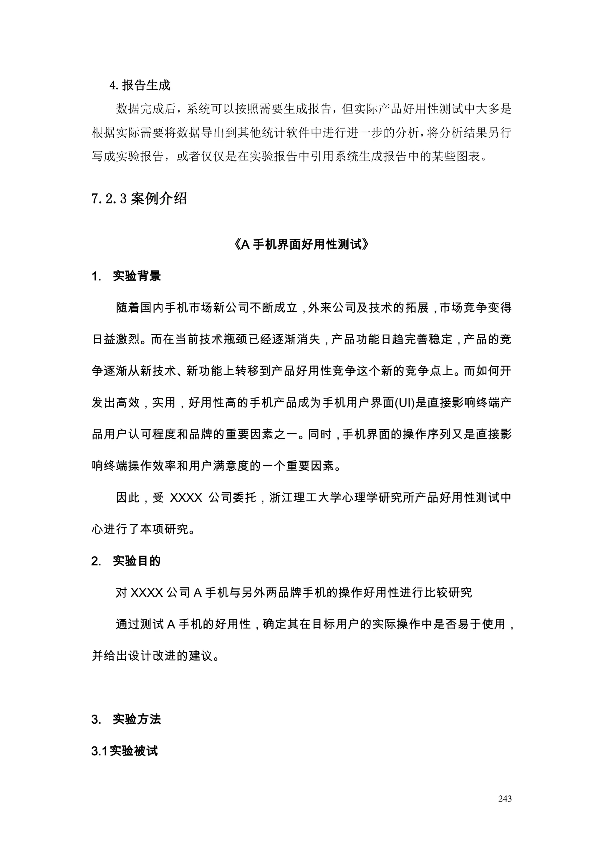4.报告生成
  数据完成后，系统可以按照需要生成报告，但实际产品好用性测试中大多是
根据实际需要将数据导出到其他统计软件中进行进一步的分析，将分析结果另行
写成实验报告，或者仅仅是在实验报告中引用系统生成报告中的某些图表。


7.2.3 案例介绍


              《A 手机界面好用性测试》

1. 实验背景

  随着国内手机市场新公司不断成立，外来公司及技术的拓展，市场竞争变得

日益激烈。而在当前技术瓶颈已经逐渐消失，产品功能日趋完善稳定，产品的竞

争逐渐从新技术、新功能上转移到产品好用性竞争这个新的竞争点上。而如何开

发出高效，实用，好用性高的手机产品成为手机用户界面(UI)是直接影响终端产

品用户认可程度和品牌的重要因素之一。同时，手机界面的操作序列又是直接影

响终端操作效率和用户满意度的一个重要因素。

  因此，受 XXXX 公司委托，浙江理工大学心理学研究所产品好用性测试中

心进行了本项研究。

2. 实验目的

  对 XXXX 公司 A 手机与另外两品牌手机的操作好用性进行比较研究

  通过测试 A 手机的好用性，确定其在目标用户的实际操作中是否易于使用，

并给出设计改进的建议。




3. 实验方法

3.1 实验被试


                                       243
 