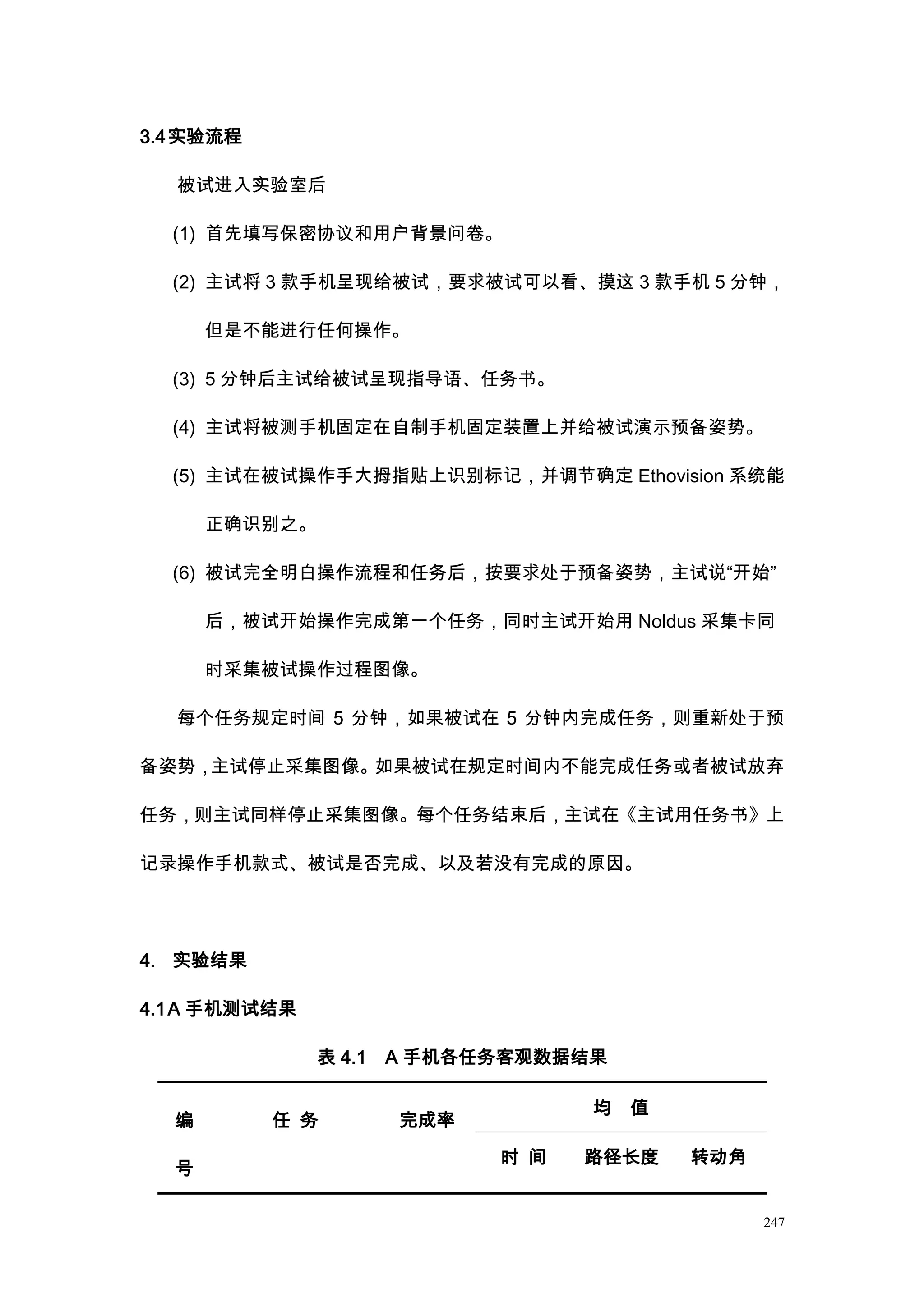 3.4 实验流程

  被试进入实验室后

  (1) 首先填写保密协议和用户背景问卷。

  (2) 主试将 3 款手机呈现给被试，要求被试可以看、摸这 3 款手机 5 分钟，

      但是不能进行任何操作。

  (3) 5 分钟后主试给被试呈现指导语、任务书。

  (4) 主试将被测手机固定在自制手机固定装置上并给被试演示预备姿势。

  (5) 主试在被试操作手大拇指贴上识别标记，并调节确定 Ethovision 系统能

      正确识别之。

  (6) 被试完全明白操作流程和任务后，按要求处于预备姿势，主试说“开始”

      后，被试开始操作完成第一个任务，同时主试开始用 Noldus 采集卡同

      时采集被试操作过程图像。

  每个任务规定时间 5 分钟，如果被试在 5 分钟内完成任务，则重新处于预

备姿势，主试停止采集图像。如果被试在规定时间内不能完成任务或者被试放弃

任务，则主试同样停止采集图像。每个任务结束后，主试在《主试用任务书》上

记录操作手机款式、被试是否完成、以及若没有完成的原因。




4. 实验结果

4.1 A 手机测试结果

               表 4.1   A 手机各任务客观数据结果

                                   均   值
  编        任 务         完成率
                             时 间   路径长度    转动角
  号

                                                 247
 