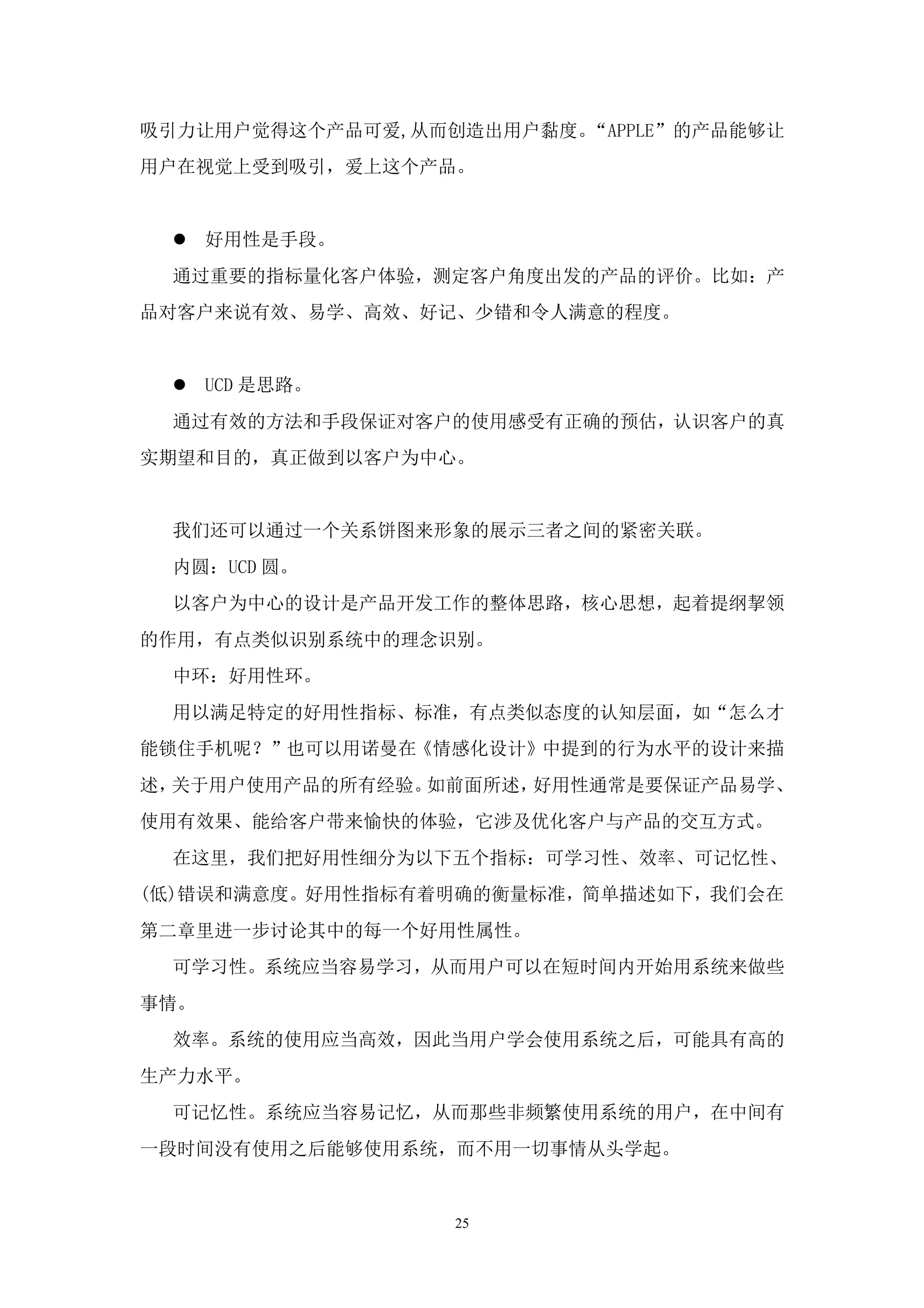 吸引力让用户觉得这个产品可爱,从而创造出用户黏度。“APPLE”的产品能够让
用户在视觉上受到吸引，爱上这个产品。


  好用性是手段。
 通过重要的指标量化客户体验，测定客户角度出发的产品的评价。比如：产
品对客户来说有效、易学、高效、好记、少错和令人满意的程度。


  UCD 是思路。
 通过有效的方法和手段保证对客户的使用感受有正确的预估，认识客户的真
实期望和目的，真正做到以客户为中心。


 我们还可以通过一个关系饼图来形象的展示三者之间的紧密关联。
 内圆：UCD 圆。
 以客户为中心的设计是产品开发工作的整体思路，核心思想，起着提纲挈领
的作用，有点类似识别系统中的理念识别。
 中环：好用性环。
 用以满足特定的好用性指标、标准，有点类似态度的认知层面，如“怎么才
能锁住手机呢？”也可以用诺曼在《情感化设计》中提到的行为水平的设计来描
述，关于用户使用产品的所有经验。如前面所述，好用性通常是要保证产品易学、
使用有效果、能给客户带来愉快的体验，它涉及优化客户与产品的交互方式。
 在这里，我们把好用性细分为以下五个指标：可学习性、效率、可记忆性、
(低)错误和满意度。好用性指标有着明确的衡量标准，简单描述如下，我们会在
第二章里进一步讨论其中的每一个好用性属性。
 可学习性。系统应当容易学习，从而用户可以在短时间内开始用系统来做些
事情。
 效率。系统的使用应当高效，因此当用户学会使用系统之后，可能具有高的
生产力水平。
 可记忆性。系统应当容易记忆，从而那些非频繁使用系统的用户，在中间有
一段时间没有使用之后能够使用系统，而不用一切事情从头学起。


                  25
 