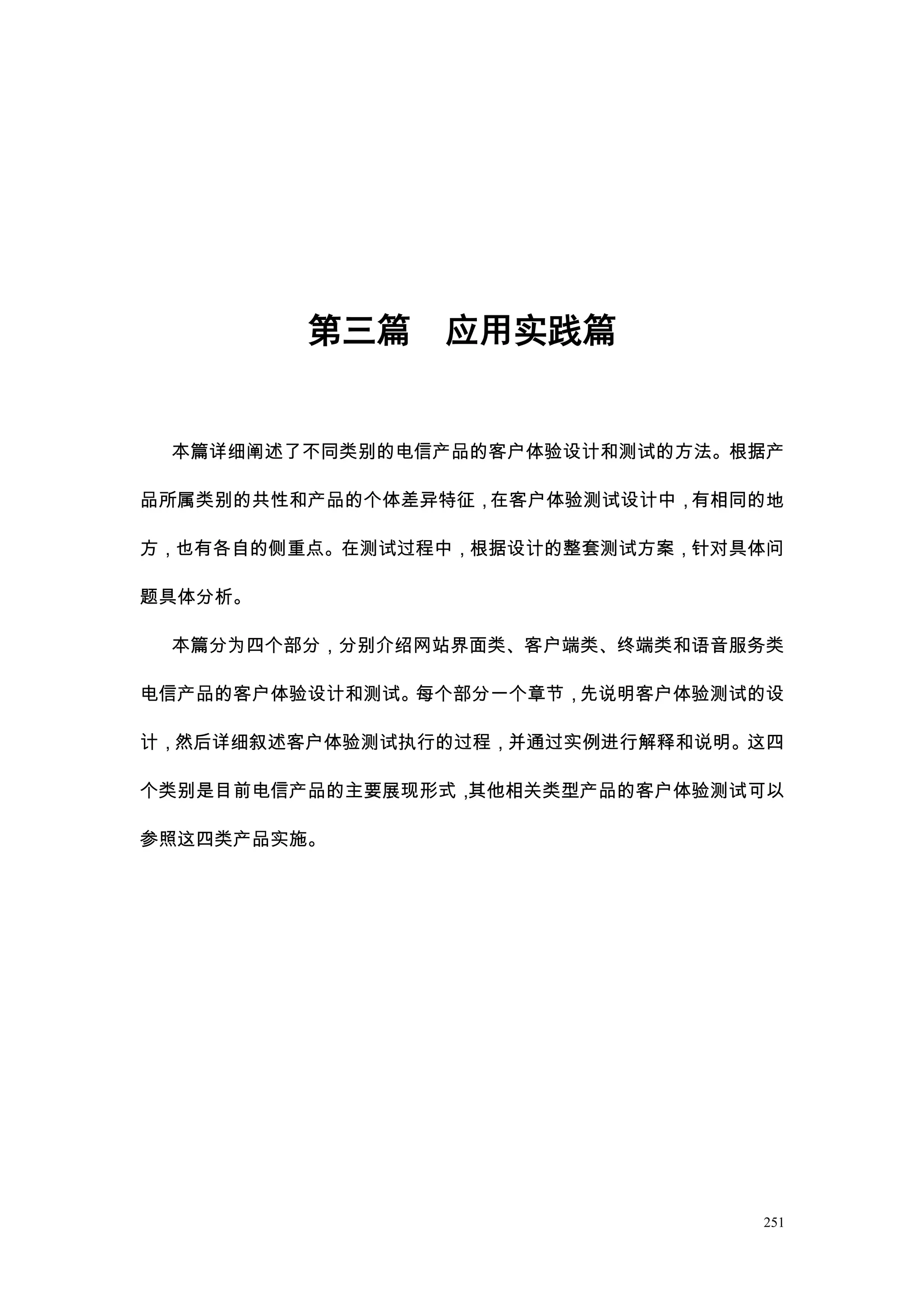 第三篇    应用实践篇


 本篇详细阐述了不同类别的电信产品的客户体验设计和测试的方法。根据产

品所属类别的共性和产品的个体差异特征，在客户体验测试设计中，有相同的地

方，也有各自的侧重点。在测试过程中，根据设计的整套测试方案，针对具体问

题具体分析。

 本篇分为四个部分，分别介绍网站界面类、客户端类、终端类和语音服务类

电信产品的客户体验设计和测试。每个部分一个章节，先说明客户体验测试的设

计，然后详细叙述客户体验测试执行的过程，并通过实例进行解释和说明。这四

个类别是目前电信产品的主要展现形式，其他相关类型产品的客户体验测试可以

参照这四类产品实施。




                                 251
 