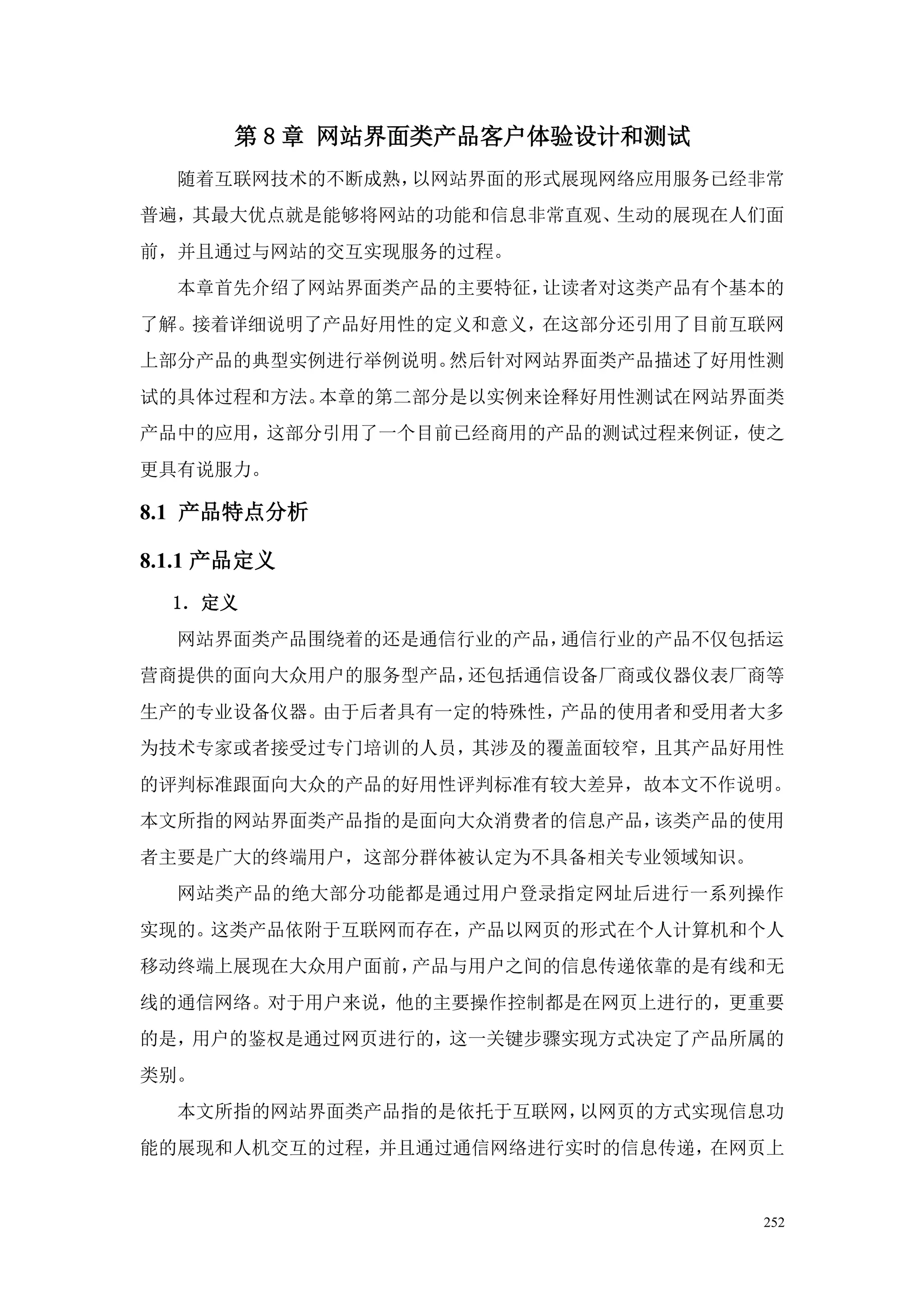 第 8 章 网站界面类产品客户体验设计和测试
  随着互联网技术的不断成熟，以网站界面的形式展现网络应用服务已经非常
普遍，其最大优点就是能够将网站的功能和信息非常直观、生动的展现在人们面
前，并且通过与网站的交互实现服务的过程。
  本章首先介绍了网站界面类产品的主要特征，让读者对这类产品有个基本的
了解。接着详细说明了产品好用性的定义和意义，在这部分还引用了目前互联网
上部分产品的典型实例进行举例说明。然后针对网站界面类产品描述了好用性测
试的具体过程和方法。本章的第二部分是以实例来诠释好用性测试在网站界面类
产品中的应用，这部分引用了一个目前已经商用的产品的测试过程来例证，使之
更具有说服力。

8.1 产品特点分析

8.1.1 产品定义
  1．定义
  网站界面类产品围绕着的还是通信行业的产品，通信行业的产品不仅包括运
营商提供的面向大众用户的服务型产品，还包括通信设备厂商或仪器仪表厂商等
生产的专业设备仪器。由于后者具有一定的特殊性，产品的使用者和受用者大多
为技术专家或者接受过专门培训的人员，其涉及的覆盖面较窄，且其产品好用性
的评判标准跟面向大众的产品的好用性评判标准有较大差异，故本文不作说明。
本文所指的网站界面类产品指的是面向大众消费者的信息产品，该类产品的使用
者主要是广大的终端用户，这部分群体被认定为不具备相关专业领域知识。
  网站类产品的绝大部分功能都是通过用户登录指定网址后进行一系列操作
实现的。这类产品依附于互联网而存在，产品以网页的形式在个人计算机和个人
移动终端上展现在大众用户面前，产品与用户之间的信息传递依靠的是有线和无
线的通信网络。对于用户来说，他的主要操作控制都是在网页上进行的，更重要
的是，用户的鉴权是通过网页进行的，这一关键步骤实现方式决定了产品所属的
类别。
  本文所指的网站界面类产品指的是依托于互联网，以网页的方式实现信息功
能的展现和人机交互的过程，并且通过通信网络进行实时的信息传递，在网页上


                                    252
 