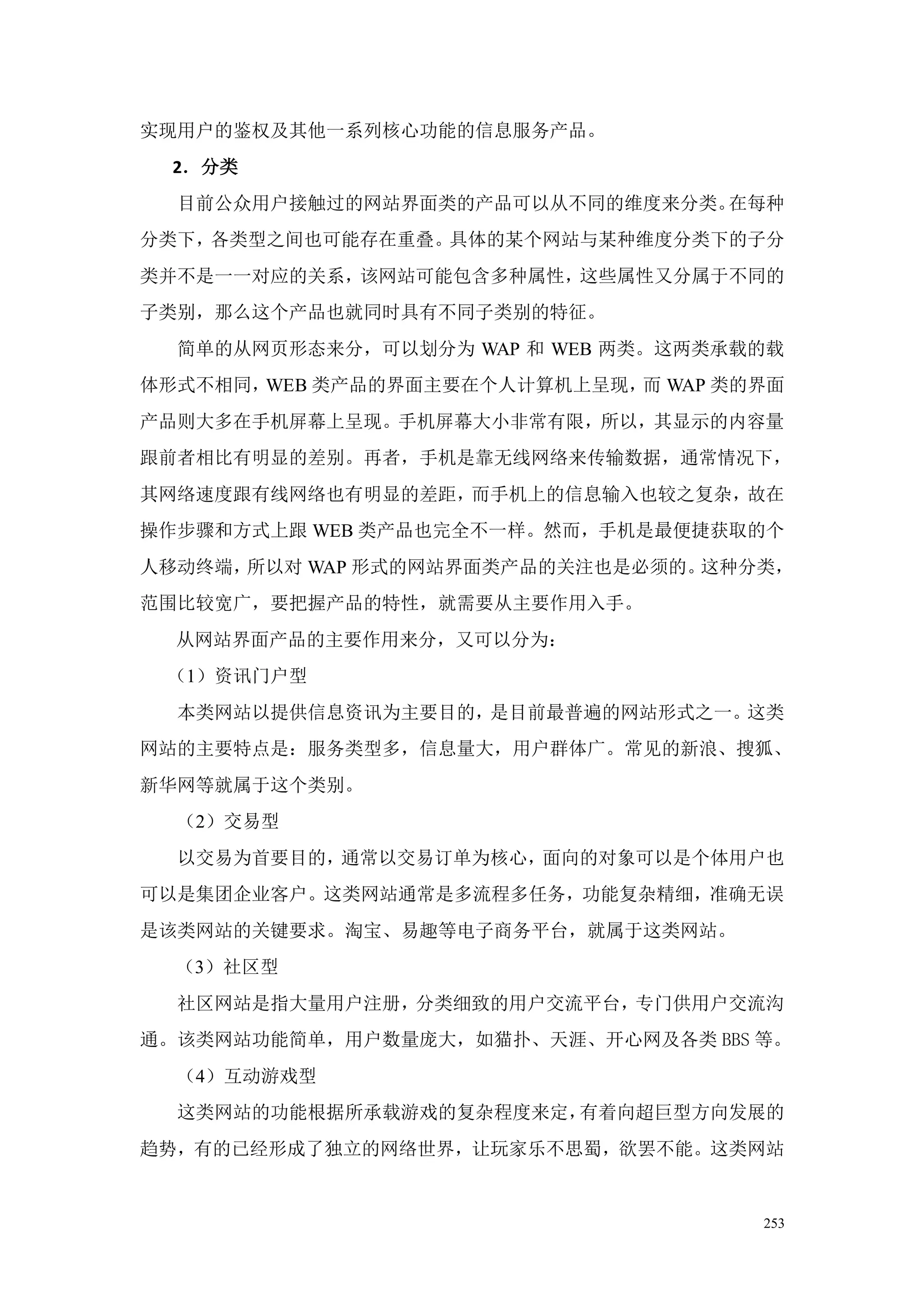 实现用户的鉴权及其他一系列核心功能的信息服务产品。
 2．分类
  目前公众用户接触过的网站界面类的产品可以从不同的维度来分类。在每种
分类下，各类型之间也可能存在重叠。具体的某个网站与某种维度分类下的子分
类并不是一一对应的关系，该网站可能包含多种属性，这些属性又分属于不同的
子类别，那么这个产品也就同时具有不同子类别的特征。
  简单的从网页形态来分，可以划分为 WAP 和 WEB 两类。这两类承载的载
体形式不相同，WEB 类产品的界面主要在个人计算机上呈现， WAP 类的界面
                             而
产品则大多在手机屏幕上呈现。手机屏幕大小非常有限，所以，其显示的内容量
跟前者相比有明显的差别。再者，手机是靠无线网络来传输数据，通常情况下，
其网络速度跟有线网络也有明显的差距，而手机上的信息输入也较之复杂，故在
操作步骤和方式上跟 WEB 类产品也完全不一样。然而，手机是最便捷获取的个
人移动终端，所以对 WAP 形式的网站界面类产品的关注也是必须的。这种分类，
范围比较宽广，要把握产品的特性，就需要从主要作用入手。
  从网站界面产品的主要作用来分，又可以分为：
 （1）资讯门户型
  本类网站以提供信息资讯为主要目的，是目前最普遍的网站形式之一。这类
网站的主要特点是：服务类型多，信息量大，用户群体广。常见的新浪、搜狐、
新华网等就属于这个类别。
  （2）交易型
  以交易为首要目的，通常以交易订单为核心，面向的对象可以是个体用户也
可以是集团企业客户。这类网站通常是多流程多任务，功能复杂精细，准确无误
是该类网站的关键要求。淘宝、易趣等电子商务平台，就属于这类网站。
  （3）社区型
  社区网站是指大量用户注册，分类细致的用户交流平台，专门供用户交流沟
通。该类网站功能简单，用户数量庞大，如猫扑、天涯、开心网及各类 BBS 等。
  （4）互动游戏型
  这类网站的功能根据所承载游戏的复杂程度来定，有着向超巨型方向发展的
趋势，有的已经形成了独立的网络世界，让玩家乐不思蜀，欲罢不能。这类网站


                                     253
 