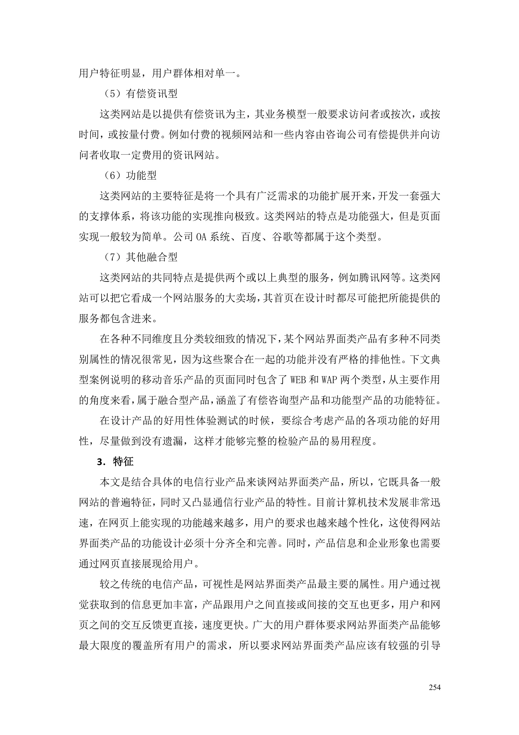 用户特征明显，用户群体相对单一。
  （5）有偿资讯型
  这类网站是以提供有偿资讯为主，其业务模型一般要求访问者或按次，或按
时间，或按量付费。例如付费的视频网站和一些内容由咨询公司有偿提供并向访
问者收取一定费用的资讯网站。
  （6）功能型
  这类网站的主要特征是将一个具有广泛需求的功能扩展开来，开发一套强大
的支撑体系，将该功能的实现推向极致。这类网站的特点是功能强大，但是页面
实现一般较为简单。公司 OA 系统、百度、谷歌等都属于这个类型。
  （7）其他融合型
  这类网站的共同特点是提供两个或以上典型的服务，例如腾讯网等。这类网
站可以把它看成一个网站服务的大卖场，其首页在设计时都尽可能把所能提供的
服务都包含进来。
  在各种不同维度且分类较细致的情况下，某个网站界面类产品有多种不同类
别属性的情况很常见，因为这些聚合在一起的功能并没有严格的排他性。下文典
型案例说明的移动音乐产品的页面同时包含了 WEB 和 WAP 两个类型，从主要作用
的角度来看，属于融合型产品，涵盖了有偿咨询型产品和功能型产品的功能特征。
  在设计产品的好用性体验测试的时候，要综合考虑产品的各项功能的好用
性，尽量做到没有遗漏，这样才能够完整的检验产品的易用程度。
  3．特征
  本文是结合具体的电信行业产品来谈网站界面类产品，所以，它既具备一般
网站的普遍特征，同时又凸显通信行业产品的特性。目前计算机技术发展非常迅
速，在网页上能实现的功能越来越多，用户的要求也越来越个性化，这使得网站
界面类产品的功能设计必须十分齐全和完善。同时，产品信息和企业形象也需要
通过网页直接展现给用户。
  较之传统的电信产品，可视性是网站界面类产品最主要的属性。用户通过视
觉获取到的信息更加丰富，产品跟用户之间直接或间接的交互也更多，用户和网
页之间的交互反馈更直接，速度更快。广大的用户群体要求网站界面类产品能够
最大限度的覆盖所有用户的需求，所以要求网站界面类产品应该有较强的引导


                                       254
 