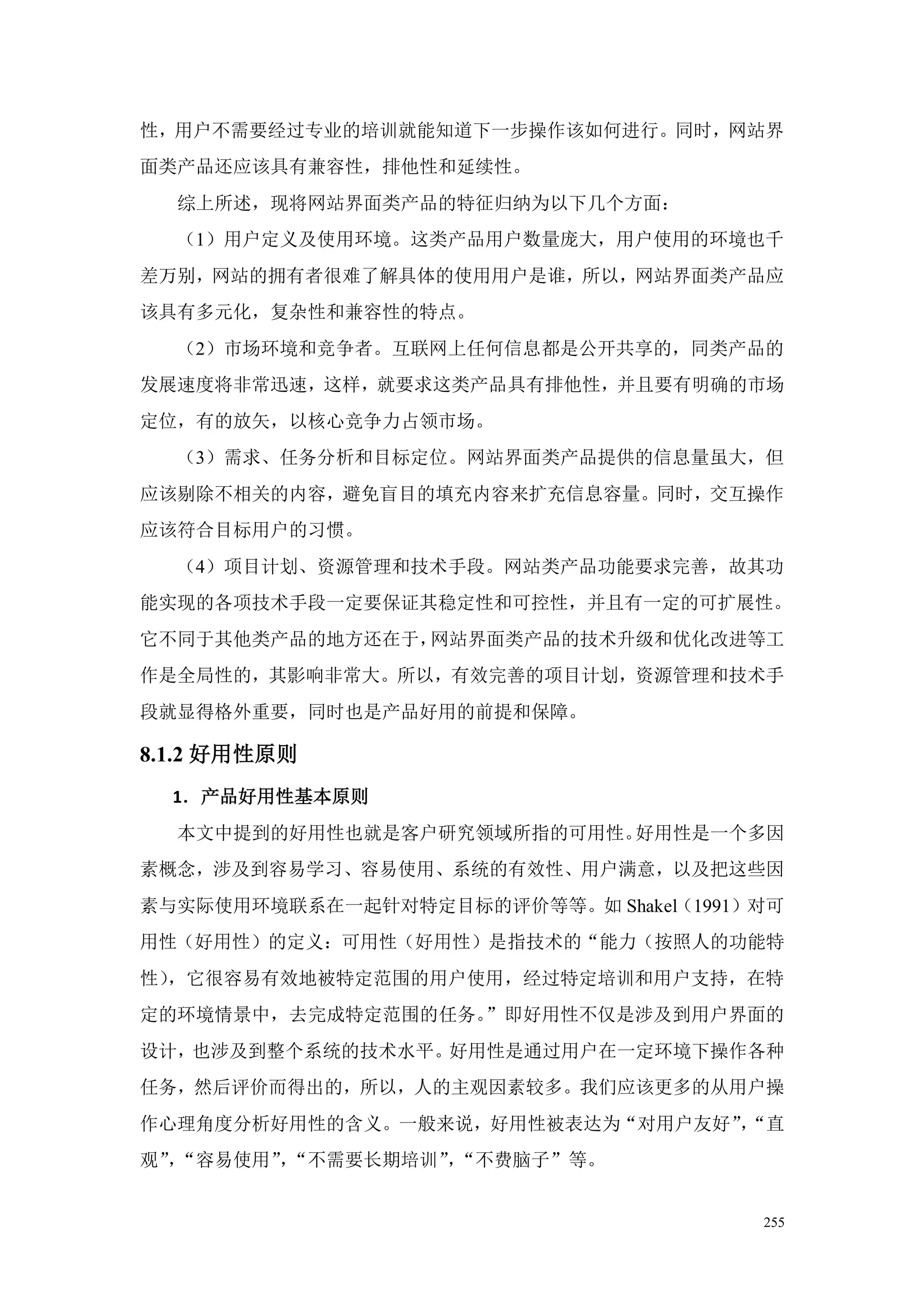性，用户不需要经过专业的培训就能知道下一步操作该如何进行。同时，网站界
面类产品还应该具有兼容性，排他性和延续性。
  综上所述，现将网站界面类产品的特征归纳为以下几个方面：
  （1）用户定义及使用环境。这类产品用户数量庞大，用户使用的环境也千
差万别，网站的拥有者很难了解具体的使用用户是谁，所以，网站界面类产品应
该具有多元化，复杂性和兼容性的特点。
  （2）市场环境和竞争者。互联网上任何信息都是公开共享的，同类产品的
发展速度将非常迅速，这样，就要求这类产品具有排他性，并且要有明确的市场
定位，有的放矢，以核心竞争力占领市场。
  （3）需求、任务分析和目标定位。网站界面类产品提供的信息量虽大，但
应该剔除不相关的内容，避免盲目的填充内容来扩充信息容量。同时，交互操作
应该符合目标用户的习惯。
  （4）项目计划、资源管理和技术手段。网站类产品功能要求完善，故其功
能实现的各项技术手段一定要保证其稳定性和可控性，并且有一定的可扩展性。
它不同于其他类产品的地方还在于，网站界面类产品的技术升级和优化改进等工
作是全局性的，其影响非常大。所以，有效完善的项目计划，资源管理和技术手
段就显得格外重要，同时也是产品好用的前提和保障。

8.1.2 好用性原则
  1．产品好用性基本原则
  本文中提到的好用性也就是客户研究领域所指的可用性。好用性是一个多因
素概念，涉及到容易学习、容易使用、系统的有效性、用户满意，以及把这些因
素与实际使用环境联系在一起针对特定目标的评价等等。如 Shakel（1991）对可
用性（好用性）的定义：可用性（好用性）是指技术的“能力（按照人的功能特
性），它很容易有效地被特定范围的用户使用，经过特定培训和用户支持，在特
定的环境情景中，去完成特定范围的任务。”即好用性不仅是涉及到用户界面的
设计，也涉及到整个系统的技术水平。好用性是通过用户在一定环境下操作各种
任务，然后评价而得出的，所以，人的主观因素较多。我们应该更多的从用户操
作心理角度分析好用性的含义。一般来说，好用性被表达为“对用户友好”“直
                                 ，
观”“容易使用”“不需要长期培训”“不费脑子”等。
  ，     ，        ，


                                       255
 