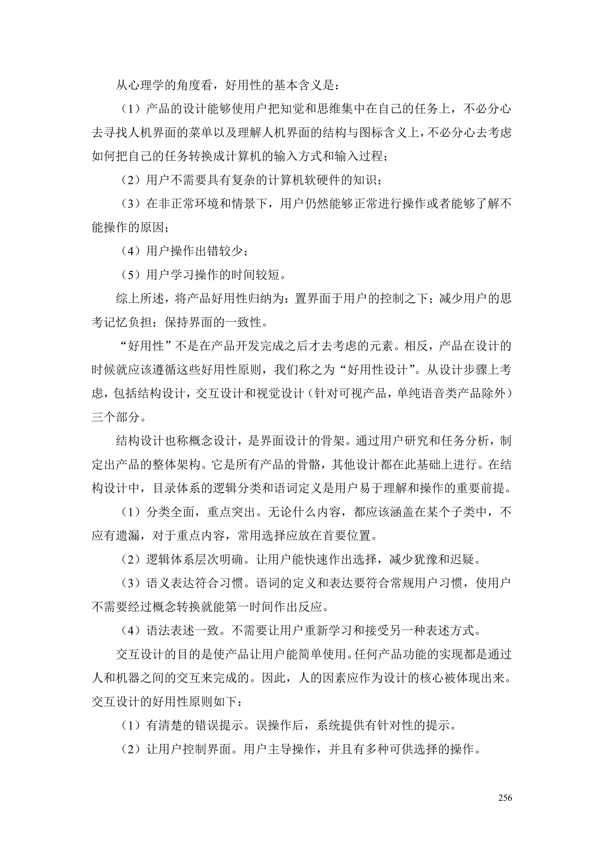 从心理学的角度看，好用性的基本含义是：
  （1）产品的设计能够使用户把知觉和思维集中在自己的任务上，不必分心
去寻找人机界面的菜单以及理解人机界面的结构与图标含义上，不必分心去考虑
如何把自己的任务转换成计算机的输入方式和输入过程；
  （2）用户不需要具有复杂的计算机软硬件的知识；
  （3）在非正常环境和情景下，用户仍然能够正常进行操作或者能够了解不
能操作的原因；
  （4）用户操作出错较少；
  （5）用户学习操作的时间较短。
  综上所述，将产品好用性归纳为：置界面于用户的控制之下；减少用户的思
考记忆负担；保持界面的一致性。
  “好用性”不是在产品开发完成之后才去考虑的元素。相反，产品在设计的
时候就应该遵循这些好用性原则，我们称之为“好用性设计”。从设计步骤上考
虑，包括结构设计，交互设计和视觉设计（针对可视产品，单纯语音类产品除外）
三个部分。
  结构设计也称概念设计，是界面设计的骨架。通过用户研究和任务分析，制
定出产品的整体架构。它是所有产品的骨骼，其他设计都在此基础上进行。在结
构设计中，目录体系的逻辑分类和语词定义是用户易于理解和操作的重要前提。
  （1）分类全面，重点突出。无论什么内容，都应该涵盖在某个子类中，不
应有遗漏，对于重点内容，常用选择应放在首要位置。
  （2）逻辑体系层次明确。让用户能快速作出选择，减少犹豫和迟疑。
  （3）语义表达符合习惯。语词的定义和表达要符合常规用户习惯，使用户
不需要经过概念转换就能第一时间作出反应。
  （4）语法表述一致。不需要让用户重新学习和接受另一种表述方式。
  交互设计的目的是使产品让用户能简单使用。任何产品功能的实现都是通过
人和机器之间的交互来完成的。因此，人的因素应作为设计的核心被体现出来。
交互设计的好用性原则如下：
  （1）有清楚的错误提示。误操作后，系统提供有针对性的提示。
  （2）让用户控制界面。用户主导操作，并且有多种可供选择的操作。


                                    256
 