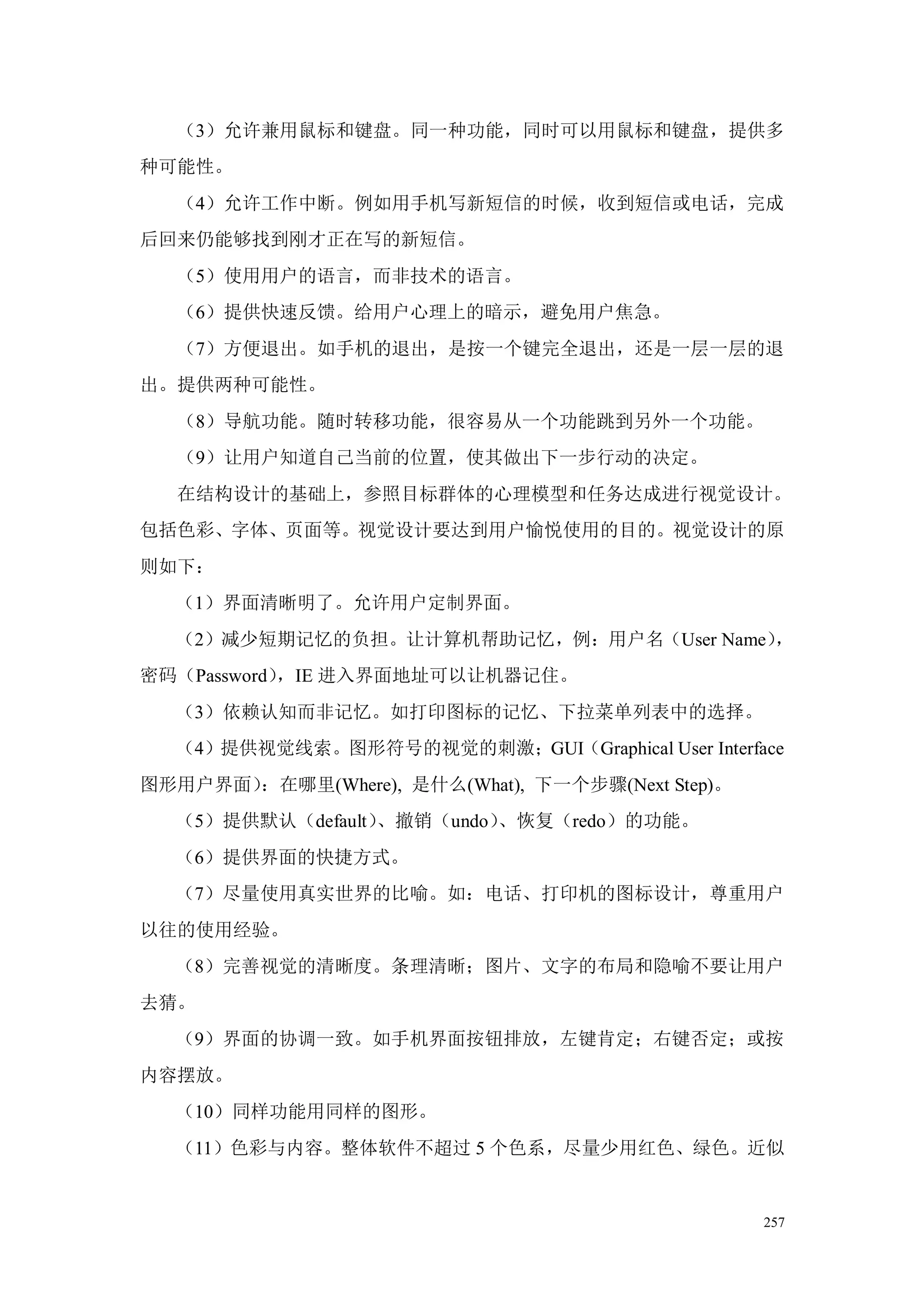 （3）允许兼用鼠标和键盘。同一种功能，同时可以用鼠标和键盘，提供多
种可能性。
   （4）允许工作中断。例如用手机写新短信的时候，收到短信或电话，完成
后回来仍能够找到刚才正在写的新短信。
   （5）使用用户的语言，而非技术的语言。
   （6）提供快速反馈。给用户心理上的暗示，避免用户焦急。
   （7）方便退出。如手机的退出，是按一个键完全退出，还是一层一层的退
出。提供两种可能性。
   （8）导航功能。随时转移功能，很容易从一个功能跳到另外一个功能。
   （9）让用户知道自己当前的位置，使其做出下一步行动的决定。
   在结构设计的基础上，参照目标群体的心理模型和任务达成进行视觉设计。
包括色彩、字体、页面等。视觉设计要达到用户愉悦使用的目的。视觉设计的原
则如下：
  （1）界面清晰明了。允许用户定制界面。
  （2）减少短期记忆的负担。让计算机帮助记忆，例：用户名（User Name），
密码（Password），IE 进入界面地址可以让机器记住。
  （3）依赖认知而非记忆。如打印图标的记忆、下拉菜单列表中的选择。
  （4）提供视觉线索。图形符号的视觉的刺激；GUI（Graphical User Interface
图形用户界面）：在哪里(Where), 是什么(What), 下一个步骤(Next Step)。
  （5）提供默认（default）、撤销（undo）、恢复（redo）的功能。
  （6）提供界面的快捷方式。
  （7）尽量使用真实世界的比喻。如：电话、打印机的图标设计，尊重用户
以往的使用经验。
  （8）完善视觉的清晰度。条理清晰；图片、文字的布局和隐喻不要让用户
去猜。
  （9）界面的协调一致。如手机界面按钮排放，左键肯定；右键否定；或按
内容摆放。
  （10）同样功能用同样的图形。
  （11）色彩与内容。整体软件不超过 5 个色系，尽量少用红色、绿色。近似


                                                   257
 