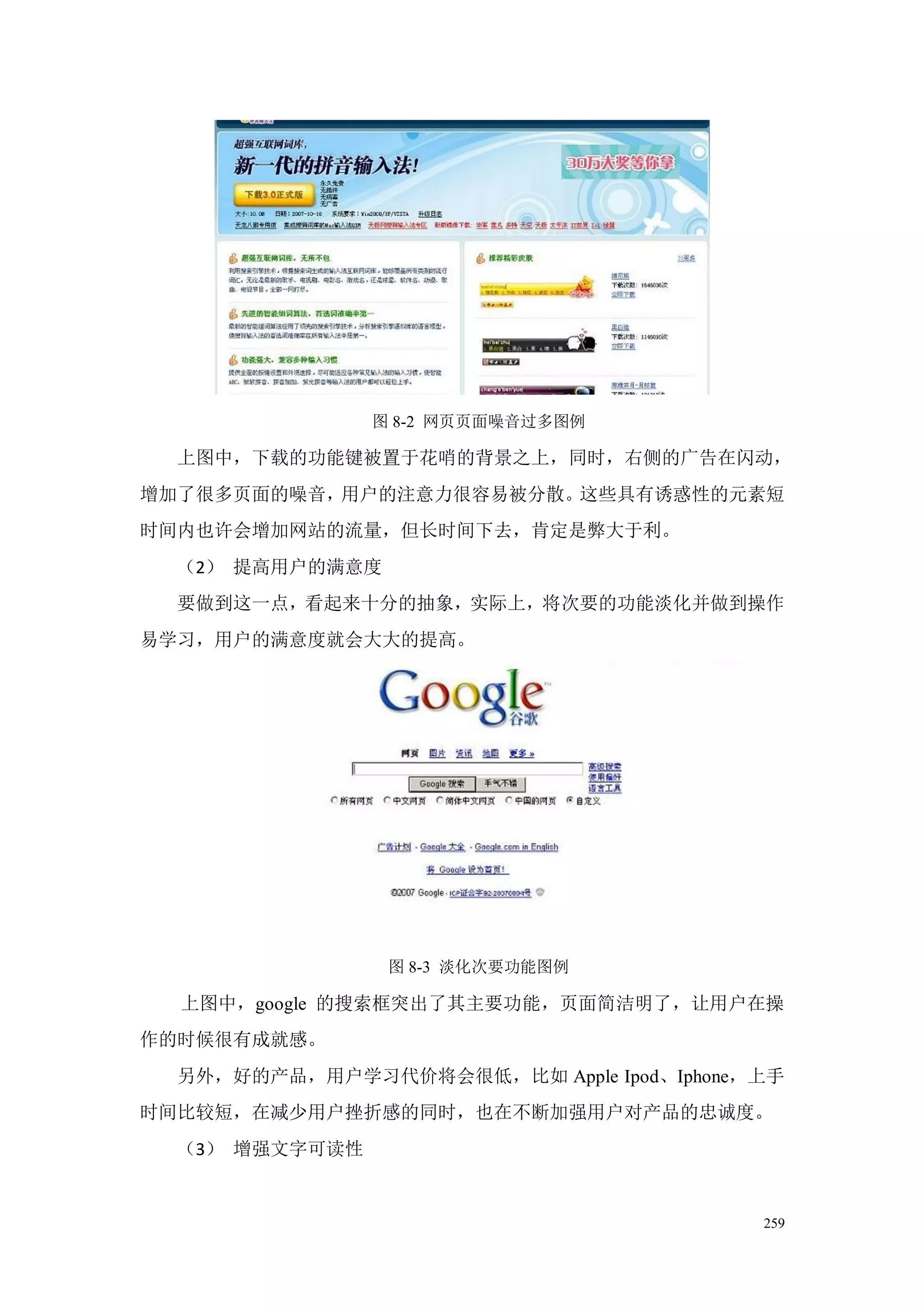 图 8-2 网页页面噪音过多图例

  上图中，下载的功能键被置于花哨的背景之上，同时，右侧的广告在闪动，
增加了很多页面的噪音，用户的注意力很容易被分散。这些具有诱惑性的元素短
时间内也许会增加网站的流量，但长时间下去，肯定是弊大于利。
  （2） 提高用户的满意度
  要做到这一点，看起来十分的抽象，实际上，将次要的功能淡化并做到操作
易学习，用户的满意度就会大大的提高。




                 图 8-3 淡化次要功能图例

  上图中，google 的搜索框突出了其主要功能，页面简洁明了，让用户在操
作的时候很有成就感。
  另外，好的产品，用户学习代价将会很低，比如 Apple Ipod、Iphone，上手
时间比较短，在减少用户挫折感的同时，也在不断加强用户对产品的忠诚度。
  （3） 增强文字可读性


                                          259
 
