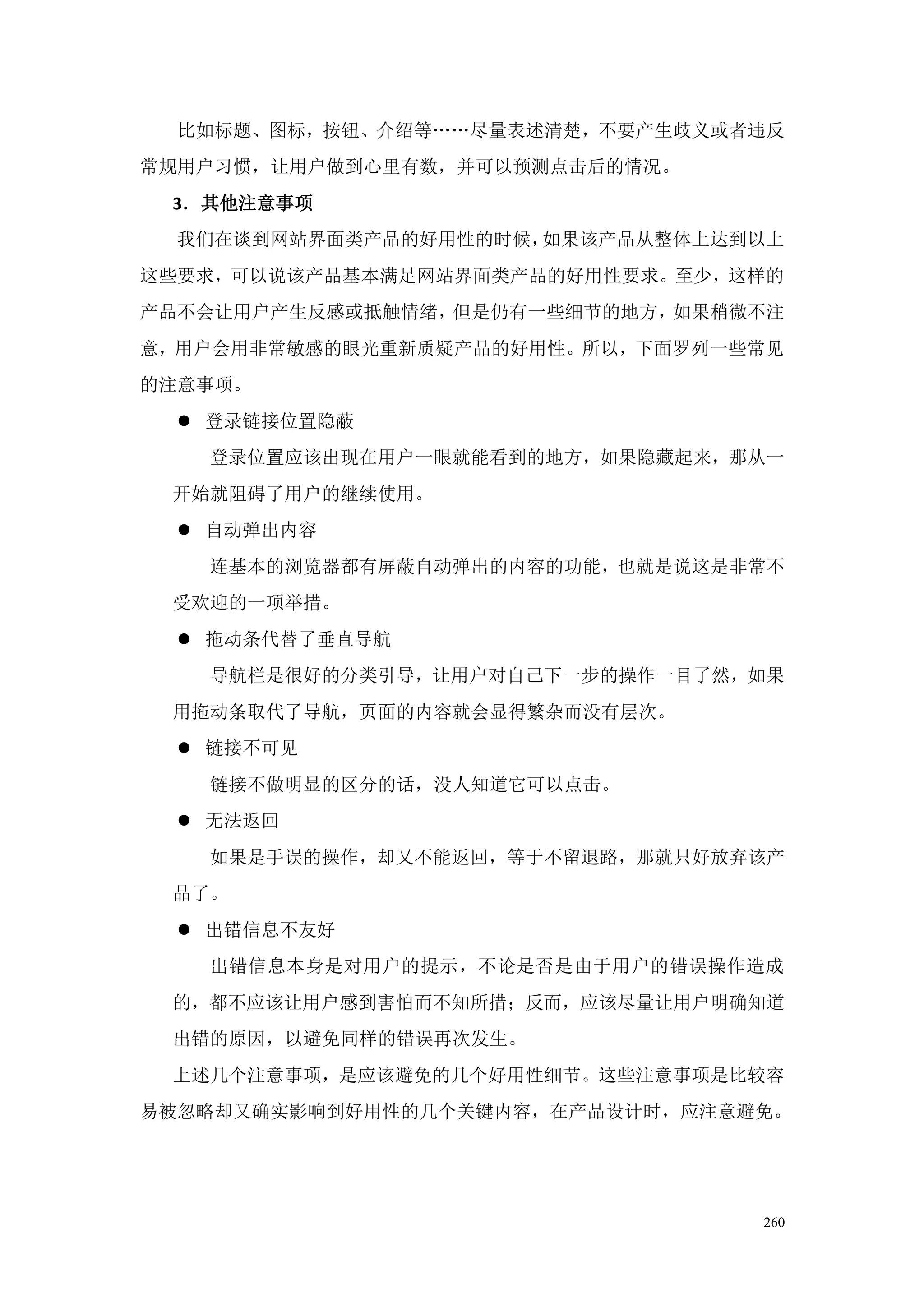 比如标题、图标，按钮、介绍等„„尽量表述清楚，不要产生歧义或者违反
常规用户习惯，让用户做到心里有数，并可以预测点击后的情况。
 3．其他注意事项
  我们在谈到网站界面类产品的好用性的时候，如果该产品从整体上达到以上
这些要求，可以说该产品基本满足网站界面类产品的好用性要求。至少，这样的
产品不会让用户产生反感或抵触情绪，但是仍有一些细节的地方，如果稍微不注
意，用户会用非常敏感的眼光重新质疑产品的好用性。所以，下面罗列一些常见
的注意事项。
   登录链接位置隐蔽
   登录位置应该出现在用户一眼就能看到的地方，如果隐藏起来，那从一
 开始就阻碍了用户的继续使用。
   自动弹出内容
   连基本的浏览器都有屏蔽自动弹出的内容的功能，也就是说这是非常不
 受欢迎的一项举措。
   拖动条代替了垂直导航
   导航栏是很好的分类引导，让用户对自己下一步的操作一目了然，如果
 用拖动条取代了导航，页面的内容就会显得繁杂而没有层次。
   链接不可见
   链接不做明显的区分的话，没人知道它可以点击。
   无法返回
   如果是手误的操作，却又不能返回，等于不留退路，那就只好放弃该产
 品了。
   出错信息不友好
   出错信息本身是对用户的提示，不论是否是由于用户的错误操作造成
 的，都不应该让用户感到害怕而不知所措；反而，应该尽量让用户明确知道
 出错的原因，以避免同样的错误再次发生。
 上述几个注意事项，是应该避免的几个好用性细节。这些注意事项是比较容
易被忽略却又确实影响到好用性的几个关键内容，在产品设计时，应注意避免。




                                 260
 