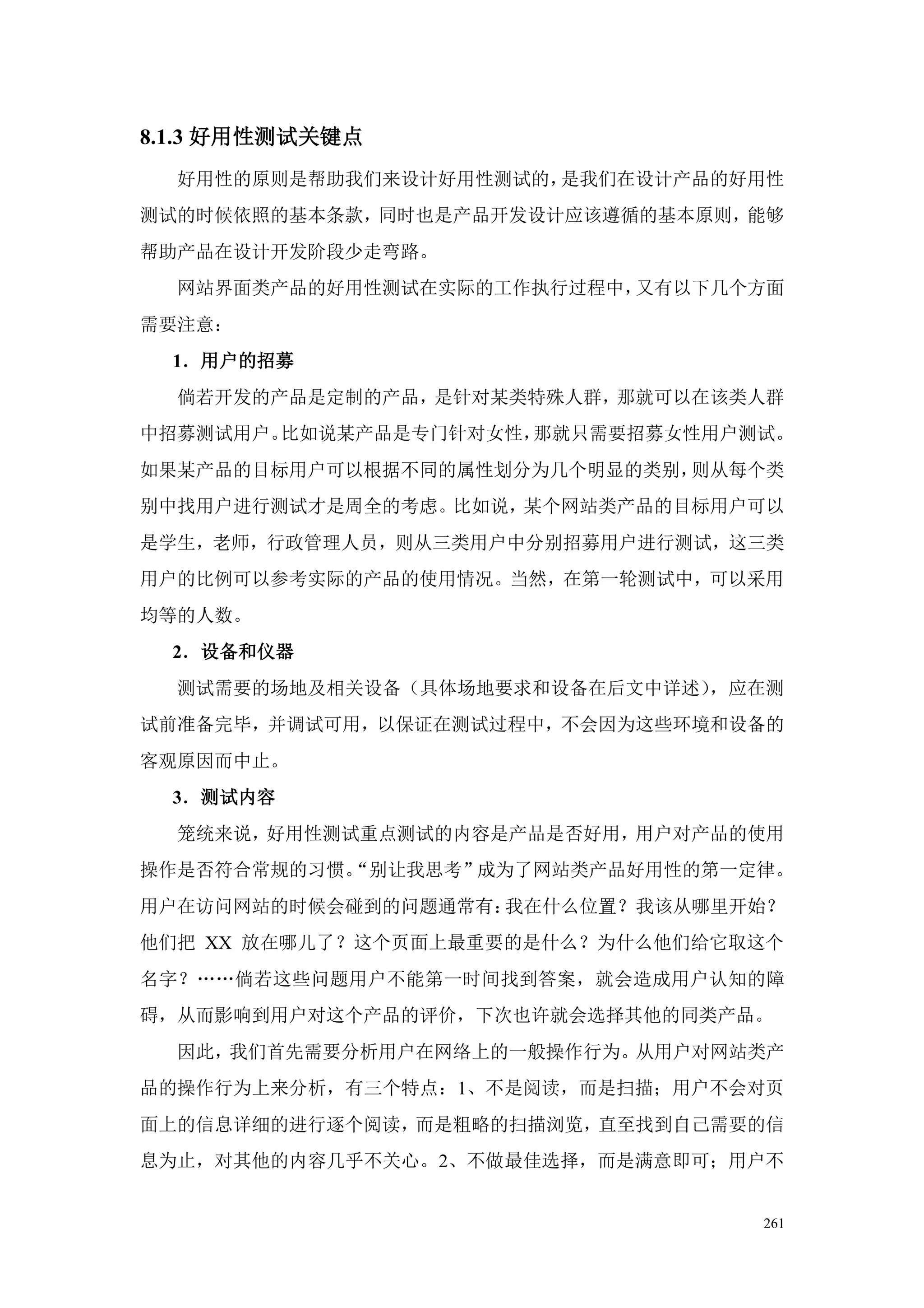 8.1.3 好用性测试关键点
  好用性的原则是帮助我们来设计好用性测试的，是我们在设计产品的好用性
测试的时候依照的基本条款，同时也是产品开发设计应该遵循的基本原则，能够
帮助产品在设计开发阶段少走弯路。
  网站界面类产品的好用性测试在实际的工作执行过程中，又有以下几个方面
需要注意：
  1．用户的招募
  倘若开发的产品是定制的产品，是针对某类特殊人群，那就可以在该类人群
中招募测试用户。比如说某产品是专门针对女性，那就只需要招募女性用户测试。
如果某产品的目标用户可以根据不同的属性划分为几个明显的类别，则从每个类
别中找用户进行测试才是周全的考虑。比如说，某个网站类产品的目标用户可以
是学生，老师，行政管理人员，则从三类用户中分别招募用户进行测试，这三类
用户的比例可以参考实际的产品的使用情况。当然，在第一轮测试中，可以采用
均等的人数。
  2．设备和仪器
  测试需要的场地及相关设备（具体场地要求和设备在后文中详述），应在测
试前准备完毕，并调试可用，以保证在测试过程中，不会因为这些环境和设备的
客观原因而中止。
  3．测试内容
  笼统来说，好用性测试重点测试的内容是产品是否好用，用户对产品的使用
操作是否符合常规的习惯。
           “别让我思考”成为了网站类产品好用性的第一定律。
用户在访问网站的时候会碰到的问题通常有：我在什么位置？我该从哪里开始？
他们把 XX 放在哪儿了？这个页面上最重要的是什么？为什么他们给它取这个
名字？„„倘若这些问题用户不能第一时间找到答案，就会造成用户认知的障
碍，从而影响到用户对这个产品的评价，下次也许就会选择其他的同类产品。
  因此，我们首先需要分析用户在网络上的一般操作行为。从用户对网站类产
品的操作行为上来分析，有三个特点：1、不是阅读，而是扫描；用户不会对页
面上的信息详细的进行逐个阅读，而是粗略的扫描浏览，直至找到自己需要的信
息为止，对其他的内容几乎不关心。2、不做最佳选择，而是满意即可；用户不


                                  261
 
