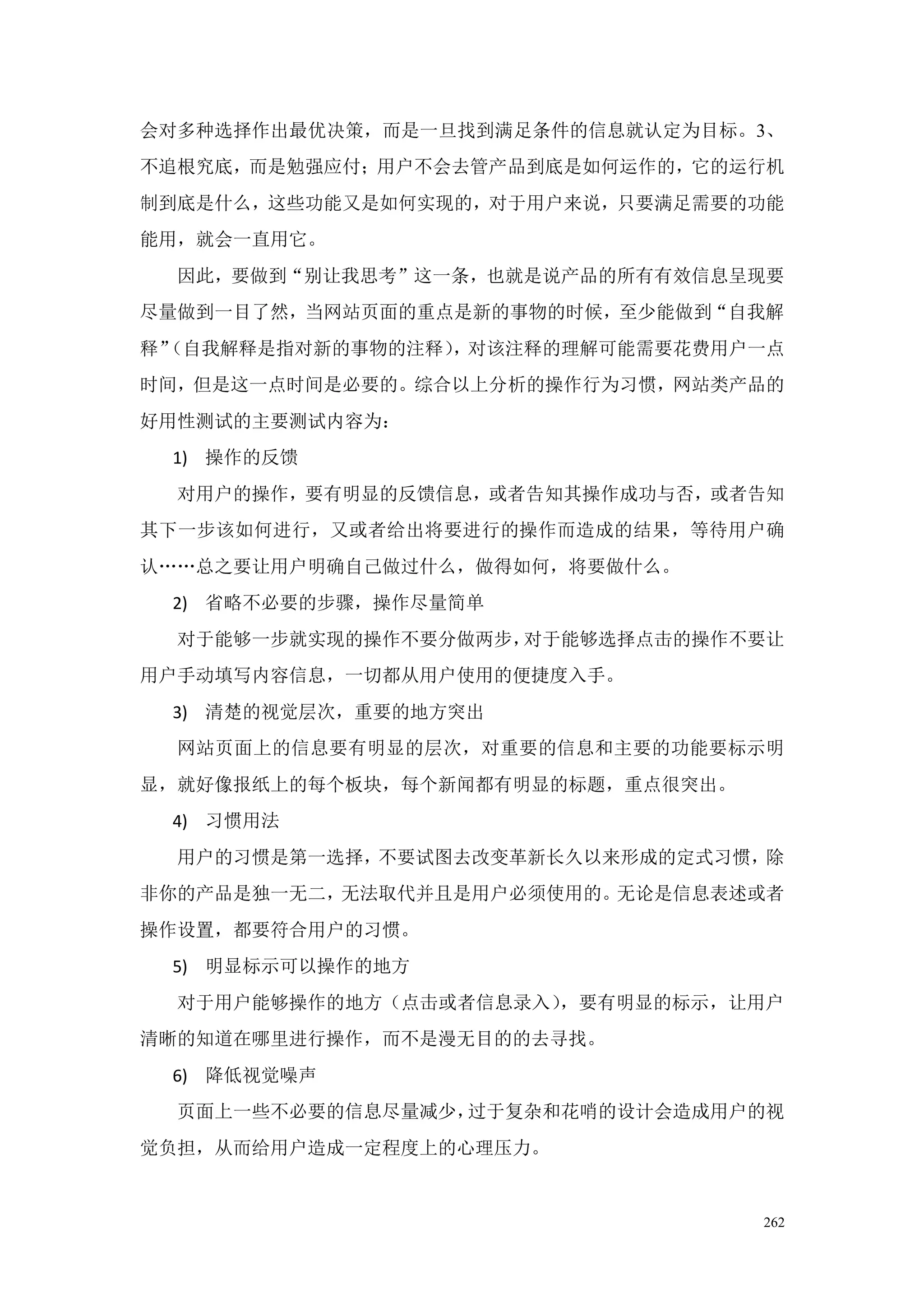 会对多种选择作出最优决策，而是一旦找到满足条件的信息就认定为目标。3、
不追根究底，而是勉强应付；用户不会去管产品到底是如何运作的，它的运行机
制到底是什么，这些功能又是如何实现的，对于用户来说，只要满足需要的功能
能用，就会一直用它。
  因此，要做到“别让我思考”这一条，也就是说产品的所有有效信息呈现要
尽量做到一目了然，当网站页面的重点是新的事物的时候，至少能做到“自我解
释”
 （自我解释是指对新的事物的注释），对该注释的理解可能需要花费用户一点
时间，但是这一点时间是必要的。综合以上分析的操作行为习惯，网站类产品的
好用性测试的主要测试内容为：
 1) 操作的反馈
  对用户的操作，要有明显的反馈信息，或者告知其操作成功与否，或者告知
其下一步该如何进行，又或者给出将要进行的操作而造成的结果，等待用户确
认„„总之要让用户明确自己做过什么，做得如何，将要做什么。
 2) 省略不必要的步骤，操作尽量简单
  对于能够一步就实现的操作不要分做两步，对于能够选择点击的操作不要让
用户手动填写内容信息，一切都从用户使用的便捷度入手。
 3) 清楚的视觉层次，重要的地方突出
  网站页面上的信息要有明显的层次，对重要的信息和主要的功能要标示明
显，就好像报纸上的每个板块，每个新闻都有明显的标题，重点很突出。
 4) 习惯用法
  用户的习惯是第一选择，不要试图去改变革新长久以来形成的定式习惯，除
非你的产品是独一无二，无法取代并且是用户必须使用的。无论是信息表述或者
操作设置，都要符合用户的习惯。
 5) 明显标示可以操作的地方
  对于用户能够操作的地方（点击或者信息录入），要有明显的标示，让用户
清晰的知道在哪里进行操作，而不是漫无目的的去寻找。
 6) 降低视觉噪声
  页面上一些不必要的信息尽量减少，过于复杂和花哨的设计会造成用户的视
觉负担，从而给用户造成一定程度上的心理压力。


                                   262
 