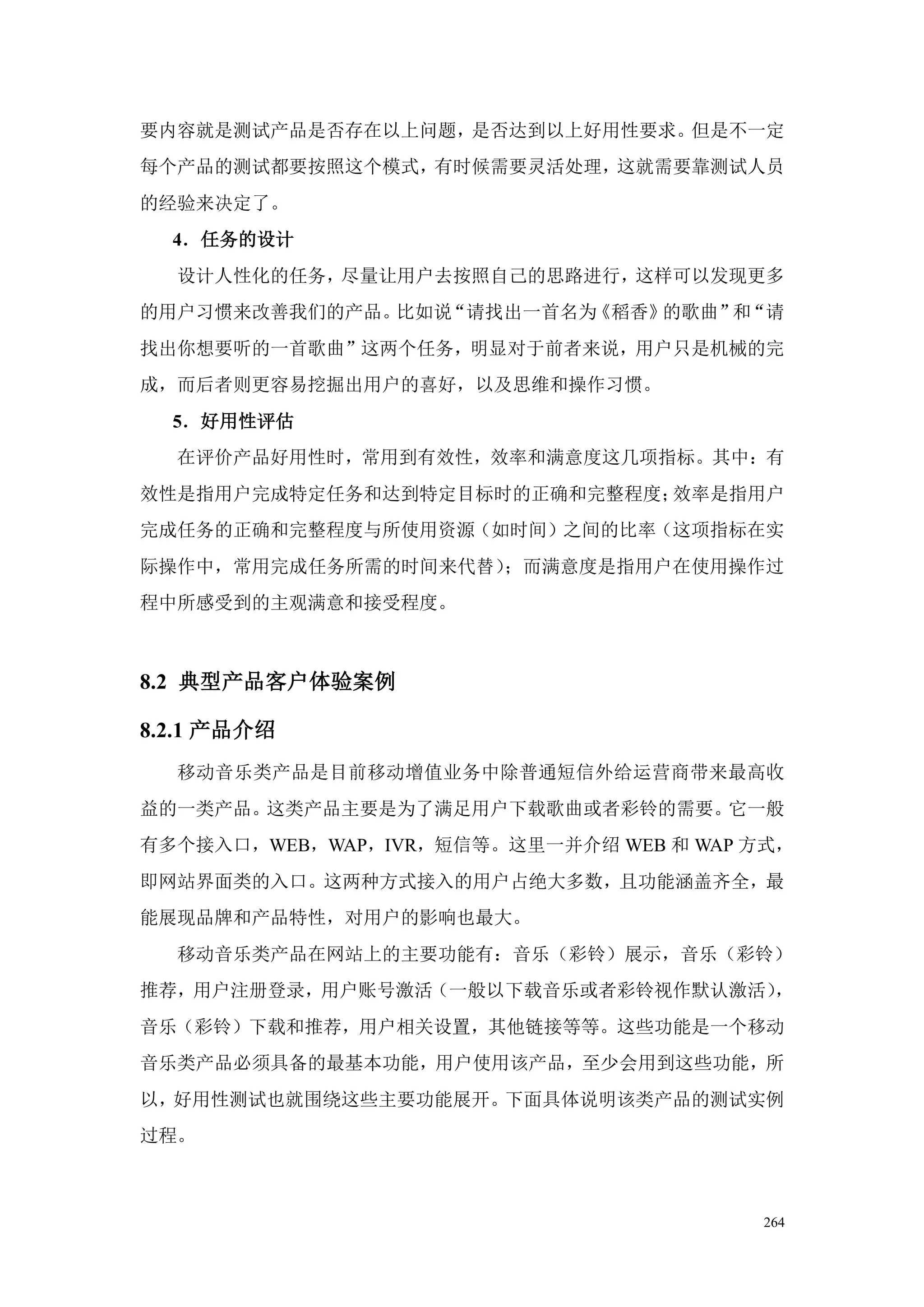 要内容就是测试产品是否存在以上问题，是否达到以上好用性要求。但是不一定
每个产品的测试都要按照这个模式，有时候需要灵活处理，这就需要靠测试人员
的经验来决定了。
  4．任务的设计
  设计人性化的任务，尽量让用户去按照自己的思路进行，这样可以发现更多
的用户习惯来改善我们的产品。比如说“请找出一首名为《稻香》的歌曲” “请
                                 和
找出你想要听的一首歌曲”这两个任务，明显对于前者来说，用户只是机械的完
成，而后者则更容易挖掘出用户的喜好，以及思维和操作习惯。
  5．好用性评估
  在评价产品好用性时，常用到有效性，效率和满意度这几项指标。其中：有
效性是指用户完成特定任务和达到特定目标时的正确和完整程度；效率是指用户
完成任务的正确和完整程度与所使用资源（如时间）之间的比率（这项指标在实
际操作中，常用完成任务所需的时间来代替）；而满意度是指用户在使用操作过
程中所感受到的主观满意和接受程度。



8.2 典型产品客户体验案例

8.2.1 产品介绍
  移动音乐类产品是目前移动增值业务中除普通短信外给运营商带来最高收
益的一类产品。这类产品主要是为了满足用户下载歌曲或者彩铃的需要。它一般
有多个接入口，WEB，WAP，IVR，短信等。这里一并介绍 WEB 和 WAP 方式，
即网站界面类的入口。这两种方式接入的用户占绝大多数，且功能涵盖齐全，最
能展现品牌和产品特性，对用户的影响也最大。
  移动音乐类产品在网站上的主要功能有：音乐（彩铃）展示，音乐（彩铃）
推荐，用户注册登录，用户账号激活（一般以下载音乐或者彩铃视作默认激活），
音乐（彩铃）下载和推荐，用户相关设置，其他链接等等。这些功能是一个移动
音乐类产品必须具备的最基本功能，用户使用该产品，至少会用到这些功能，所
以，好用性测试也就围绕这些主要功能展开。下面具体说明该类产品的测试实例
过程。



                                         264
 