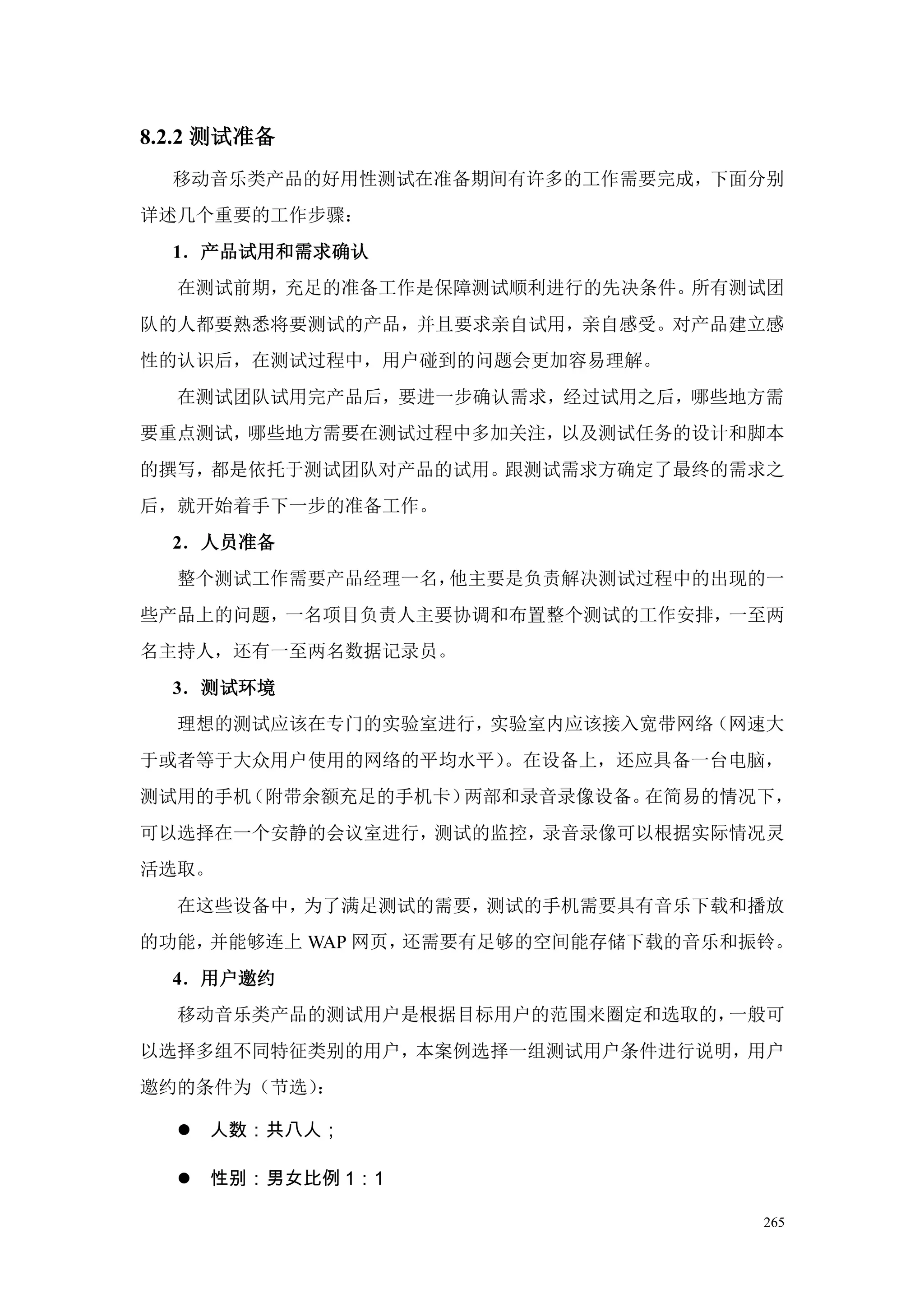 8.2.2 测试准备
  移动音乐类产品的好用性测试在准备期间有许多的工作需要完成，下面分别
详述几个重要的工作步骤：
  1．产品试用和需求确认
  在测试前期，充足的准备工作是保障测试顺利进行的先决条件。所有测试团
队的人都要熟悉将要测试的产品，并且要求亲自试用，亲自感受。对产品建立感
性的认识后，在测试过程中，用户碰到的问题会更加容易理解。
  在测试团队试用完产品后，要进一步确认需求，经过试用之后，哪些地方需
要重点测试，哪些地方需要在测试过程中多加关注，以及测试任务的设计和脚本
的撰写，都是依托于测试团队对产品的试用。跟测试需求方确定了最终的需求之
后，就开始着手下一步的准备工作。
  2．人员准备
  整个测试工作需要产品经理一名，他主要是负责解决测试过程中的出现的一
些产品上的问题，一名项目负责人主要协调和布置整个测试的工作安排，一至两
名主持人，还有一至两名数据记录员。
  3．测试环境
  理想的测试应该在专门的实验室进行，实验室内应该接入宽带网络（网速大
于或者等于大众用户使用的网络的平均水平）。在设备上，还应具备一台电脑，
测试用的手机（附带余额充足的手机卡）两部和录音录像设备。在简易的情况下，
可以选择在一个安静的会议室进行，测试的监控，录音录像可以根据实际情况灵
活选取。
  在这些设备中，为了满足测试的需要，测试的手机需要具有音乐下载和播放
的功能，并能够连上 WAP 网页，还需要有足够的空间能存储下载的音乐和振铃。
  4．用户邀约
  移动音乐类产品的测试用户是根据目标用户的范围来圈定和选取的，一般可
以选择多组不同特征类别的用户，本案例选择一组测试用户条件进行说明，用户
邀约的条件为（节选）：

     人数：共八人；

     性别：男女比例 1：1

                                    265
 