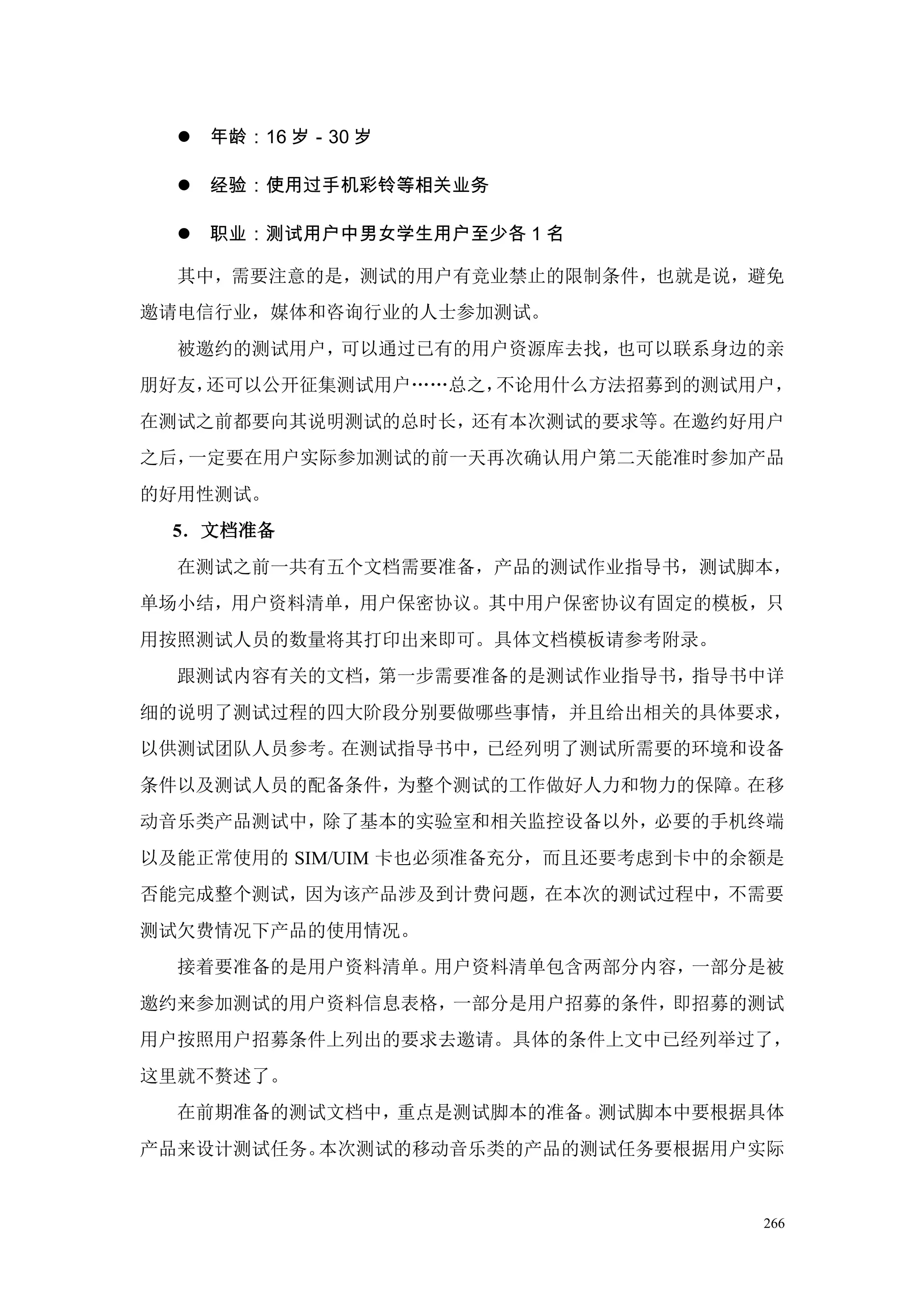    年龄：16 岁－30 岁

     经验：使用过手机彩铃等相关业务

     职业：测试用户中男女学生用户至少各 1 名

  其中，需要注意的是，测试的用户有竞业禁止的限制条件，也就是说，避免
邀请电信行业，媒体和咨询行业的人士参加测试。
  被邀约的测试用户，可以通过已有的用户资源库去找，也可以联系身边的亲
朋好友，还可以公开征集测试用户„„总之，不论用什么方法招募到的测试用户，
在测试之前都要向其说明测试的总时长，还有本次测试的要求等。在邀约好用户
之后，一定要在用户实际参加测试的前一天再次确认用户第二天能准时参加产品
的好用性测试。
 5．文档准备
  在测试之前一共有五个文档需要准备，产品的测试作业指导书，测试脚本，
单场小结，用户资料清单，用户保密协议。其中用户保密协议有固定的模板，只
用按照测试人员的数量将其打印出来即可。具体文档模板请参考附录。
  跟测试内容有关的文档，第一步需要准备的是测试作业指导书，指导书中详
细的说明了测试过程的四大阶段分别要做哪些事情，并且给出相关的具体要求，
以供测试团队人员参考。在测试指导书中，已经列明了测试所需要的环境和设备
条件以及测试人员的配备条件，为整个测试的工作做好人力和物力的保障。在移
动音乐类产品测试中，除了基本的实验室和相关监控设备以外，必要的手机终端
以及能正常使用的 SIM/UIM 卡也必须准备充分，而且还要考虑到卡中的余额是
否能完成整个测试，因为该产品涉及到计费问题，在本次的测试过程中，不需要
测试欠费情况下产品的使用情况。
  接着要准备的是用户资料清单。用户资料清单包含两部分内容，一部分是被
邀约来参加测试的用户资料信息表格，一部分是用户招募的条件，即招募的测试
用户按照用户招募条件上列出的要求去邀请。具体的条件上文中已经列举过了，
这里就不赘述了。
  在前期准备的测试文档中，重点是测试脚本的准备。测试脚本中要根据具体
产品来设计测试任务。本次测试的移动音乐类的产品的测试任务要根据用户实际


                                     266
 